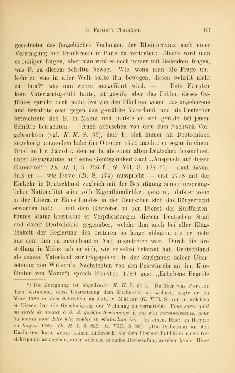 geordneter das (angebliche) Verlangen der Rheinprovinz nach einer Vereinigung mit Frankreich in Paris zu vertreten: „Heute wird man es ruhiger fragen, aber man wird es noch immer mit Bedenken fragen, was F. zu diesem Schritte bewog. Wie, wenn man die Frage um- kehrte: was in aller Welt sollte ihn bewegen, diesen Schritt nicht zu thun? was nun weiter ausgeführt wird. — Dafs Forster kein Vaterlandsgefühl hatte, ist gewils, aber das Fehlen dieses Ge- fühles spricht doch nicht frei von den Pflichten gegen das angeborene und bewahrte oder gegen das gewählte Vaterland, und als Deutscher betrachtete sich F. in Mainz und mufste er sich gerade bei jenem Schritte betrachten. Auch abgesehen von dem zum Nachweis Vor- gebrachten (vgl. K. K. S. 33), dal's F. sich immer als Deutschland zugehörig angesehen habe (im October 1779 machte er sogar in einem Brief an Fr. Jacobi, den er da als einen alten Deutschen bezeichnet, unter Bezugnahme auf seine Genügsamkeit auch ,,Anspruch auf diesen Ehrentitel; Th. H. I, S. 226 f.; G. VII, S. 128 f.), auch davon, dafs er — wie Dove (D. S. 174) ausspricht — erst 1778 mit der Einkehr in Deutschland zugleich mit der Bestätigung seiner ursprüng- lichen Nationalität seine volle Eigenthümlichkeit gewann, dafs er wenn in der Literatur Eines Landes in der Deutschen sich das Bürgerrecht erworben hat: mit dem Eintreten in den Dienst des Kurfürsteu- thums Mainz übernahm er Verpflichtungen diesem Deutschen Staat und damit Deutschland gegenüber, welche ihm auch bei aller Kläg- lichkeit der Regierung des ersteren so lange oblagen, als er nicht aus dem ihm da anvertrauten Amt ausgetreten war. Durch die An- stellung in Mainz sah er sich, wie er selbst bekannt hat, Deutschland als seinem Vaterland zurückgegeben; in der Zueignung seiner Über- setzung von Wilsons Nachrichten von den Pelewinseln an den Kur- fürsten von Mainz*) sprach Forster 1789 aus: „Erhabene Begriffe *) Die Zueignung ist abgedruckt K. K. S. 90 f. Darüber was Forster dazu bestimmte, diese Übersetzung dem Kurfürsten zu widmen, sagte er im März 1789 in dem Schreiben an Joh. v. Müller (G. Wl\, S. 75), in welchem er Diesen bat die Genehmigung der Widmung zu vermitteln: Vous savez qu^il me tarde de donner ä S. A. quelque Umoicjnage de ma vive reconnoissance, jwur les boHti's dont Elle m''a comhlc en m'appelant ici, in einem Brief an Heyne im August 1789 {Th. H. I, S. 829; G. VIII, S. 88): „Die Dedicatiou an den Kurfürsten liatte weiter keinen Endzweck, als dem hiesigen Publikum einen Ge- sichtspunkt anzugeben, unter welchem es meine Herberufung ansehen kann. Hier-