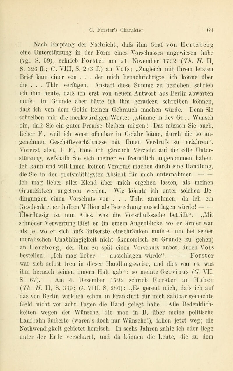 Nach Empfang der Nachricht, dal's ihm Graf von Hertzberg eine Unterstützung in der Form eines Vorschusses angewiesen liabe (vgl. S. 59), schrieb Forster am 21. November 1792 {Th. H. II, S. 326 ff.; G. VIII, S. 273 ff.) an Vofs: „Zugleich mit Ihrem letzten Brief kam einer von . . . der mich benachrichtigte, ich könne über die . . . Thlr. verfügen. Anstatt diese Summe zu beziehen, schrieb ich ihm heute, dafs ich erst von neuem Antwort aus Berlin abwarten niuls. Im Grunde aber hätte ich ihm geradezu schreiben können, dafs ich von dem Gelde keinen Gebrauch machen würde. Denn Sie schreiben mir die merkwürdigen Worte: „stimme in des Gr. . Wunsch ein, dafs Sie ein guter Preufse bleiben mögen! Das müssen Sie auch, lieber F., w^il ich sonst offenbar in Gefahr käme, durch die so an- genehmen Geschäftsverhältnisse mit Ihnen Verdrufs zu erfahren. Vorerst also, 1. F., thue ich gänzlich Verzicht auf die edle Unter- stützung, wefshalb Sie sich meiner so freundlich angenommen haben. Ich kann und will Ihnen keinen Verdrufs machen durch eine Handlung, die Sie in der grofsmüthigsten Absicht für mich unternahmen. Ich mag lieber alles Elend über mich ergehen lassen, als meinen Grundsätzen ungetreu werden. Wie könnte ich unter solchen Be-. dingungen einen Vorschufs von . . . Thlr. annehmen, da ich ein Geschenk einer halben Million als Bestechung ausschlagen würde! Überflüssig ist nun Alles, was die Vorschufssache betrifft. „Mit schnöder Verwerfung läfst er (in einem Augenblicke wo er ärmer war als je, wo er sich aufs äufserste einschränken mufste, um bei seiner moralischen Unabhängigkeit nicht ökonomisch zu Grunde zu gehen) an Herzberg, der ihm zu spät einen Vorschufs anbot, durch Vofs bestellen: „Ich mag lieber — ausschlagen würde. — — Forster war sich selbst treu in dieser Handlungsweise, und dies war es, was ihm hernach seinen innern Halt gab; so meinte Gervinus {G. VII, S. 67). Am 4. Dezember 1792 schrieb Forster an Huber {Th. IL II, S. 339; G. VHI, S. 280): „Es gereut mich, dafs ich auf das von Berlin wirklich schon in Frankfurt für mich zahlbar gemachte Geld nicht vor acht Tagen die Hand gelegt habe. Alle Bedenklich- keiten wegen der Wünsche, die man in B. über meine politische Laufbahn äufserte (waren's doch nur Wünsche!), fallen jetzt weg; die Nothwendigkeit gebietet herrisch. In sechs Jahren zahle ich oder liege unter der Erde verscharrt, und da können die Leute, die zu dem