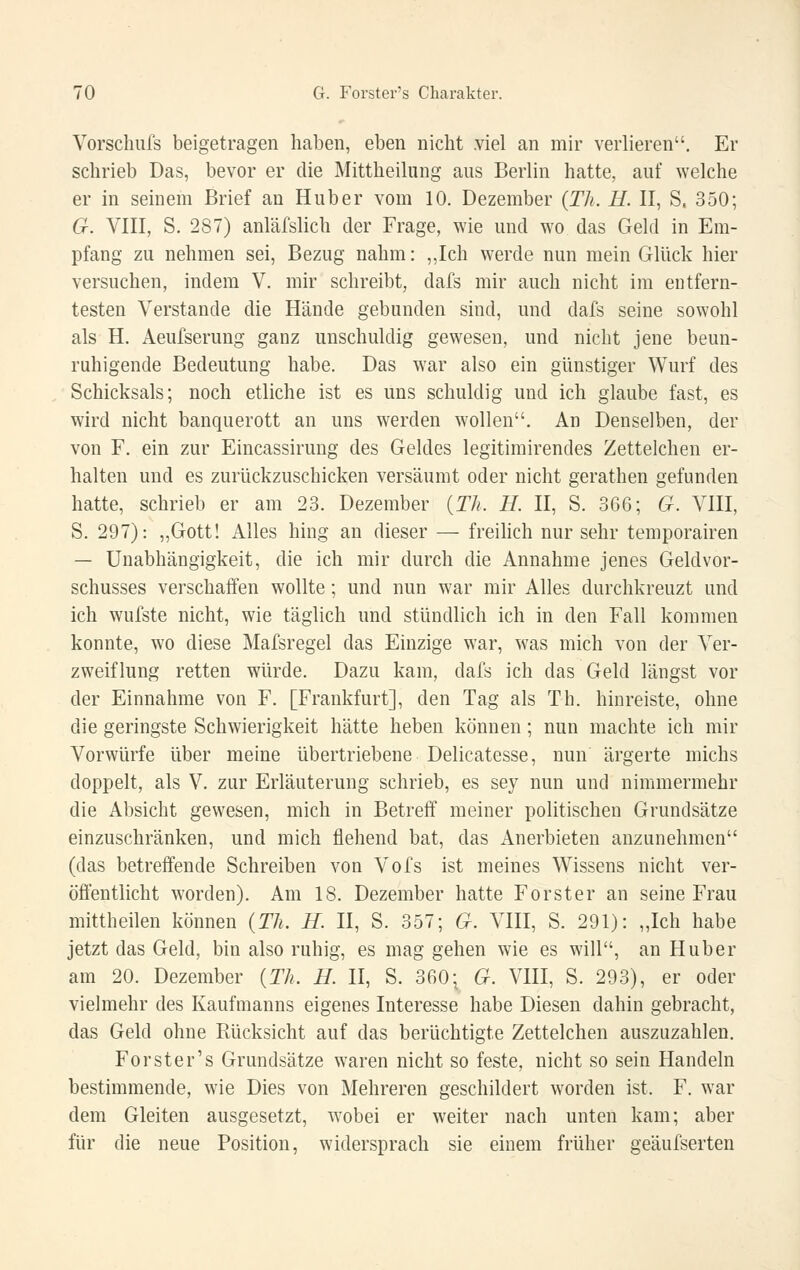Vorschufs beigetragen haben, eben nicht .viel an mir verlieren. Er schrieb Das, bevor er die Mittheiliing ans Berlin hatte, auf welche er in seinem Brief an Hub er vom 10. Dezember {Th. H. II, S. 350; G. VIII, S. 287) anläfslich der Frage, wie und wo das Geld in Em- pfang zu nehmen sei, Bezug nahm: „Ich werde nun mein Glück hier versuchen, indem V. mir schreibt, dafs mir auch nicht im entfern- testen Verstände die Hände gebunden sind, und dafs seine sowohl als H. Aeufserung ganz unschuldig gewesen, und nicht jene beun- ruhigende Bedeutung habe. Das war also ein günstiger Wurf des Schicksals; noch etliche ist es uns schuldig und ich glaube fast, es wird nicht banquerott an uns werden wollen. An Denselben, der von F. ein zur Eincassirung des Geldes legitimirendes Zettelchen er- halten und es zurückzuschicken versäumt oder nicht gerathen gefunden hatte, schrieb er am 23. Dezember {Th. H. II, S. 366; G. VIII, S. 297): „Gott! Alles hing an dieser — freihch nur sehr temporairen — Unabhängigkeit, die ich mir durch die Annahme jenes Geldvor- schusses verschaffen wollte; und nun war mir Alles durchkreuzt und ich wufste nicht, wie täglich und stündlich ich in den Fall kommen konnte, wo diese Mafsregel das Einzige war, was mich von der Ver- zweiflung retten würde. Dazu kam, dafs ich das Geld längst vor der Einnahme von F. [Frankfurt], den Tag als Th. hinreiste, ohne die geringste Schwierigkeit hätte heben können; nun machte ich mir Vorwürfe über meine übertriebene Delicatesse, nun ärgerte michs doppelt, als V. zur Erläuterung schrieb, es sey nun und nimmermehr die Absicht gewesen, mich in Betreff meiner politischen Grundsätze einzuschränken, und mich flehend bat, das Anerbieten anzunehmen (das betreffende Schreiben von Vofs ist meines Wissens nicht ver- öffentlicht worden). Am 18. Dezember hatte Forst er an seine Frau mittheilen können {Th. H. II, S. 357; G. VIII, S. 291): „Ich habe jetzt das Geld, bin also ruhig, es mag gehen wie es will, an Huber am 20. Dezember {Th. H. II, S. 360- G. VIII, S. 293), er oder vielmehr des Kaufmanns eigenes Interesse habe Diesen dahin gebracht, das Geld ohne Rücksicht auf das berüchtigte Zettelchen auszuzahlen. Forster's Grundsätze waren nicht so feste, nicht so sein Handeln bestimmende, wie Dies von Mehreren geschildert worden ist. F. war dem Gleiten ausgesetzt, wobei er weiter nach unten kam; aber für die neue Position, widersprach sie einem früher geäufserten