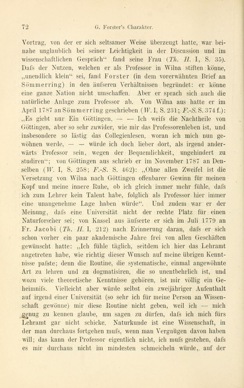 Vortrag, von der er sich seltsamer Weise überzeugt hatte, war bei- nahe unglaublich bei seiner Leichtigkeit in der Discussion und im wissenschaftlichen Gespräch fand seine Frau {Th. H. l, S. 35), Dafs der Nutzen, welchen er als Professor in Wilna stiften könne, „unendlich klein sei, fand Forster (in dem vorerwähnten Brief an Sömmerring) in den äufseren Verhältnissen begründet: er könne eine ganze Nation nicht umschatten. Aber er sprach sich auch die natürliche Anlage zum Professor ab. Von Wilna aus hatte er im April 1787 anSömmerring geschrieben {W. I, S. 231; F.-S.S. 374f.): „Es giebt nur Ein Göttingen, — — Ich weifs die Nachtheile von Göttingen, aber so sehr zuwider, wie mir das Professorenleben ist, und insbesondere so lästig das Collegienlesen, woran ich mich nun ge- wöhnen werde, — — würde ich doch lieber dort, als irgend ander- wärts Professor sein, wegen der Bequemlichkeit, ungehindert zu Studiren; von Göttingen aus schrieb er im November 1787 an Den- selben (TF. I, S. 258; F.-S. S, 462): „Ohne allen Zweifel ist die Versetzung von Wilna nach Göttingen oftenbarer Gewinn für meinen Kopf und meine innere Piuhe, ob ich gleich immer mehr fühle, dafs ich zum Lehrer kein Talent habe, folglich als Professor hier immer eine unangenehme Lage haben würde. Und zudem war er der Meinung, dafs eine Universität nicht der rechte Platz für einen Naturfors<;her sei; von Kassel aus äufserte er sich im Juli 1779 an Fr. Jacob! {Th. H. I, 212) nach Erinnerung daran, dafs er sich schon vorher ein paar akademische Jahre frei von allen Geschäften gewünscht hatte: ,,Ich fühle täglich, seitdem ich hier das Lehramt angetreten habe, wie richtig dieser Wunsch auf meine übrigen Kennt- nisse pafste; denn die Pioutine, die systematische, einmal angewöhnte Art zu lehren und zu dogmatisiren, die so unentbehrlich ist, und wozu viele theoretische Kenntnisse gehören, ist mir völlig ein Ge- heimnifs. Vielleicht aber würde selbst ein zweijähriger Aufenthalt auf irgend einer Universität (so sehr ich für meine Person an Wissen- schaft gewönne) mir diese Routine nicht geben, weil ich — mich g,enug zu kennen glaube, um sagen zu dürfen, dafs ich mich fürs Lehramt gar nicht schicke, Naturkunde ist eine Wissenschaft, in der man durchaus fortgehen mufs, wenn man Vergnügen davon haben will; das kann der Professor eigentlich nicht, ich mufs gestehen, dafs es mir durchaus nicht im mindesten schmeicheln würde,, auf der