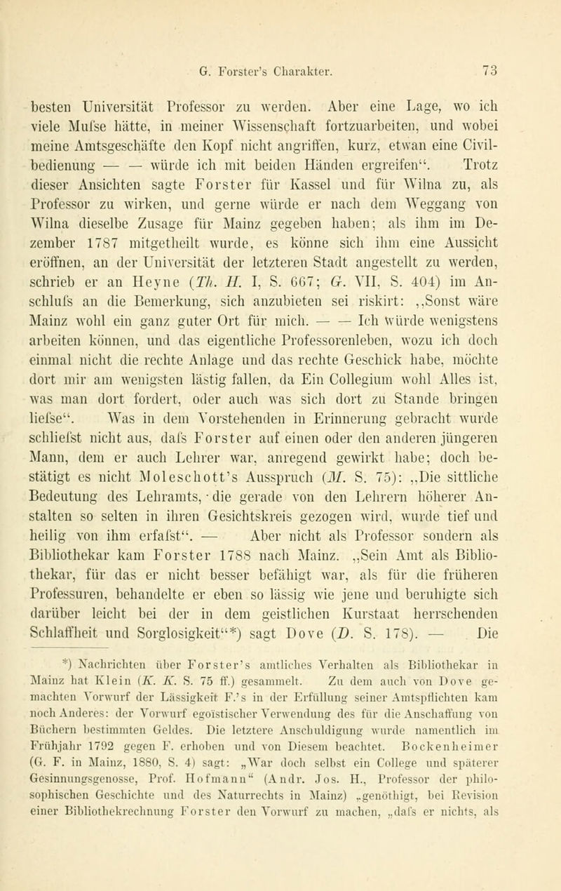 besten Universität Professor zu werden. Aber eine Lage, wo ich viele Mufse hätte, in meiner Wissenschaft fortzuarbeiten, und wobei meine Amtsgeschäfte den Kopf nicht angriften, kurz, etwan eine Civil- bedienung — — würde ich mit beiden Händen ergreifen. Trotz dieser Ansichten sagte Forster für Kassel und für Wilna zu, als Professor zu wirken, und gerne würde er nach dem Weggang von Wilna dieselbe Zusage für Mainz gegeben haben; als ihm im De- zember 1787 mitgetheilt wurde, es könne sich ihm eine Aussicht eröffnen, an der Universität der letzteren Stadt angestellt zu werden, schrieb er an Heyne {Th. H. I, S. 667; G. VH, S. 404) im An- schlufs an die Bemerkung, sich anzubieten sei riskirt: ,,Sonst wäre Mainz wohl ein ganz guter Ort für mich. — — Ich Würde wenigstens arbeiten können, und das eigentliche Professorenleben, wozu ich doch einmal nicht die rechte Anlage und das rechte Geschick habe, möchte dort mir am wenigsten lästig fallen, da Ein Collegium wohl Alles ist, was man dort fordert, oder auch was sich dort zu Stande bringen liefse. Was in dem Vorstehenden in Erinnerung gebracht wurde schliefst nicht aus, dal's Forster auf einen oder den anderen jüngeren Mann, dem er auch Lehrer war, anregend gewirkt habe; doch be- stätigt es nicht Moleschott's Ausspruch {31. S. 75): ,,Die sittliche Bedeutung des Lehramts, • die gerade von den Lehrern höherer An- stalten so selten in ihren Gesichtskreis gezogen wird, wurde tief und heilig von ihm erfafst. — Aber nicht als Pi'ofessor sondern als Bibliothekar kam Forster 178S nach Mainz. „Sein Amt als Biblio- thekar, für das er nicht besser befähigt war, als für die früheren Professuren, behandelte er eben so lässig wie jene und beruhigte sich darüber leicht bei der in dem geistlichen Kurstaat herrschenden Schlaffheit und Sorglosigkeit*) sagt Dove (D. S. 178). — Die *) Nachrichten über Forster's amtliches Verhalten als Bibliothekar in Mainz hat Klein {K. K. S. 75 ff.) gesammelt. Zu dem auch von Dove ge- machten Vorwurf der Lässigkeit F.'s in der Erfüllung seiner Amtsptlichten kam noch Anderes: der Vorwurf egoistischer Verwendung des für die Anschaffung von Büchern bestimmten Geldes. Die letztere Anschuldigung wurde namentlich im Frühjahr 1792 gegen F. erhoben und von Diesem beachtet. Bockenheimer (G. F. in Mainz, 1880, S. 4) sagt: „War doch selbst ein College und späterer Gesinnungsgenosse, Prof. Hofmann (Andr. Jos. H., Professor der philo- sophischen Geschichte und des Naturrechts in Mainz) ,.genöthigt, bei Revision einer Bibliothekrechnung Forst er den Vorwurf zu machen, „dafs er nichts, als