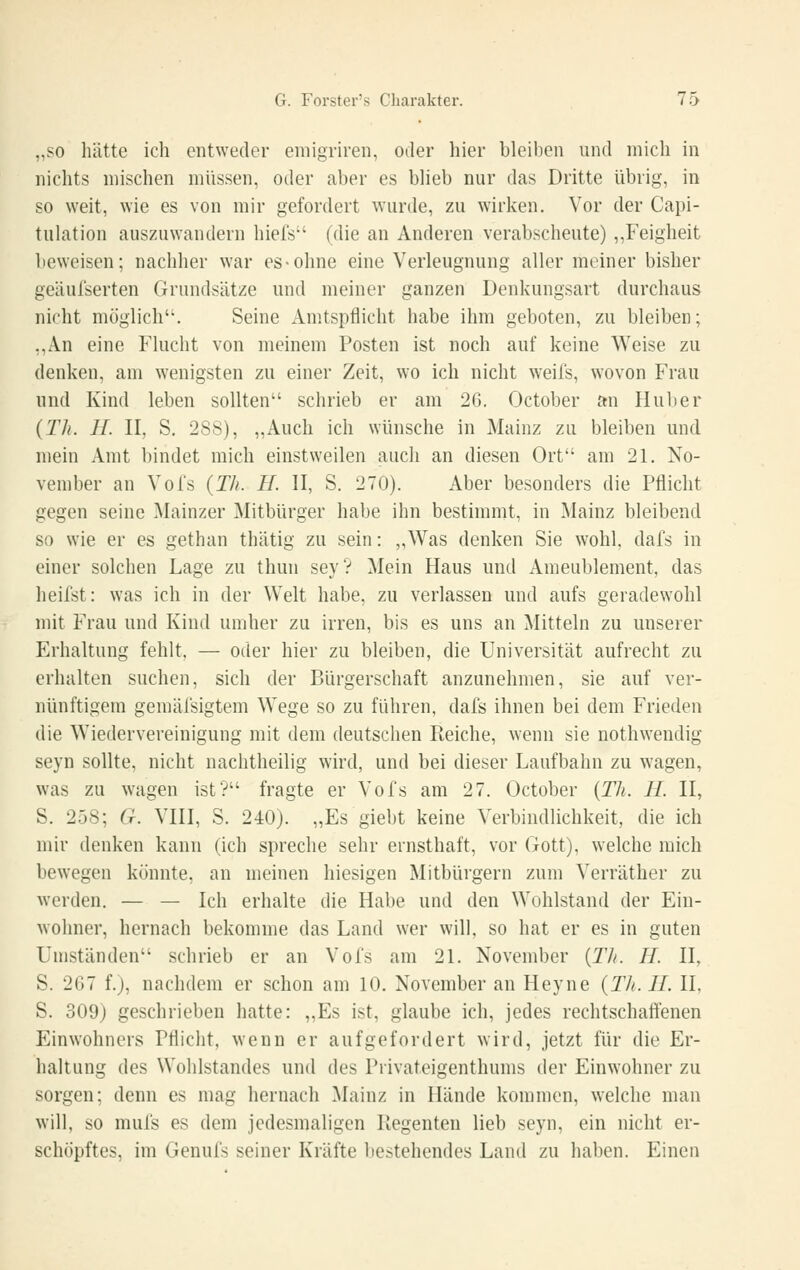 „SO hätte ich entweder eiiiigriren, oder hier bleiben und mich in nichts mischen müssen, oder aber es Wieb nur das Dritte übrig, in so weit, wie es von mir gefordert wurde, zu wirken. Vor der Capi- tulation auszuwandern hiefs (die an Anderen verabscheute) ,,Feigheit beweisen; nachher war es-ohne eine Verleugnung aller meiner bisher geäufserten Grundsätze und meiner ganzen Denkungsart durchaus nicht möglich. Seine Amtspflicht habe ihm geboten, zu bleiben; ,,An eine Flucht von meinem Posten ist noch auf keine Weise zu denken, am wenigsten zu einer Zeit, wo ich nicht weifs, wovon Frau und Kind leben sollten schrieb er am 26. October an Huljer {Th. IL II, S, 288), „Auch ich wünsche in Mainz zu bleiben und mein Amt bindet mich einstweilen auch an diesen Ort am 21. No- vember an Vofs {Th. H. II, S. 270). Aber besonders die Pflicht gegen seine Mainzer Mitbürger habe ihn bestimmt, in Mainz bleibend so wie er es gethan thätig zu sein: „Was denken Sie wohl, dafs in einer solchen Lage zu thun sey? Mein Haus und Ameublement, das heilst: was ich in der Welt habe, zu verlassen und aufs geradewohl mit Frau und Kind umher zu irren, bis es uns an Mitteln zu unserer Erhaltung fehlt. — oder hier zu bleiben, die Universität aufrecht zu erhalten suchen, sich der Bürgerschaft anzunehmen, sie auf ver- nünftigem gemäfsigtem Wege so zu führen, dafs ihnen bei dem Frieden die Wiedervereinigung mit dem deutschen Pteiche, wenn sie nothwendig seyn sollte, nicht nachtheilig wird, und bei dieser Laufbahn zu wagen, was zu wagen ist? fragte er Vofs am 27. October {Th. IL II, S. 258; G. VIII, S. 240). „Es giebt keine Verbindlichkeit, die ich mir denken kann (ich spreche sehr ernsthaft, vor Gott), welche mich bewegen könnte, an meinen hiesigen Mitbürgern zum Verräther zu werden. — — Ich erhalte die Habe und den Wohlstand der Ein- Avohner, hernach bekomme das Land wer will, so hat er es in guten Umständen schrieb er an Vofs am 2L November {Th. H. II, S. 267 f.), nachdem er schon am 10. November an Heyne {Th. IL II, S. 309) geschrieben hatte: „Es ist, glaube ich, jedes rechtschaffenen Einwohners Pflicht, wenn er aufgefordert wird, jetzt für die Er- haltung des Wohlstandes und des Privateigenthunis der Einwohner zu sorgen; denn es mag hernach Mainz in Hände kommen, welche man will, so mufs es dem jedesmaligen Regenten lieb seyn, ein nicht er- schöpftes, im Genufs seiner Kräfte bestehendes Land zu haben. Einen