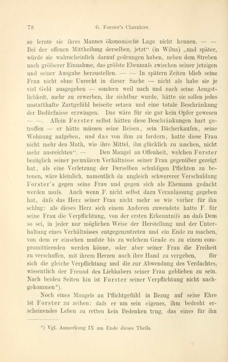 SO lernte sie ihres Mannes ökonomische Lage nicht kennen. — — Bei der offenen Mittheilung derselben, jetzt (in Wilna) „und später, würde sie wahrscheinlich darauf gedrungen haben, neben dem Streben nach gröfserer Einnahme, das grölste Ebenmais zwischen seiner jetzigen und seiner Ausgabe herzustellen. ■ In spätem Zeiten blieb seine Frau nicht ohne Unrecht in dieser Sache — nicht als habe sie je viel Geld ausgegeben — sondern weil nach und nach seine Aengst- lichkeit, mehr zu erwerben, ihr sichtbar wurde, hätte sie sollen jedes unstatthafte Zartgefühl beiseite setzen und eine totale Beschränkung der Bedürfnisse erzwingen. Das wäre für sie gar kein Opfer gewesen . Allein Forster selbst hätten diese Beschränkungen hart ge- troffen — er hätte müssen seine Reisen, sein Bücherkaufen, seine Wohnung aufgeben, und das von ihm zu fordern, hatte diese Frau nicht mehr den Muth, wie ihre Mittel, ihn glücklich zu machen, nicht mehr ausreichten. — Den Mangel an Offenheit, welchen Forster bezüglich seiner pecuniären Verhältnisse seiner Frau gegenüber gezeigt hat, als eine Verletzung der Derselben schuldigen Pflichten zu be- tonen, wäre kleinlich, namentlich da ungleich schwererer Verschuldung Forster's gegen seine Frau und gegen sich als Ehemann gedacht werden mufs. Auch w^enn F. nicht selbst dazu Veranlassung gegeben hat, dafs das Herz seiner Frau nicht mehr so wie vorher für ihn schlug: als dieses Herz sich einem Anderen zuwendete hatte F. für seine Frau die Verpflichtung, von der ersten Erkenntnifs an dafs Dem so sei, in jeder nur möglichen Weise der Herstellung und der Unter- haltung eines Verhältnisses entgegenzutreten und ein Ende zu machen, von dem er einsehen mufste bis zu welchem Grade es zu einem com- promittirenden werden könne, oder aber seiner Frau die Freiheit zu verschaffen, mit ihrem Herzen auch ihre Hand zu vergeben, für sich die gleiche Verpflichtung und die zur Abw^endung des Verdachtes, wissentlich der Freund des Liebhabers seiner Frau geblieben zu sein. Nach beiden Seiten hin ist Forst er seiner Verpflichtung nicht nach- gekommen*). Noch eines Mangels an Pflichtgefühl in Bezug auf seine Ehre ist Forster zu zeihen: dafs er um sein eigenes, ihm bedroht er- scheinendes Leben zu retten kein Bedenken trug, das eines für ihn