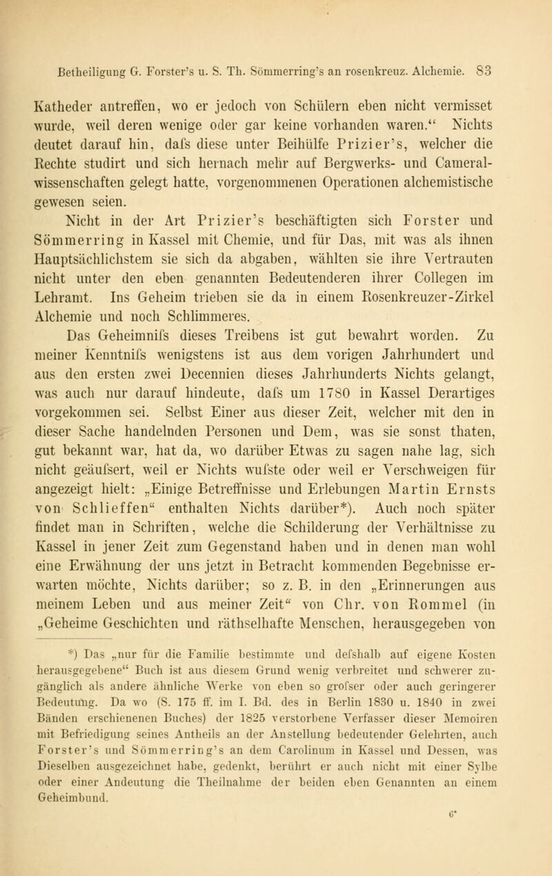 Katheder aiitreÖ'en, wo er jedoch von Schülern eben nicht vermisset wurde, weil deren wenige oder gar keine vorhanden waren.*' Nichts deutet darauf hin, dals diese unter Beihülfe Prizier's, welcher die Rechte studirt und sich hernach mehr auf Bergwerks- und Cameral- wissenschaften gelegt hatte, vorgenommenen Operationen alchemistische gewesen seien. Nicht in der Art Prizier's beschäftigten sich Forster und Sommer ring in Kassel mit Chemie, und für Das, mit was als ihnen Hauptsächlichstem sie sich da abgaben, wählten sie ihre Vertrauten nicht unter den eben genannten Bedeutenderen ihrer Collegen im Lehramt. Ins Geheim trieben sie da in einem Rosenkreuzer-Zirkel Alchemie und noch Schlimmeres. Das Geheimnifs dieses Treibens ist gut bewahrt worden. Zu meiner Kenntnifs wenigstens ist aus dem vorigen Jahrhundert und aus den ersten zwei Decennien dieses Jahrhunderts Nichts gelangt, was auch nur darauf hindeute, dafs um 1780 in Kassel Derartiges vorgekommen sei. Selbst Einer aus dieser Zeit, welcher mit den in dieser Sache handelnden Personen und Dem, was sie sonst thaten, gut bekannt war, hat da, wo darüber Etwas zu sagen nahe lag, sich nicht geäufsert, weil er Nichts wufste oder weil er Verschweigen für angezeigt hielt: „Einige Betreffnisse und Erlebungen Martin Ernsts von Schlieffen enthalten Nichts darüber*). Auch noch später findet man in Schriften, welche die Schilderung der Verhältnisse zu Kassel in jener Zeit zum Gegenstand haben und in denen man wohl eine Erwähnung der uns jetzt in Betracht kommenden Begebnisse er- warten möchte, Nichts darüber; so z. B. in den „Erinnerungen aus meinem Leben und aus meiner Zeit von Chr. von Rommel (in „Geheime Geschichten und räthselhafte Menschen, herausgegeben von *) Das „nur für die Familie bestimmte und derslialb auf eigene Kosten herausgegebene Buch ist aus diesem Grund wenig verbreitet und schwerer zu- gänglich als andere ähnliche Werke von eben so grofser oder auch geringerer Bedeutung. Da wo (S. 175 ff. im I. Bd. des in Berlin 1830 u. 1840 in zwei Bänden erschienenen Buches) der 1825 verstorbene Verfasser dieser Memoiren mit Befriedigung seines Antheils an der Anstellung bedeutender Gelehrten, auch Forster's und Sömmerring's an dem Carolinum in Kassel und Dessen, was Dieselben ausgezeichnet habe, gedenkt, berührt er auch nicht mit einer Sylbe oder einer Andeutung die Theiluahme der beiden eben Genannten au einem Geheimbund. 6'