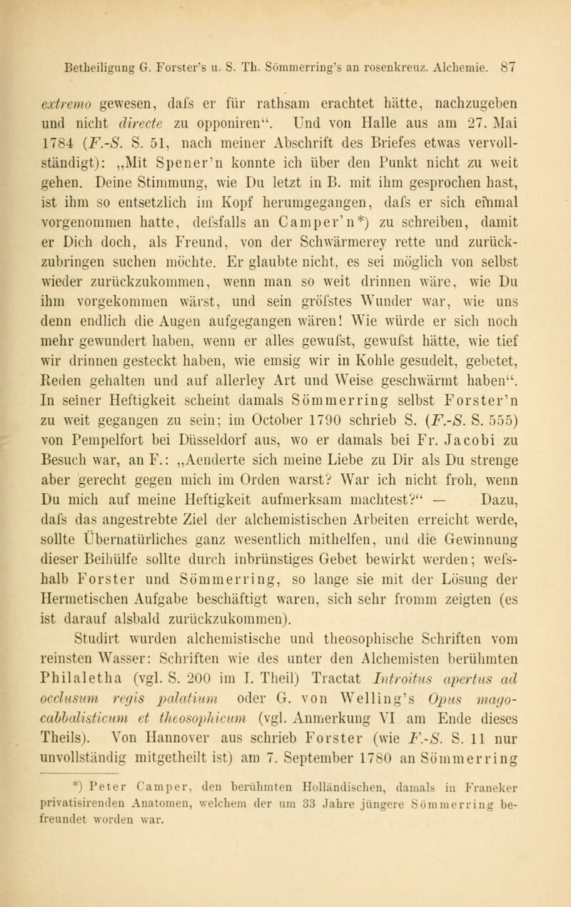 extremo gewesen, dafs er für rathsam erachtet hätte, nachzugeben und nicht directe zu opponiren. Und von Halle aus am 27. Mai 1784 {F.-S. S. 51, nach meiner Abschrift des Briefes etwas vervoll- ständigt): „Mit Spener'n konnte ich über den Punkt nicht zu weit gehen. Deine Stimmung, wie Du letzt in B. mit ihm gesprochen hast, ist ihm so entsetzlich im Kopf herumgegangen, dafs er sich efnmal vorgenommen hatte, defsfalls an Camper'n*) zu schreiben, damit er Dich doch, als Freund, von der Schwärmerey rette und zurück- zubringen suchen möchte. Er glaubte nicht, es sei möglich von selbst wieder zurückzukommen, wenn man so weit drinnen wäre, wie Du ihm vorgekommen wärst, und sein gröfstes Wunder war, wie uns denn endlich die Augen aufgegangen wären! Wie würde er sich noch mehr gewundert haben, wenn er alles gewufst, gewufst hätte, wie tief wir drinnen gesteckt haben, wie emsig wir in Kohle gesudelt, gebetet. Reden gehalten und auf allerley Art und Weise geschwärmt haben. In seiner Heftigkeit scheint damals Sommer ring selbst Forster'n zu weit gegangen zu sein; im October 1790 schrieb S. {F.-S. S. 555) von Pempelfort bei Düsseldorf aus, wo er damals bei Fr. Jacobi zu Besuch war, an F.: „Aenderte sich meine Liebe zu Dir als Du strenge aber gerecht gegen mich im Orden warst? War ich nicht froh, wenn Du mich auf meine Heftigkeit aufmerksam machtest? — Dazu, dafs das angestrebte Ziel der alchemistischen Arbeiten erreicht werde, sollte Übernatürliches ganz wesentlich mithelfen, und die Gewinnung dieser Beihülfe sollte durch inbrünstiges Gebet bewirkt werden; wels- halb Forster und Sommer ring, so lange sie mit der Lösung der Hermetischen Aufgabe beschäftigt waren, sich sehr fromm zeigten (es ist darauf alsbald zurückzukommen). Studirt wurden alchemistische und theosophische Schriften vom reinsten Wasser: Schriften wie des unter den Alchemisten berühmten Philaletha (vgl. S. 200 im L Theil) Tractat Introitus apertus ad occlusum regis palatium oder G. von Welling's Opus mago- cahlalisticum et theosophicum (vgl. Anmerkung VI am Ende dieses Theils). Von Hannover aus schrieb Forster (wie F.-S. S. 11 nur unvollständig mitgetheilt ist) am 7. September 1780 anSömmerring *) Peter Camper, den berühmten Holländischen, damals in Franekcr privatisirenden Anatomen, welchem der um 33 Jahre jüngere Sömmerring be- freundet worden war.