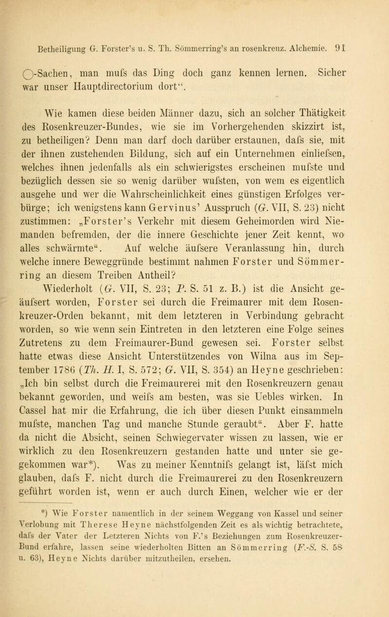 O-Sachen, man mufs das Ding doch ganz kennen lernen. Sicher war unser Hauptdirectorium dort. Wie kamen diese beiden Männer dazu, sich an solcher Thätigkeit des Rosenkreuzer-Bundes, wie sie im Vorhergehenden skizzirt ist^ zu betheiligen? Denn man darf doch darüber erstaunen, dafs sie, mit der ihnen zustehenden Bildung, sich auf ein Unternehmen einliefsen^ welches ihnen jedenfalls als ein schwierigstes erscheinen mufste und bezüglich dessen sie so wenig darüber wufsten, von wem es eigentlich ausgehe und wer die Wahrscheinlichkeit eines günstigen Erfolges ver- bürge; ich wenigstens kann Gervinus' Ausspruch {G. VII, S. 23) nicht zustimmen: „Forst er's Verkehr mit diesem Geheimorden wird Nie- manden befremden, der die innere Geschichte jener Zeit kennt, wo alles schwärmte. Auf welche äufsere Veranlassung hin, durch welche innere Beweggründe bestimmt nahmen Forster und Sömmer- ring an diesem Treiben Antheil? Wiederholt {G. VII, S. 23; P. S. 51 z. B.) ist die Ansicht ge- äufsert worden, Forst er sei durch die Freimaurer mit dem Rosen- kreuzer-Orden bekannt, mit dem letzteren in Verbindung gebracht worden, so wie wenn sein Eintreten in den letzteren eine Folge seines Zutretens zu dem Freimaurer-Bund gewesen sei. Forster selbst hatte etwas diese Ansicht Unterstützendes von Wilna aus im Sep- tember 1786 {Th. H. I, S. 572; G. VII, S. 354) an Heyne geschrieben: „Ich bin selbst durch die Freimaurerei mit den Rosenkreuzern genau bekannt geworden, und weifs am besten, was sie Uebles wirken. In Cassel hat mir die Erfahrung, die ich über diesen Punkt einsammeln mufste, manchen Tag und manche Stunde geraubt. Aber F. hatte da nicht die Absicht, seinen Schwiegervater wissen zu lassen, wie er wirklich zu den Rosenkreuzern gestanden hatte und unter sie ge- gekommen war*). Was zu meiner Kenntnifs gelangt ist, läfst mich glauben, dafs F. nicht durch die Freimaurerei zu den Rosenkreuzern geführt worden ist, wenn er auch durch Einen, welcher wie er der *) Wie Forster namentlich in der seinem Weggang von Kassel und seiner Verlobung mit Therese Heyne nächstfolgenden Zeit es als wichtig betrachtete, dafs der Vater der Letzteren Nichts von F.'s Beziehungen zum Rosenkreuzer- Bund erfahre, lassen seine wiederholten Bitten an Sömmerriug {F.-S. S. 58 u. 63), Heyne Nichts darüber mitzutheileu, ersehen.