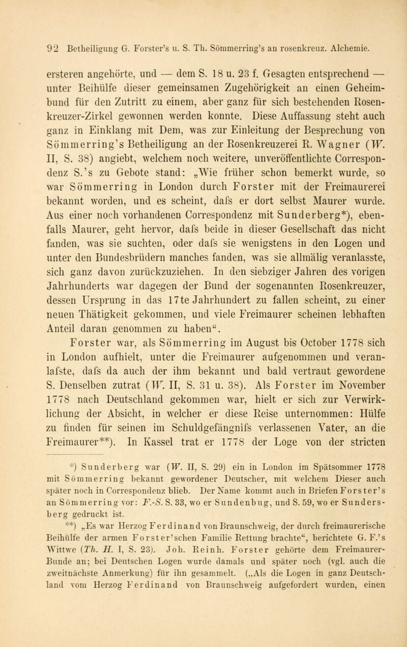 ersteren angehörte, und — dem S. 18 u. 23 f. Gesagten entsprechend — unter Beihülfe dieser gemeinsamen Zugehörigkeit an einen Geheim- bund für den Zutritt zu einem, aber ganz für sich bestehenden Rosen- kreuzer-Zirkel gewonnen werden konnte. Diese Auffassung steht auch ganz in Einklang mit Dem, was zur Einleitung der Besprechung von Sömmerring's Betheiligung an der Rosenkreuzerei R. Wagner (W. II, S. 38) angiebt, welchem noch weitere, unveröffentlichte Correspon- denz S.'s zu Gebote stand: „Wie früher schon bemerkt wurde, so war Sömmerring in London durch Forster mit der Freimaurerei bekannt worden, und es scheint, dafs er dort selbst Maurer wurde. Aus einer noch vorhandenen Correspondenz mit Sunderberg*), eben- falls Maurer, geht hervor, dafs beide in dieser Gesellschaft das nicht fanden, was sie suchten, oder dafs sie wenigstens in den Logen und unter den Bundesbrüdern manches fanden, was sie allmähg veranlasste, sich ganz davon zurückzuziehen. In den siebziger Jahren des vorigen Jahrhunderts war dagegen der Bund der sogenannten Rosenkreuzer, dessen Ursprung in das 17 te Jahrhundert zu fallen scheint, zu einer neuen Thätigkeit gekommen, und viele Freimaurer scheinen lebhaften Anteil daran genommen zu haben. Forster war, als Sömmerring im August bis October 1778 sich in London aufhielt, unter die Freimaurer aufgenommen und veran- lafste, dafs da auch der ihm bekannt und bald vertraut gewordene S. Denselben zutrat (TF. II, S. 31 u. 38). Als Forst er im November 1778 nach Deutschland gekommen war, hielt er sich zur Verwirk- lichung der Absicht, in welcher er diese Reise unternommen: Hülfe zu finden für seinen im Schuldgefängnifs verlassenen Vater, an die Freimaurer**). In Kassel trat er 1778 der Loge von der stricten *) Sund erb erg war (TT. II, S. 29) ein in London im Spätsommer 1778 mit Sömmerring bekannt gewordener Deutscher, mit welchem Dieser auch später noch in Correspondenz blieb. Der Name kommt auch in Briefen Fors ter's an Sömmerring vor: F.-S. S. 33, wo er Sundenbug, und S. 59, wo er Sunders- berg gedruckt ist. **) „Es war Herzog Ferdinand von Braunscbweig, der durch freimaurerische Beihülfe der armen Forster'schen Familie Rettung brachte, berichtete G. F.'s Wittwe {Th. H. I, S. 23). Joh. Reinh. Forster gehörte dem Freimaurer- Bunde an; bei Deutschen Logen wurde damals und später noch (vgl. auch die zweitnächste Anmerkung) für ihn gesammelt. (,.Als die Logen in ganz Deutsch- land vom Herzog Ferdinand von Braunscbweig aufgefordert wurden, einen