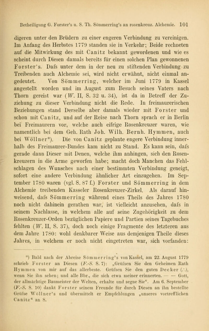 digeren unter den Brüdern zu einer engeren Verbindung zu vereinigen. Im Anfang des Herbstes 1779 standen sie in Verkehr; Beide rechneten auf die Mitwirkung des mit Canitz bekannt gewordenen und wie es scheint durch Diesen damals bereits für einen solchen Plan gewonnenen Forster's. Dafs unter dem in der neu zu stiftenden Verbindung zu Treibenden auch Alchemie sei, wird nicht erwähnt, nicht einmal an- gedeutet. Von Sömmerring, welcher im Juni 1779 in Kassel angestellt worden und im August zum Besuch seines Vaters nach Thorn gereist war {W. II, S. 32 u. 34), ist da in Betreff der Zu- ziehung zu dieser Verbindung nicht die Rede. In freimaurerischen Beziehungen stand Derselbe aber damals wieder mit Forster und schon mit Canitz, und auf der Reise nach Thorn sprach er in Berlin bei Freimaurern vor, welche auch eifrige Rosenkreuzer waren, wie namentlich bei dem Geh. Rath Joh. Wilh. Beruh. Hymmen, auch bei Wöllner*). Die von Canitz geplante engere Verbindung inner- halb des Freimaurer-Bundes kam nicht zu Stand. Es kann sein, dafs gerade dann Dieser mit Denen, welche ihm anhingen, sich den Rosen- kreuzern in die Arme geworfen habe; macht doch Manchen das Fehl- schlagen des Wunsches nach einer bestimmten Verbindung geneigt, sofort eine andere Verbindung ähnlicher Art einzugehen. Im Sep- tember 1780 waren (vgl. S. 87 f.) Forster und Sömmerring in dem Alchemie treibenden Kasseler Rosenkreuzer-Zirkel. Als darauf hin- weisend, dafs Sömmerring während eines Theils des Jahres 1780 noch nicht dahinein gerathen war, ist vielleicht anzusehen, dafs in seinem Nachlasse, in welchem alle auf seine Zugehörigkeit zu dem Rosenkreuzer-Orden bezüglichen Papiere und Partien seines Tagebuches fehlten {W. II, S. 37), doch noch einige Fragmente des letzteren aus dem Jahre 1780: wohl denkbarer Weise aus demjenigen Theile dieses Jahres, in welchem er noch nicht eingetreten war, sich vorfanden: *) Bald nach der Abreise Sömmerring's von Kassel, am 22. August 1779 schrieb Forster an Diesen (F.-S. S. 7): „Grül'sen Sie den Geheimen Eath Hymmen von mir auf das allerbeste. Grüfsen Sie den guten Decker (.'.), wenn Sie ihn sehen; und alle Bbr., die sich etwa meiner erinnerten. Gott, der allmächtige Baumeister der Welten, erhalte und segne Sie. Am 6. September (F.-S. S. 10) dankt Forster seinem Freunde für durch Diesen an ihn bestellte Grüfse Wöllner's und übermittelt er Empfehlungen „unseres vortrefflichen Canitz an S.