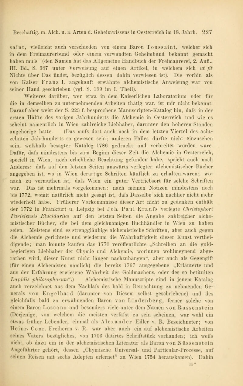 Saint, vielleicht auch verschieden von einem Baron Toussaint, welcher sich in dem Freimaurerbund oder einem verwandten Geheimbund bekannt gemacht haben mufs (den Namen hat das Allgemeine Handbuch der Freimaurerei, 2. Aufl., III. Bd., S. 387 unter Verweisung auf einen Artikel, in welchem sich iit fd Nichts über Das tindet, bezüglich dessen dahin verwiesen ist). Die vorhin als von Kaiser Franz I. angekauft erwähnte alchemistische Anweisung war von seiner Hand geschrieben (vgl. S. 189 im I. Theil). Weiteres darüber, wer etAva in dem Kaiserlichen Laboratorium oder für die in demselben zu unternehmenden Arbeiten thätig war, ist mir nicht bekannt. Darauf aber Aveist der S. 223 f. besprochene Manuscripten-Katalog hin, dafs in der ersten Hälfte des vorigen Jahrhunderts die Alchemie in Oesterreich und wie es scheint namentlich in Wien zahlreiche Liebhaber, darunter den höheren Ständen angehörige hatte. (Das mufs dort auch noch in dem letzten Viertel des acht- zehnten Jahrhunderts so gewesen sein; anderen Falles dürfte nicht einzusehen sein, wefshalb besagter Katalog 1786 gedruckt und verbreitet worden wäre. Dafür, dafs mindestens bis zum Beginn dieser Zeit die Alchemie in Oesterreich, speciell in Wien, noch erhebliche Beachtung gefunden habe, spricht auch noch Anderes: dafs auf den letzten Seiten auswärts verlegter alchemistischer Bücher angegeben ist, wo in Wien derartige Schriften käuflich zu erhalten waren; avo- nach zu vermuthen ist, dafs Wien ein guter Vertriebsort für solche Schriften war. Das ist mehrmals vorgekommen: nach meinen Notizen mindestens noch bis 1772, womit natürlich nicht gesagt ist, dafs Dasselbe sich nachher nicht mehr wiederholt habe. Früherer Vorkommnisse dieser Art nicht zu gedenken enthält der 1772 in Fi*ankfurt u. Leipzig bei Job. Paul Kraufs verlegte Christopliori Farisiensis Elucklariiis auf den letzten Seiten die Angabe zahlreicher alche- mistischer Bücher, die bei dem gleichnamigen Buchhändler in Wien zu haben seien. Meistens sind es strenggläubige alchemistische Schriften, aber auch gegen die Alchemie gerichtete und wiederum die Wahrhaftigkeit dieser Kunst vertbei- digeude; man konnte kaufen das 1770 veröffentlichte „Schreiben an die gold- begierigen Liebhaber der Chymie und Alchymie, worinnen wohlmeynend abge- ratlien wird, dieser Kunst nicht länger nachzuhängen', aber auch als Gegengift (für einen Alchemisten nämlich) die bereits 1767 ausgegebene „Erläuterte und aus der Erfahrung erwiesene Wahrheit des Goldmachens, oder des so betitulten Lapidis philosopliorum^'.) Alchemistische Manuscripte sind in jenem Katalog auch verzeichnet aus dem Nachlafs des bald in Betrachtung zu nehmenden Ge- nerals von Engelhard (darunter von Diesem selbst geschriebene) und des gleichfalls bald zu erwähnenden Baron von Lindenberg, ferner solche von einem Baron Loscano und besonders viele unter dem Namen von Russenstein (Derjenige, von welchem die meisten verfafst zu sein scheinen, war wohl ein etwas früher Lebender, einmal als Alexander Edler v. E. Bezeichneter; von Heinr. Conr. Freiherrn v. R. war aber auch ein auf alchemistische Arbeiten seines Vaters bezügliches, von 1703 datirtes Schriftstück vorhanden; ich weifs nicht, ob dazu ein in der alchemistischen Literatur als Baron von Nüssenstein Angeführter gehört, dessen ..Chymische Universal- und Particular-Processe, auf seinen Reisen mit sechs Adepten erlernet zu Wien 1754 herauskamen). Dahin