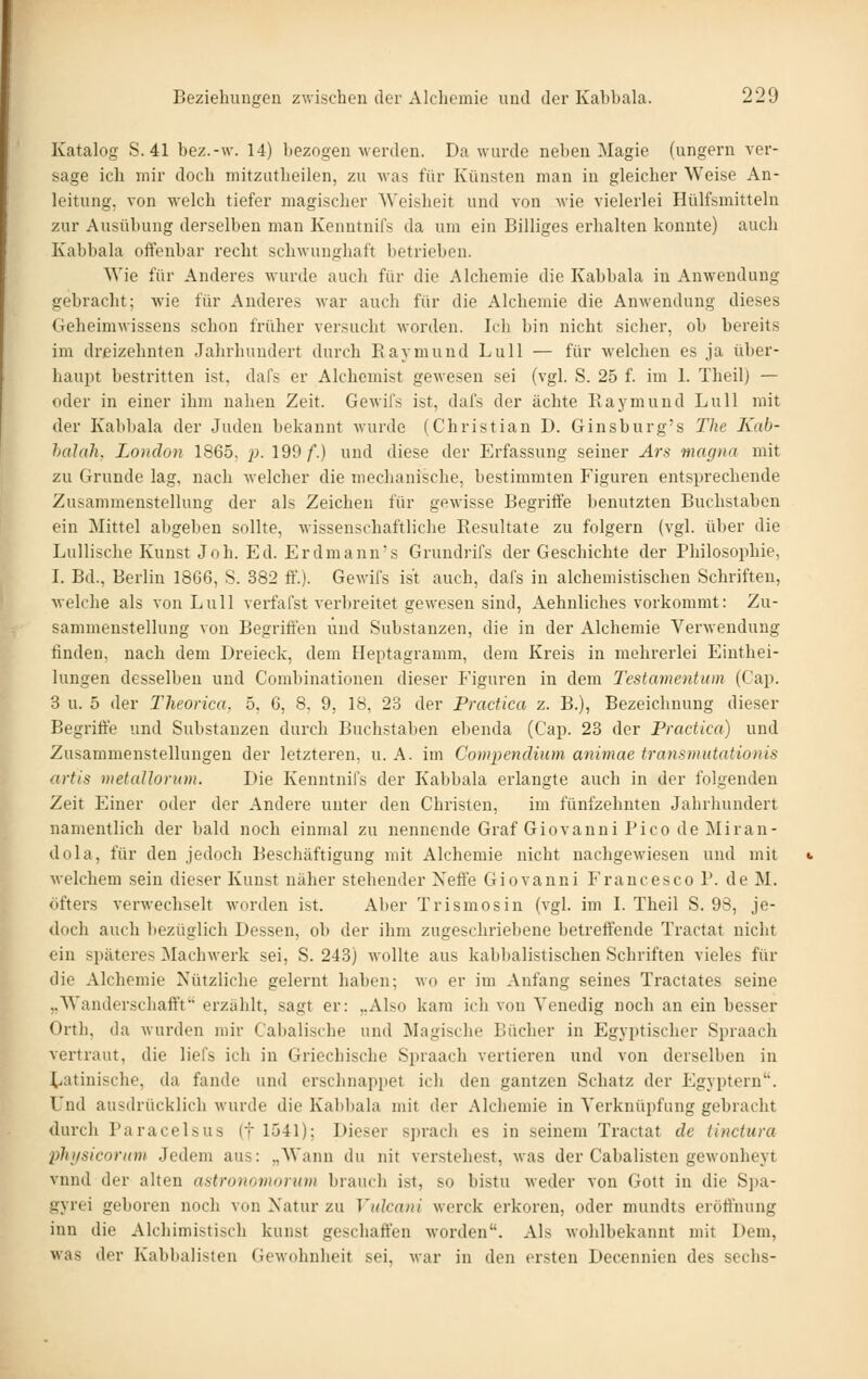 Katalog S. 41 bez.-w. 14) bezogen werden. Da wurde neben Magie (ungern ver- sage ich mir doch mitzutheilen, zu was für Künsten man in gleicher Weise An- leitung, von welch tiefer magischer Weisheit und von wie vielerlei Hülfsmitteln zur Ausübung derselben mau Kenntnifs da um ein Billiges erhalten konnte) auch Kabbala offenbar recht schwunghaft betrieben. Wie für Anderes wurde auch für die Alchemie die Kabbala in Anwendung gebracht; wie für Anderes war auch für die Alchemie die Anwendung dieses Geheimwissens schon früher versucht worden. Ich bin nicht sicher, ob bereits im dreizehnten Jahrhundert durch Eaymund Lull — für welchen es ja über- haupt bestritten ist, dafs er Alchemist gewesen sei (vgl. S. 25 f. im 1. Theil) — oder in einer ihm nahen Zeit. Gewifs ist, dafs der ächte Raymund Lull mit der Kabbala der Juden bekannt wurde (Christian D. Ginsburg's The Kab- halah, London 1865, j). 199/.) und diese der Erfassung seiner Ars magna mit zu Grunde lag, nach welcher die mechanische, bestimmten Figuren entsprechende Zusammenstellung der als Zeichen für gewisse Begriffe benutzten Buchstaben ein Mittel abgeben sollte, wissenschaftliche Resultate zu folgern (vgl. über die Lullische Kunst J oh. Ed. Erdmann's Grundrifs der Geschichte der Philosophie, I. Bd., Berlin 1866, S. 382 ff.). Gewil's ist auch, dafs in alchemistischen Schriften, Melche als von Lull verfafst verlireitet gewesen sind, Aehnliches vorkommt: Zu- sammenstellung vou Begriffen und Substanzen, die in der Alchemie Verwendung finden, nach dem Dreieck, dem Heptagramm, dem Kreis in mehrerlei Einthei- lungen desselben und Combinationen dieser Figuren in dem Tcstamentum (Cap. 3 u. 5 der Theorica, 5, 6, 8, 9, 18, 23 der Practica z. B.), Bezeichnung dieser Begriffe und Substanzen durch Buchstaben ebenda (Cap. 23 der Practica) und Zusammenstellungen der letzteren, u. A. im Cowpendiiim animae transmutationis artis metallorxon. Die Kenntnifs der Kabbala erlangte auch in der folgenden Zeit Einer oder der Andere unter den Christen, im fünfzehnten Jahrhundert namentlich der bald noch einmal zu nennende Graf Giovanni Pico de Miran- dola, für den jedoch Beschäftigung mit Alchemie nicht nachgewiesen und mit welchem sein dieser Kunst näher stehender Neffe Giovanni Francesco P. de M. öfters verwechselt worden ist. Aber Trismosin (vgl. im L Theil S. 98, je- doch auch liezüglich Dessen, ob der ihm zugeschriebene betreffende Tractat nicht ein späteres Machwerk sei, S. 243) wollte aus kabbalistischen Schriften vieles für die Alchemie Nützliche gelernt haben; wo er im Anfang seines Tractates seine „Wanderschaft't erzählt, sagt er: „Also kam ich von Venedig noch an ein besser Orth, da wurden mir Cabalische und Magische Bücher in Egyptischer Spraach vertraut, die liefs ich in Griechische Spraach vertieren und von derselben in t^atinische, da fände und erschnappet ich den gantzen Schatz der Egyptern. Und ausdrücklich wurde die Kabbala mit der Alchemie in Verknüpfung gebracht durch Paracelsus (f 1541); Dieser sprach es in seinem Tractat de tinctura phifsicoruni Jedem aus: „Wann du nit verstehest, was der Cabalisten gewonheyt vnnd der alten aatronomorum brauch ist, so bistu weder von Gott in die S])a- gyrei geboren noch von Natur zu Vulcani werck erkoren, oder mundts eröffnung inn die Alchimistisch kunst geschaffen worden. Als wohlbekannt mit Dem, was der Kabbalisten Gewohnheit sei, war in den ersten Decennien des sechs-