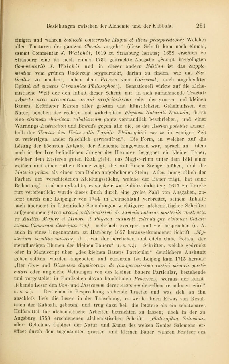 einigen und wahren Subiecti Universalis Magni et illius praejjaratione; Welches allen Tincturen der gantzen Clieinia vorgeht (diese Schrift kam noch einmal, sammt Commentar J. Walchii, 1G19 zu Strasburg heraus; 1658 erschien zu Strasburg eine da noch einmal 1731 gedruckte Ausgabe „Sampt beygefügten Commentariis J. Walchii und in dieser andern Edition ist das Supple- mentum vom grünen Underzug beygedruckt, darinn zu finden, wie das Par- ticular zu machen, neben dem Process vom Universal, auch angehenkter Epistel ad cunctos Germaniae Philosoplios'''). Sensationell wirkte auf die alche- mistische Welt der den Inhalt dieser Schrift mit in sich aufnehmende Tractat: .,Aperta arca arcanorum arcani artißciosissimi oder des grossen und kleinen Bauers, Eröffneter Kasten aller grösten und künstlichsten Geheimnissen der Natur, beneben der rechten und wahrhafften Physica Naturali Hotunda, durch eine visionem chymicam cahalisticam gantz verständlich beschrieben; und einer \Yann\i\gs-Iiistnietion und Beweifs gegen alle die, so das Aurum potahile ausser- halb der Tinctur des Universalis Lapiäis Philosophici per se in weniger Zeit zu verfertigen, ander fälschlich persuadiven''^ Die Form, in welcher auf die Lösung der höchsten Aufgabe der Alchemie hingewiesen war, sprach an (dem noch in der Irre befindlichen Jünger des Hermes begegnet ein kleiner Bauer, welcher dem Ersteren guten Eath giebt, das Magisterium unter dem Bild einer weifsen und einer rothen Blume zeigt, die auf Einem Stengel blühen, und die 3Iateria prima als einen vom Boden aufgehobenen Stein; Alles, Inbegriff lieh der Farben der verschiedenen Kleidungsstücke, welche der Bauer trägt, hat seine Bedeutung) und man glaubte, es stecke etwas Solides dahinter; 1617 zu Frank- furt veröffentlicht wurde dieses Buch durch eine grofse Zahl von Ausgaben, zu- letzt dui'ch eine Leijjziger von 1744 in Deutschland verbreitet, seinem Inhalte nach übersetzt in Lateinische Sammlungen wichtigerer alchemistischer Schriften aufgenommen (Arca arcani arlificiosissimi de summis naturae mysteriis constructa ex Eiistico Majore et Minore et Physica natiirali colenda per visionem Cahali- sticam Chemicam descripta etc.), mehrfach excei'pirt und viel besprochen (u. A. auch in eines Ungenannten zu Hamburg 1657 herausgekommener Schrift „My- sterium occidtae naturae, d. i. von der herrlichen und edeln Gabe Gottes, der sternflüssigen Blumen des kleinen Bauers u. s. w.); Schriften, welche gedruckt oder in JSIanuscript über „des kleinen Bauers Particular deutlichere Auskunft geben sollten, wurden angeboten und cursirten (zu Leipzig kam 1715 heraus: „Der Con- und Dissensus chymicorum de fumiyeratissimo rustici minoris parti- culari oder ungleiche Meinungen von des kleinen Bauers Particular, bestehende und vorgestellet in Fünffzelien davon handelnden Processen, woraus der kunst- liebende Leser den Com- und Dissensum derer Autorum derselben vernehmen wird u. s. w.). Der eben in Besprechung stehende Tractat und was sich an ihn anschloi's liefs die Leser in der Täuschung, es werde ihnen Etwas von Resul- taten der Kabbala geboten, und trug dazu bei, die letztere als ein schätzbares Hülfsmittel für alchemistische Arbeiten betrachten zu lassen: noch in der zu Augsburg 1753 erschienenen alchemistischen Schrift: .,Plnlosophia Salomonis oder: Geheimes Cabinet der Natur und Kunst des weisen Königs Salomons er- öffnet durch den sogenannten grossen und kleinen Bauer wahren Besitzer des