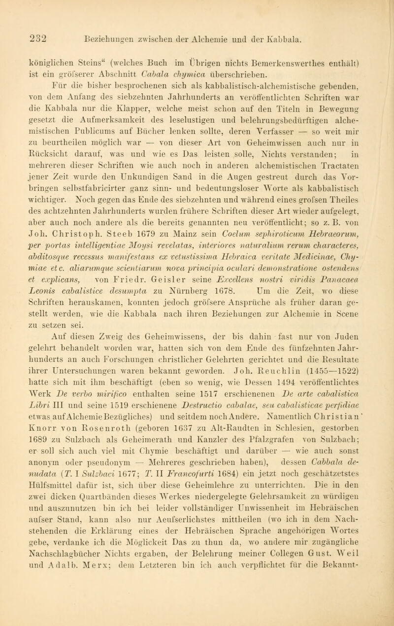 königlichen Steins (welches Buch im Übrigen nichts Beraerkenswerthes enthalt) ist ein gröl'serer Abschnitt Cabala chymica überschrieben. Für die bisher besprochenen sich als kabbalistisch-alchemistische gebenden, von dem Anfang des siebzehnten Jahrhunderts an veröffentlichten Schriften war die Kabbala nur die Klapper, welche meist schon auf den Titeln in Bewegung gesetzt die Aufmerksamkeit des leselustigen und belehruugsbedürftigen alche- mistischen Publicums auf Bücher lenken sollte, deren Verfasser — so weit mir zu beurtheilen möglich war — von dieser Art von Geheimwissen auch nur in Rücksicht darauf, was und wie es Das leisten solle. Nichts verstanden; in mehreren dieser Schriften wie auch noch in anderen alchemistischen Tractaten jener Zeit wurde den Unkundigen Sand in die Augen gestreut durch das Vor- bringen selbstfabricirter ganz sinn- und bedeutungsloser Worte als kabbalistisch wichtiger. Noch gegen das Ende des siebzehnten und während eines grofsen Theiles des achtzehnten Jahrhunderts wurden frühere Schi'iften dieser Art wieder aufgelegt, aber auch noch andere als die bereits genannten neu veröffentlicht; so z.B. von Joh. Christoph. Steeb 1679 zu Mainz sein Coelum sephiroticum Hebraeorum, per portas intelligentiae Moysi revelatas, interiores naturalium rerum characteres. abditosque recessus manifestans ex vetnstissima Hcbraica veritate 3Iedicinae, Chy- miae etc. aliarianque scientiarum nova principia ocuJari demonstratiotie ostendens et explicans, von Friedr. Geisler seine Excellens nostri viridis Panacaea Leonis cabalistice desumpta zu Nürnberg 1678. Um die Zeit, wo diese Schriften herauskamen, konnten jedoch gröfsere Ansprüche als früher daran ge- stellt werden, wie die Kabbala nach ihren Beziehungen zur Alchemie in Scene zu setzen sei. Auf diesen Zweig des Geheimwissens, der bis dahin - fast nur von Juden gelehrt behandelt worden war, hatten sich von dem Ende des fünfzehnten Jahr- hunderts an auch Forschungen christlicher Gelehrten gerichtet und die Resultate ihrer Untersuchungen waren bekannt geM'orden. Joh. Reuchlin (1455—1522) hatte sich mit ihm beschäftigt (eben so wenig, wie Dessen 1494 veröffentlichtes Werk De verho mirißco enthalten seine 1517 erschieneneu De arte cabalistica Libri III und seine 1519 erschienene Destructio cabalae, seu cabalisticae perfidiae etwas auf Alchemie Bezügliches) und seitdem noch Andere. Namentlich Christian* Knorr von Rosenroth (geboren 1637 zu Alt-Raudten in Schlesien, gestorben 1689 zu Sulzbach als Geheimerath und Kanzler des Pfalzgrafen von Sulzhach; er soll sich auch viel mit Cliymie beschäftigt und darüber — wie auch sonst anonym oder pseudonym — Mehreres geschrieben haben), dessen Cabbala de- nudata [T. I Sulsbaci 1677; T. II Francofurti 1684) ein jetzt noch geschätzetstes Hülfsmittel dafür ist, sich über diese Geheimlehre zu unterrichten. Die in den zwei dicken Qiiartbänden dieses Werkes niedergelegte Gelehrsamkeit zu würdigen und auszunutzen bin ich bei leider vollständiger Unwissenheit im Hebräischen aufser Stand, kann also nur Aeufserlichstes mittheileu (wo ich in dem Nach- stehenden die Erklärung eines der Hebräischen Sprache angehörigen Wortes gebe, verdanke ich die Möglickeit Das zu thun da, wo andere mir zugängliche Nachschlagbücher Nichts ergaben, der Belehrung meiner CoUegen Gust. Weil und Adalb. Merx; dem Letzteren bin ich aucli verpflichtet für die Bekannt-