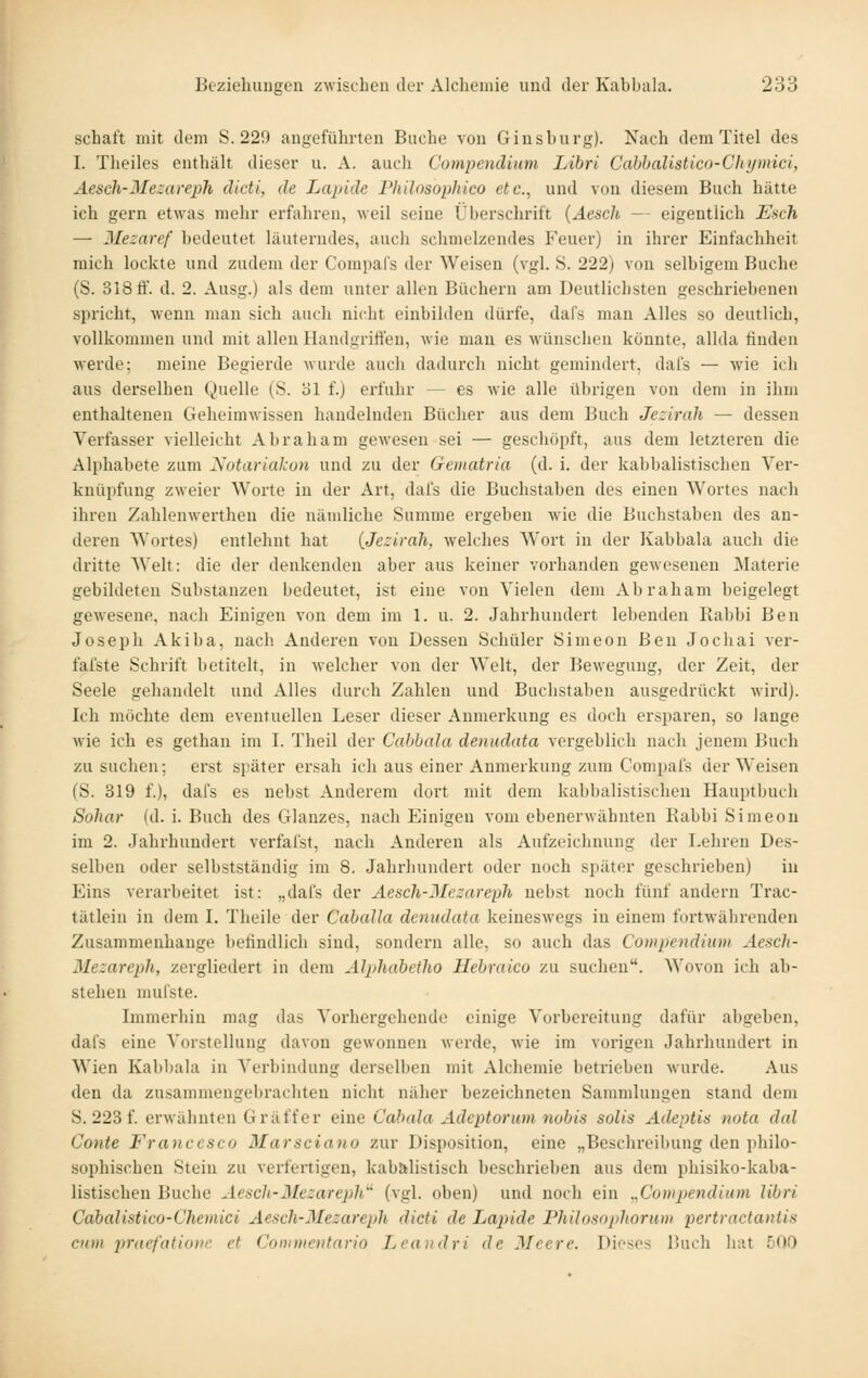 Schaft mit dem S. 229 angeführten Buche von Gins bürg). Nach dem Titel des I. Theiles enthält dieser u. A. auch Compendiuvi Libri Cahbalistico-Chymici, Aesch-Mezareph dicti, de Lapide Philosophico etc., und von diesem Buch hätte ich gern etwas mehr erfahren, weil seine Überschrift {Äesch — eigentlich Esch — Mezaref bedeutet läuterndes, auch schmelzendes Feuer) in ihrer Einfachheit mich lockte und zudem der Compals der Weisen (vgl. S. 222) von selbigem Buche (S. 318 ti'. d. 2. Ausg.) als dem unter allen Büchern am Deutlichsten geschriebenen spricht, wenn man sich auch nicht einbilden dürfe, dal's man Alles so deutlich, vollkommen und mit allen Handgrifi'en, wie man es wünschen könnte, allda finden werde; meine Begierde wurde auch dadurch nicht gemindert, dals — wie ich aus derselben Quelle (S. ol f.) erfuhr — es wie alle übrigen von dem in ihm enthaltenen Geheimwissen handelnden Bücher aus dem Buch Jezirah — dessen Verfasser vielleicht Abraham gewesen sei — geschöpft, aus dem letzteren die Alphabete zum JS^otariakun und zu der Gematria (d. i. der kabbalistischen Ver- knüpfung zweier Worte in der Art, dafs die Buchstaben des einen Wortes nach ihren Zahlenwerthen die nämliche Summe ergeben wie die Buchstaben des an- deren Wortes) entlehnt hat {Jezirah, welches Wort in der Kabbala auch die dritte Welt: die der denkenden aber aus keiner vorhanden gewesenen Materie gebildeten Substanzen bedeutet, ist eine von Vielen dem Abraham beigelegt gewesene, nach Einigen von dem im 1. u. 2. Jahrhundert lebenden Rabbi Ben Joseph Akiba, nach Anderen von Dessen Schüler Simeon Ben Jochai ver- fafste Schrift betitelt, in welcher von der Welt, der Bewegung, der Zeit, der Seele gehandelt und Alles durch Zahlen und Buchstaben ausgedrückt wird). Ich möchte dem eventuellen Leser dieser Anmerkung es doch ersparen, so lange wie ich es gethan im I. Theil der Cahbala denudata vergeblich nach jenem Buch zu suchen; erst später ersah ich aus einer Anmerkung zum Compals der Weisen (S. 319 f.), dafs es nebst Anderem dort mit dem kabbalistischen Hauptbuch Sohar (d. i. Buch des Glanzes, nach Einigen vom ebenerwähnten Rabbi Simeon im 2. Jahrhundert verfal'st, nach Anderen als Aufzeichnung der Leliren Des- selben oder selbstständig im 8. Jahrhundert oder noch später geschrieben) in Eins verarbeitet ist: „dafs der Aesch-JIczareph nebst noch fünf andern Trac- tätlein in dem I. Theile der Caballa denudata keineswegs in einem fortwährenden Zusammenhange befindlich sind, sondern alle, so auch das Compendium Aesch- Mezareph, zergliedert in dem AJphahetho Hebraico zu suchen, ^^'ovon ich ab- stehen nuifste. Immerhin mag das A'orhergehende einige Vorbereitung dafür abgeben, dafs eine Vorstellung davon gewonnen werde, wie im vorigen Jahrhundert in Wien Kabbala in Verbindung derselben mit Alchemie betrieben wui'de. Aus den da zusammengebrachten nicht näher bezeichneten Sammlungen stand dem S. 223 f. erwähnten G raff er eine Cabala Adeptorum nobis solis Adeptis nota dal Conte Francesco Marsciano zur Disposition, eine „Beschi'eibung den philo- sophischen Stein zu verfertigen, kabalistisch beschiüeben aus dem phisiko-kaba- listischen Buche Aesch-Blezareph'^ (vgl. oben) und noch ein ,,Compendium libri Cabalistico-Chemici Aesch-Mezareph dicti de Lapide Philosnphorum pertractaniis cxm pracfationc et Connnentario Lca)idri de Meere. Difses Buch bat 500