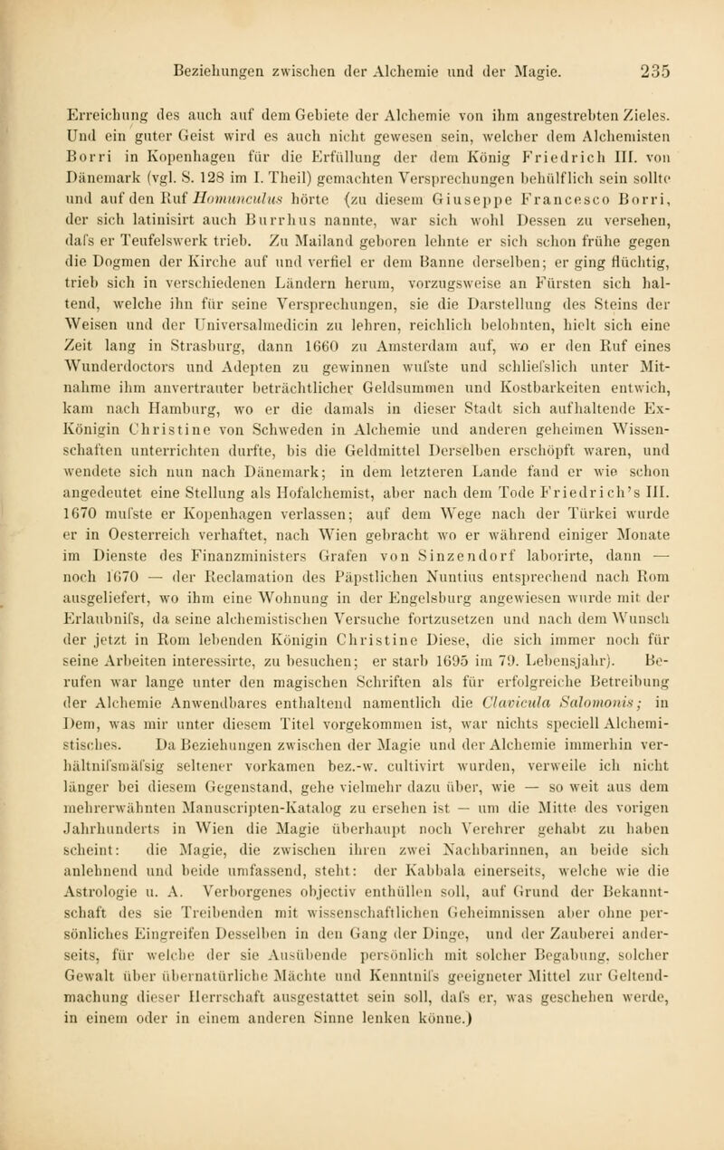Erreichung des auch auf dem Gebiete der Alchemie von ihm angestrehten Zieles. Und ein guter Geist wird es auch nicht gewesen sein, welcher dem Alchemisten Borri in Kopenhagen für die Erfüllung der dem König Friedrich III. von Dänemark (vgl. S. 128 im I. Theil) gemachten Versprechungen behülflich sein sollte und Rui den Ruf Homuncuhts hörte (zu diesem Giuseppe Francesco Borri, der sich latinisirt auch Burrhus nannte, war sich wohl Dessen zu versehen, daf's er Teufelswerk trieb. Zu Mailand geboren lehnte er sich schon frühe gegen die Dogmen der Kirche auf und verfiel er dem Banne derselben; er ging flüchtig, trieb sich in verschiedenen Ländern herum, vorzugsweise an Fürsten sich hal- tend, welche ihn für seine Versprechungen, sie die Darstellung des Steins der Weisen und der Universalmedicin zu lehren, reichlich belohnten, hielt sich eine Zeit lang in Strasburg, dann 1660 zu Amsterdam auf, wo er den Ruf eines Wunderdoctors und Adepten zu gewinnen wufste und schliefslich unter Mit- nahme ihm anvertrauter beträchtlicher Geldsummen und Kostbarkeiten entwich, kam nach Hamburg, wo er die damals in dieser Stadt sich aufhaltende Ex- Königin Christine von Schweden in Alchemie und anderen geheimen Wissen- schaften unterrichten durfte, bis die Geldmittel Derselben erschöpft waren, und wendete sich nun nach Dänemark; in dem letzteren Lande fand er wie schon angedeutet eine Stellung als Hofalcheniist, aber nach dem Tode P'riedrich's IlL 1670 mufste er Kopenhagen verlassen; auf dem Wege nach der Türkei wurde er in Ocsterreich verhaftet, nach Wien gebracht wo er während einiger Monate im Dienste des Finanzministers Grafen von Sinzendorf laborirte, dann — noch 1070 — der Pleclamation des Päpstlichen Nuntius entsprechend nach Rom ausgeliefert, wo ihm eine Wohnung in der Engelsburg angewiesen wurde mit der Erlaubnifs, da seine alchemistischen Versuche fortzusetzen und nach dem Wunsch der jetzt in Rom lebenden Königin Christine Diese, die sich immer noch für seine Arbeiten interessirte, zu besuchen; er starb 1695 im 79. Lebensjahr). Be- rufen war lange unter den magischen Schriften als für erfolgreiche Betreibung der Alchemie Anwendbares enthaltend namentlich die Clavicida Salomonis; in Dem, was mir unter diesem Titel vorgekommen ist, war nichts speciell Alchemi- stisches. Da Beziehungen zwischen der Magie und der Alchemie immerhin ver- hältnifsmäfsig seltener vorkamen bez.-w. cultivirt wurden, verweile ich nicht länger bei diesem Gegenstand, gehe vielmehr dazu über, wie — so weit aus dem mehrerwähnten Manuscripten-Katalog zu ersehen ist — um die Mitte des vorigen Jahrhunderts in Wien die Magie überhaupt noch Verehrer gehabt zu haben scheint: die Magie, die zwischen ihren zwei Nachbarinnen, an beide sich anlehnend und beide umfassend, steht: der Kabbala einerseits, welche wie die Astrologie u. A. Verborgenes objectiv enthüllen soll, auf Grund der Bekannt- schaft des sie Treibenden mit wissenschaftlichen Geheimnissen aber ohne per- sönliches Eingreifen Desselben in den Gang der Dinge, und der Zauberei ander- seits, für Avelche der sie Ausübende persönlich mit solcher Begabung, solcher Gewalt über übernatürliche Mächte und Kenntnil's geeigneter Mittel zur Geltend- machung dieser Herrschaft ausgestattet sein soll, dafs er, was geschehen werde, in einem oder in einem anderen Sinne lenken könne.)