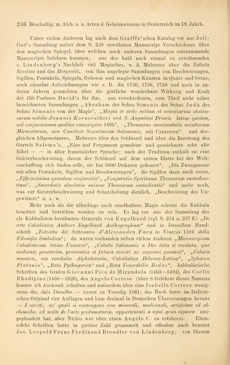Unter vielem Anderem lag nach dem G raff er'sehen Katalog vor aus Joli- fief's Sammlung aufser dem S. 228 erwähnten Manuscript Verschiedenes über den magischen Spiegel, über welchen auch anderen Sammlungen entstammende Älannscripte belehren konnten; aus des bald noch einmal zu erwähnenden V. Lindenberg's Nachlal's viel Magisches, u. A. Mehreres über die Tabula Revclini und das Herpentil, von ihm angelegte Sammlungen von Beschwörungen, Sigilleu, Pentakeln, Spiegeln, Gebeten und magischen Künsten in Quart und Octav, auch einzelne Aufzeichnungen wie z. B. die 1730, 1736, 1749 und noch in an- deren Jahren gemachten über die göttliche wunderbare AVirkung und Kraft der 150 Psalmen David's für ihn; aus verschiedenen, zum Theil nicht näher bezeichneten Sammlungen „Abraham des Sohns Simonis des Sohns Judä des Sohns Simonis von der Magie, „Magia et orclo artium et scientiarum ahstru- sariim nohilis Joaniiis Kornreutheri ord. S. Augustini Prioris latine quidem, sed conjurationes arahice conscriptae 1495, „Thesaurus inestimahilis occultorum Miraculorum, sive Condave Scientiarum Salomonis, mit Caractern und der- gleichen Allgemeineres, Mehreres über den Schlüssel und über die Bereitung des Gürtels Salomo's, „Eine auf Pergament gemalene und gezeichnete sehr alte Bibel — — in alter frauzösifcher Sprache; nach der Tradition enthält sie eine Geisterbeschwörung, davon der Schlüssel auf dem ersten Blatte bei der Welt- erschaffung sich linden solle, sie hat 3000 Dukaten gekostet, „Die Zwangmesse mit allen Pentakeln, Sigillen und Beschwörungen, die Sigilleu dazu auch exti'a, „Efficacissima quaedam conjuratio^'', „Conjuratio Spiritmim lliesaurum custodien- tium^\ „Sacerdotis absolutio animae Thesaurwn custodlentis^'' und melir noch, was zur Geisterbeschwörung und Schatzhebung dienlich, „Beschwörung des Un- gewitters u. s. w\ Mehr noch als die allerdings auch sündhaftere Magie scheint die Kabbala beachtet und betrieben worden zu sein. Es lag vor aus der Sammlung des als Kabbalisten berühmten Generals von Engelhard (vgl. S. 234 u. 287 fi'.) „De arte Cabalistica Authore Engelhard Authographum und in Desselben Hand- schrift „Estratto del Settenario d^Alessandro Fara in Venezia 1594 della Filosofia Simbolica; da Avaren vorhanden neben vielem Anderen „Microscopium Gabalisticam totius Universi, „Cabala Salomonis a Deo data et revelata, qua mediante praeterita, praesentia et futura resciri ac cognosci possunt^\ „Cabala mosaica, seu revolutio Alphabetaria, Cabalistica Hebraeo-Latina^% „Spliaera Platonis'\ „Pota Pythagorica^^ und „Rata Venerabilis JBedae^', kabbalistische Schriften des Grafen Giovanni Pico de Mirandola (1463—1494), des Coelio Rhodigino (1450—1520), des Angelo Cortese (über 8 Gelehrte dieses Namens konnte ich Auskunft erhalten und aufserdem über eine Isabella Cortese Avenig- stens die, dafs Dieselbe — zuerst zu Venedig 1561; das Buch hatte im Italieni- schen Original vier Auflagen und kam dreimal in Deutschen Übersetzungen heraus — I secreti, ne' quali si contcngono cosc minerali, medicinali, artificiose ed al- chimiche, ed violte de Varte profumatoria, appartencnti a ogni gran signora aus- geplaudert hat, aber Nichts war über einen Angelo C. zu erfahren). Eben- solclie Schriften hatte in grofser Zahl gesammelt und ofl'enbar auch benutzt Jos. Leopold Franz Ferdinand Brendler von Lindenberg; von Diesem