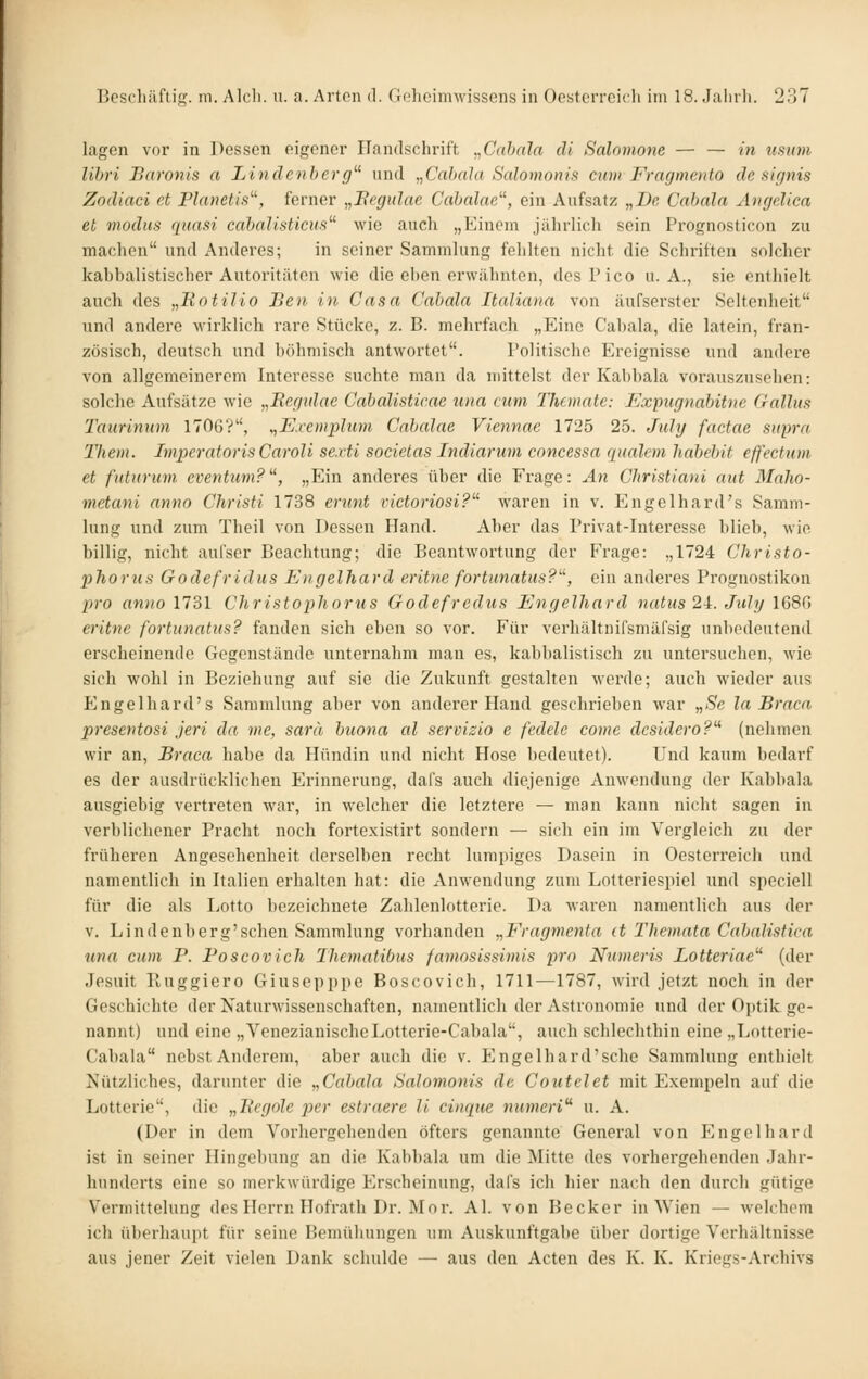 lagen vor in Dessen eigener Handschrift „Cahala dl Salnmone — — in iisum lihri Baronis a Linclenherg''' und „Cahala Salomonis cum Fragmcnto de sirjnis Zndiaci et Planetis^^, ferner „Fegulae Calxdae^', ein Aufsatz „De Cabala Avgelica et modus quasi cnhalisticus^^ wie auch „Einem jährlich sein Prognosticon zu machen und Anderes; in seiner Sammlung fehlten nicht, die Schriften solcher kabbalistischer Autoritäten wie die eben erwähnten, des Pico U.A., sie enthielt auch des „Botilio Ben in Casa Cabala Italiana von äufserster Seltenheit und andere wirklich rare Stücke, z. B. mehrfach „Eine Cabala, die latein, fran- zösisch, deutsch und böhmisch antwortet. Politisclie Ereignisse und andere von allgemeinerem Interesse suchte man da mittelst der Kabbala vorauszusehen: solche Aufsätze wie „Regtdae Cabalisticae una cum Themate: Expugnabitne Gallus Taurinum 1706?, „Exemplum Cabalae Viennae 1725 25. July factae supra Them. ImperatorisCaroli sexti societas Indiarum concessa qualem liabebit effecttim et futurum eventtim?, „Ein anderes über die Frage: An Christiani aut Malio- mctani anno Christi 1738 ernnt victoriosi?^' waren in v. Engelhard's Samm- lung und zum Theil von Dessen Hand. Aber das Privat-Interesse blieb, wie billig, nicht aufser Beachtung; die Beantwortung der Frage: „1724 Christo- phorus Godefridus Engelhard eritne fortunatus?, ein anderes Prognostiken pro anno nSl Christophorus Godefrediis Engelhard natus 2i. Jiihj \6SC> eritne fortunatus? fanden sich eben so vor. Für verbältnifsmäfsig unbedeutend erscheinende Gegenstände unternahm man es, kabbalistisch zu untersuchen, wie sich wohl in Beziehung auf sie die Zukunft gestalten werde; auch wieder aus Engelhard's Sammlung aber von anderer Hand geschrieben war „Se la Braca presentosi jeri da me, sarä biiona al servizlo e fedele come desidero? (nehmen wir an, Braca habe da Hündin und nicht Hose bedeutet). Und kaum bedarf es der ausdrücklichen Erinnerung, dal's auch diejenige Anwendung der Kabbala ausgiebig vertreten war, in welcher die letztere — man kann nicht sagen in verblichener Pracht noch fortexistirt sondern — sich ein im Vergleich zu der früheren Angesehenheit derselben recht lumpiges Dasein in Ocsterreich und namentlich in Italien erhalten hat: die Anwendung zum Lotteriespiel und speciell für die als Lotto bezeichnete Zahlenlotterie. Da waren namentlich aus der V. Lindenberg'schen Sammlung vorhanden „Fragmenta it Themata Cabalistica una cum P. Poscovich Thematibus famosissimis pro Nmneris Lotteriae^ (der Jesuit Kuggiero Giusepppe Boscovich, 1711—1787, Avird jetzt noch in der Geschichte der Naturwissenschaften, namentlich der Astronomie und der Optik ge- nannt) und eine „VenezianischeLotterie-Cabala, auch schlechthin eine „Lotterie- Cabala nebst Anderem, aber auch die v. Engelhard'sche Sammlung enthielt Nützliches, darunter die „Cabala Salomonis de Coutclet mit Exempeln auf die Lotterie, die „Rcgole per estraere II cinque numeri u. A. (Der in dem Vorhergehenden öfters genannte General von Engelhard ist in seiner Hingebung an die Kabbala um die ]\Iitte des vorhergehenden Jahr- hunderts eine so merkwürdige Erscheinung, dafs ich hier nacdi den durch gütige Vermittelung des Herrn Hofrath Dr. Mor. AI. von Becker in Wien — welchem ich überhaupt für seine Ijemühungen um Auskunftgabe über dortige Verhältnisse aus jener Zeit vielen Dank schulde — aus den Acten des K. K. Kriegs-Archivs