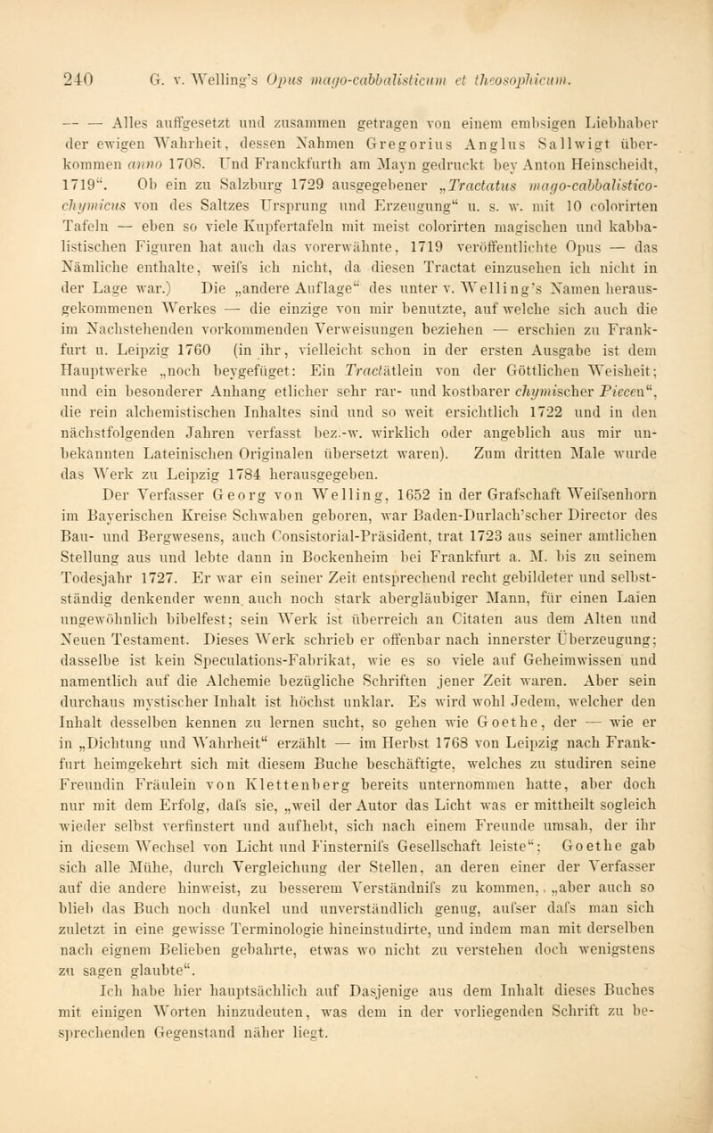 — — Alles auffgesetzt und zusammen getragen von einem emhsigen Liebhaber der ewigen Wahrheit, dessen Nahmen Gregor ins Anglus Sallwigt über- kommen anno 1708. Und Franckfurth am Mayn gedruckt bey Anton Heinscheidt, 1719. Ob ein zu Salzburg 1729 ausgegebener „Tractatus mago-eahbalistico- chymicHS von des Saltzes Ursi^rung und Erzeugung u. s. v,'. mit 10 colorirten Tafeln — eben so viele Kupfertafeln mit meist colorirten magischen und kabba- listischen Figuren hat auch das vorerwähnte, 1719 veröffentlichte Opus — das Nämliche enthalte, weifs ich nicht, da diesen Tractat einzusehen ich nicht in der Lage war.) Die „andere Auflage des unter v. Welling's Xamen heraus- gekommenen Werkes — die einzige von mir benutzte, auf welche sich auch die im Nachstehenden vorkommenden Verweisungen beziehen — erschien zu Frank- furt u. Leijizig 1760 (in ihr, vielleicht schon in der ersten Ausgabe ist dem Hauptwerke .,noch beygefüget: Ein TradÄÜein von der Göttlichen Weisheit; und ein besonderer Anhang etlicher sehr rar- und kostbarer cliymisc\iev Piecen, die rein alchemistischen Lihaltes sind und so weit ersichtlich 1722 und in den nächstfolgenden Jahren verfasst bez.-w. wirklich oder angeblich aus mir un- bekannten Lateinischen Originalen übersetzt waren). Zum dritten Male wurde das Werk zu Leipzig 1784 herausgegeben. Der Verfasser Georg von Welling, 1652 in der Grafschaft Weifsenhorn im Bayerischen Kreise Schwaben geboren, war Baden-Durlach'scber Director des Bau- und Bergwesens, auch Consistorial-Präsident, trat 1723 aus seiner amtlichen Stellung aus und lebte dann in Bockenheim bei Frankfurt a. M. bis zu seinem Todesjahr 1727. Er war ein seiner Zeit entsprechend recht gebildeter und selbst- ständig denkender wenn^ auch noch stark abergläubiger Mann, für einen Laien ungeAvöhnlich bibelfest; sein Werk ist überreich an Citaten aus dem Alten und Neuen Testament. Dieses Werk schrieb er offenbar nach innerster Überzeugung; dasselbe ist kein Speculations-Fabrikat, M-ie es so viele auf Geheimwissen und namentlich auf die Alchemie bezügliche Schriften jener Zeit waren. Aber sein durchaus mystischer Inhalt ist höchst unklar. Es Avird wohl Jedem, welcher den Inhalt desselben kennen zu lernen sucht, so gehen wie Goethe, der — wie er in „Dichtung und '\\'ahrheit erzählt — im Herbst 1768 von Leipzig nach Frank- furt heimgekehrt sich mit diesem Buche beschäftigte, welches zu studiren seine Freundin Fräulein von Klettenberg bereits unternommen hatte, aber doch nur mit dem Erfolg, dafs sie, „weil der Autor das Licht was er mittheilt sogleich wieder selbst verfinstert und aufhebt, sich nach einem Freunde umsah, der ihr in diesem Wechsel von Licht und P'insternifs Gesellschaft leiste; Goethe gab sich alle Mühe, durch Vergleichung der Stellen, an deren einer der Verfasser auf die andere hinweist, zu besserem Verständnifs zu kommen,, „aber auch so blieb das Buch noch dunkel und unverständlich genug, aufser dafs man sich zuletzt in eine gewisse Terminologie hineinstudirte, und indem man mit derselben nach eignem Belieben gebahrte, etwas wo nicht zu verstehen doch wenigstens zu sagen glaubte. Ich habe hier hauptsächlich auf Dasjenige aus dem Inhalt dieses Buches mit einigen Worten hinzudeuten, was dem in der vorliegenden Schrift zu be- sprechenden Gegenstand näher liegt.