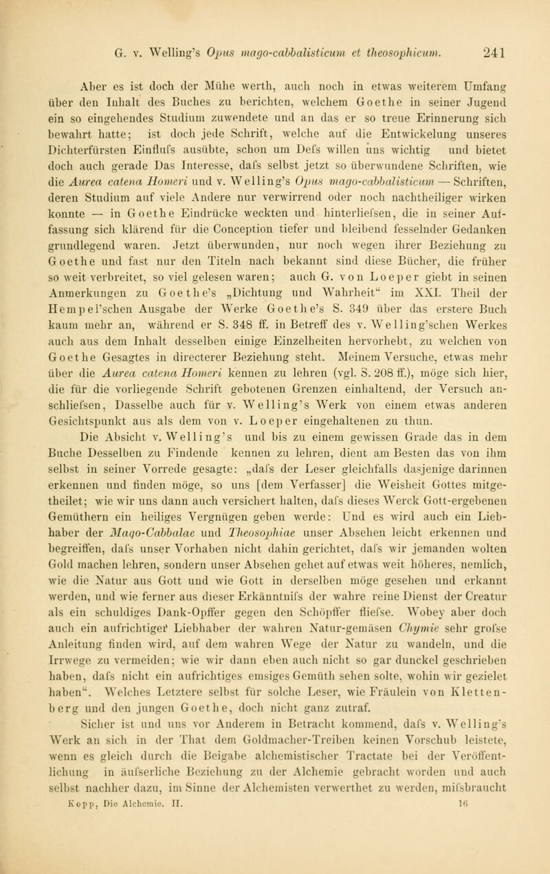 Aber es ist doch der Mülie wertli, auch noch in etwas weiterem Umfang über den Inlialt des Buches zu berichten, welchem Goethe in seiner Jugend ein so eingehendes Studium zuwendete und an das er so treue Erinnerung sich bewalirt hatte; ist doch jede Schrift, welche auf die Entwickelung unseres Dichterfürsten Einflufs ausübte, schon um Defs willen uns wichtig und bietet doch auch gerade Das Interesse, dafs selbst jetzt so überwundene Schriften, wie die Aiirea catena Hotiieri und v. Welling's Opus mago-cabbalisticum — Schriften, deren Studium auf viele Andere nur verwirrend oder noch nachtheiliger wirken konnte — in Goethe Eindrücke weckten und hinterlieCsen, die in seiner Auf- fassung sich klärend für die Conception tiefer und bleibend fesselnder Gedanken grundlegend waren. Jetzt überwunden, nur noch wegen ihrer Beziehung zu Goethe und fast nur den Titeln nach bekannt sind diese Bücher, die früher so weit verbreitet, so viel gelesen waren; auch G. von Loeper giebt in seinen Anmerkungen zu Goethe's „Dichtung und Wahrheit im XXI. Theil der Hempel'schen Ausgabe der Werke Goethe's S. 349 über das erstere Buch kaum mehr an, während er S. 348 ff. in Betreif des v. Welling'schen Werkes auch aus dem Inhalt desselben einige Einzelheiten hervorhebt, zu welchen von Goethe Gesagtes in directerer Beziehung steht. Meinem Versuche, etwas mehr über die Äurea catena Homeri kennen zu lehren (vgl. S. 208 ff.), möge sich hier, die für die vorliegende Schrift gebotenen Grenzen einhaltend, der Versuch an- schliefsen. Dasselbe auch für v. Welling's Werk von einem etwas anderen Gesichtspunkt aus als dem von v. Loeper eingehaltenen zu thun. Die Absicht v. Welling's und bis zu einem gewissen Grade das in dem Buche Desselben zu P'indende kennen zu lehren, dient am Besten das von ihm selbst in seiner Vorrede gesagte: „dafs der Leser gleichfalls dasjenige darinnen erkennen und finden möge, so uns [dem Verfasser] die Weisheit Gottes mitge- theilet; wie wir uns dann auch versichert halten, dafs dieses Werck Gott-ergebenen Gemüthern ein heiliges Vergnügen geben werde: Und es wird auch ein Lieb- haber der Maqo-Cahbalae und Theosophiae unser Absehen leicht erkennen und begreiffen, dafs unser Vorhaben nicht dahin gerichtet, dals wir jemanden wolten Gold machen lehren, sondern unser Absehen gehet auf etAvas weit höheres, nemlich, wie die Natur aus Gott und wie Gott in derselben möge gesehen und erkannt werden, und wie ferner aus dieser Erkänntnifs der wahre reine Dienst der Creatur als ein schuldiges Dank-Opffer gegen den SchöpÖer fliefse. Wobey aber doch auch ein aufrichtige!' Liebhaber der wahren Natur-geniäsen Chymie sehr grolse Anleitung rinden wird, auf dem wahren Wege der Natur zu wandeln, und die Irrwege zu vermeiden; wie wir dann eben auch nicht so gar dunckel geschrieben haben, dafs nicht ein aufrichtiges emsiges Gemüth sehen solte, wohin wir gezielet haben. Welches Letztere selbst für solche Leser, wie Fräulein von Kletten- berg und den jungen Goethe, doch nicht ganz zutraf. Sicher ist und uns vor Anderem in Betracht kommend, dafs v. Welling's W^erk an sich in der That dem Goldmacher-Treiben keinen Vorschub leistete, wenn es gleich durch die Beigabe alchemistischer Tractate bei der Veröffent- lichung in äufserliche Beziehung zu der Alchemie gebracht worden und auch selbst nachher dazu, im Sinne der Alchemisten verwerthet zu werden, mifsbraucht Kopp, Die Alchemie. II. l(j