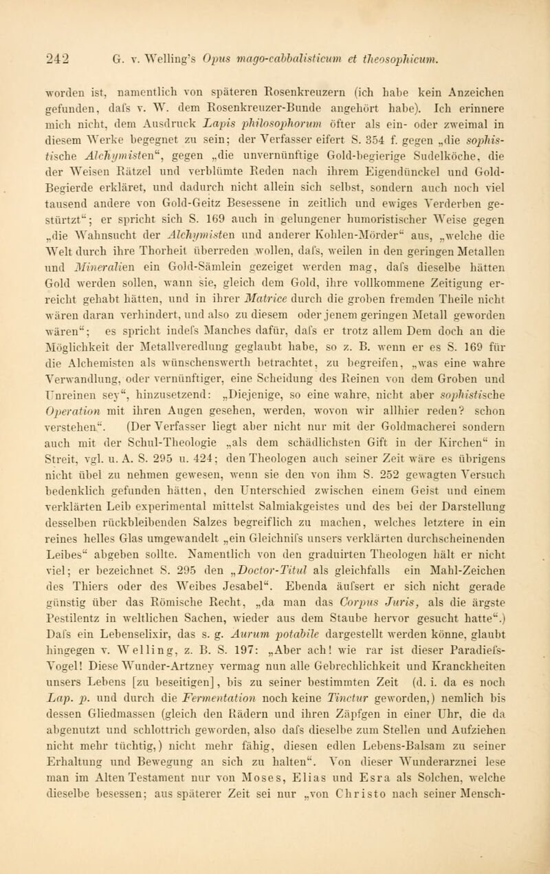 worden ist, namentlich von späteren Rosenkreuzern (ich habe kein Anzeichen gefunden, dafs v. W. dem Rosenkreuzer-Bunde angehört habe). Ich erinnere mich nicht, dem Ausdruck Lapis phüosophorum öfter als ein- oder zweimal in diesem Werke begegnet zu sein; der Verfasser eifert S. 354 f. gegen ,,die sophis- fi'sche AIchymisten'^, gegen „die unvernünftige Gold-begierige Sudelköche, die der Weisen Rätzel und verblümte Reden nach ihrem Eigendünckel und Gold- Begierde erkläret, und dadurch nicht allein sich selbst, sondern auch noch viel tausend andere von Gold-Geitz Besessene in zeitlich und ewiges Verderben ge- stürtzt'^; er spricht sich S. 169 auch in gelungener humoristischer Weise gegen „die Wahnsucht der Alchi/misten und anderer Kohlen-Mörder aus, „welche die Welt durch ihre Thorheit überreden wollen, dafs, weilen in den geringen Metallen und Mineralien ein Gold-Sämlein gezeiget werden mag, dafs dieselbe hätten Gold werden sollen, wann sie, gleich dem Gold, ihre vollkommene Zeitigung er- reicht gehabt hätten, und in ihrer Matrice durch die groben fremden Theile nicht wären daran verhindert, und also zu diesem oder jenem geringen Metall geworden wären; es spricht indefs Manches dafür, dafs er trotz allem Dem doch an die Möglichkeit der Metallveredlung geglaubt habe, so z. B. wenn er es S. 169 für die Alchemisten als wünschenswert!! betrachtet, zu begreifen, „was eine wahre Verwandlung, oder vernünftiger, eine Scheidung des Reinen von dem Groben und Unreinen sey, hinzusetzend: „Diejenige, so eine wahre, nicht aber soplusfische Operation mit ihren Augen gesehen, werden, wovon wir allbier reden? schon verstehen. (Der Verfasser liegt aber nicht nur mit der Goldmacherei sondern auch mit der Schul-Theologie „als dem schädlichsten Gift in der Kirchen in Streit, vgl. u. A. S. 295 u. 424; den Theologen auch seiner Zeit wäre es übrigens nicht übel zu nehmen gewesen, wenn sie den von ihm S. 252 gewagten A'^ersuch bedenklich gefunden hätten, den Unterschied zwischen einem Geist und einem verklärten Leib experimental mittelst Salmiakgeistes und des bei der Darstellung desselben rückbleibenden Salzes begreiflich zu machen, welches letztere in ein reines helles Glas umgewandelt „ein Gleichnifs unsers verklärten durchscheinenden Leibes abgeben sollte. Namentlich von den graduirten Theologen hält er nicht viel; er bezeichnet S. 295 den „Doctor-Titul als gleichfalls ein Mahl-Zeichen des Thiers oder des Weibes Jesabel. Ebenda äufsert er sich nicht gerade günstig über das Römische Recht, „da man das Corpus Juris, als die ärgste Pestilentz in weltlichen Sachen, wieder aus dem Staube hervor gesucht hatte.) Dafs ein Lebenselixir, das s. g. Äurum potabile dargestellt werden könne, glaubt hingegen v. Welling, z. B. S. 197: „Aber ach! wie rar ist dieser Paradiefs- Vogel! Diese Wunder-Artzney vermag nun alle Gebrechlichkeit und Kranckheiten unsers Lebens [zu beseitigen], bis zu seiner bestimmten Zeit (d. i. da es noch Lap. p. und durch die Fermentation noch keine Tinctur geworden,) nemlich bis dessen Gliedmassen (gleich den Rädern und ihren Zäpfgen in einer Uhr, die da abgenutzt und schlottrich geworden, also dafs dieselbe zum Stellen und Aufziehen nicht mehr tüchtig,) nicht mehr fähig, diesen edlen Lebens-Balsam zu seiner Erhaltung und Bewegung an sich zu halten. Von dieser Wunderarznei lese man im Alten Testament nur von Moses, Elias und Esra als Solchen, welche dieselbe besessen; aus späterer Zeit sei nur „von Christo nach seiner Mensch-