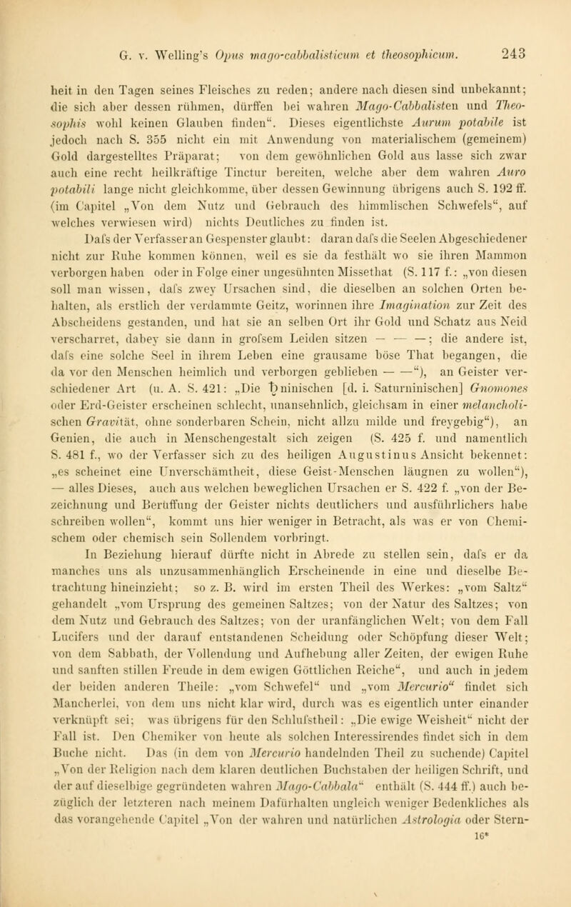 heit in den Tagen seines Fleisches zu reden; andere nach diesen sind unhekannt; die sich aher dessen rülimen, dürften hei wahren Mayo-Cabbalisten und 77*60- sophis wohl keinen Glauhen finden. Dieses eigentlichste yiuriim potabile ist jedoch nach S. 355 nicht ein mit Anwendung von materialischem (gemeinem) Gold dargestelltes Präparat; von dem gewöhnliehen Gold aus lasse sich zwar auch eine recht heilkräftige Tinctur bereiten, welche aber dem wahren Aiiro potahiU lange nicht gleichkomme, über dessen Gewinnung übrigens auch S. 192 ff. (im Caintel „Von dem Nutz und (iebrauch des himmlischen Schwefels, auf welches verwiesen wird) nichts Deutliches zu finden ist. Dafs der Verfasser an Gespenster glaubt: daran dafs die Seelen Abgeschiedener nicht zur Ruhe kommen können, weil es sie da festhält wo sie ihren Mammon verborgen haben oder in Folge einer ungesühnteu Missethat (S. 117 f.: „von diesen soll man wissen, dafs zwey Ursachen sind, die dieselben an solchen Orten be- lialten, als erstlich der verdammte Geitz, worinnen ihre Imagination zur Zeit des Abscheidens gestanden, und hat sie an selben Ort ihr Gold und Schatz aus Neid verscharret, dabey sie dann in grofsem Leiden sitzen — ■— —; die andere ist, dafs eine solche Seel in ihrem Leben eine grausame böse That begangen, die da vor den Menschen heimlich und verborgen geblieben ), an Geister ver- schiedener Art (u.a. S. 421: „Die T)uinischen [d. i. Saturninischen] Gnomones oder Erd-Geister erscheinen schlecht, unansehnlich, gleichsam in einer melancholi- schen Gravität, ohne sonderbaren Schein, nicht allzu milde und freygebig), an Genien, die auch in Menschengestalt sich zeigen (S. 425 f. und namentlich S. 481 f., wo der Verfasser sich zu des heiligen Augustinus Ansicht bekennet: „es scheinet eine Unverschämtheit, diese Geist-Menschen läugnen zu wollen), — alles Dieses, auch aus welchen beweglichen Ursachen er S. 422 f. „von der Be- zeichnung und BerüfFung der Geister nichts deutlichers und ausführlichers habe schreiben wollen, kommt uns hier weniger in Betracht, als was er von Chemi- schem oder chemisch sein Sollendem vorbringt. In Beziehung hierauf dürfte nicht in Abrede zu stellen sein, dafs er da manches uns als unzusammenhänglich Erscheinende in eine und dieselbe Be- trachtung hineinzieht; so z. B. wird im ersten Theil des Werkes: „vom Saltz gehandelt „vom Ursprung des gemeinen Saltzes; von der Natur des Saltzes; von dem Nutz und Gebrauch des Saltzes; von der uranfänglichen Welt; von dem Fall Lucifers und der darauf entstandenen Scheidung oder Schöpfung dieser Welt; von dem Sabbath, der Vollendung und Aufhebung aller Zeiten, der ewigen Ruhe und sanften stillen Freude in dem ewigen Göttlichen Reiche, und auch in jedem der beiden anderen Theile: „vom Schwefel und „vom Merctirio findet sich Mancherlei, von dem uns nicht klar wird, durch was es eigentlich unter einander verknüpft sei; was übrigens für den Schlui'stheil: „Die ewige Weisheit nicht der Fall ist. Den Chemiker von heute als solclien Interessirendes findet sich in dem Buche nicht. Das (in dem von Mercurio handelnden Theil zu suchende) Capitel „Von der Religion nach dem klaren deutlichen Buchstaben der heiligen Schrift, und derauf dieselbige gegründeten wahren Mago-Cahbala' enthält (S. 444 ff.) auch be- züglich der letzteren nach meinem Dafürhalten ungleich weniger Bedenkliches als das vorangehende Capitel „Von der wahren und natürlichen Ästrologia oder Stern- 16*