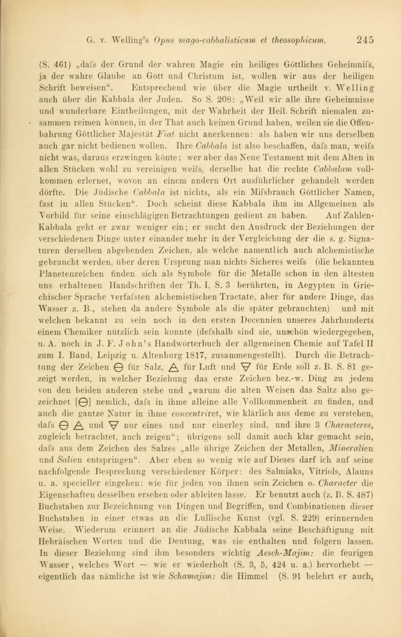 (S. 461) ,,(lars der Grund der wahren Magie ein lieiligcs Göttliches Gehcininifs, ja der wahre Glaube an Gott und Christum ist, wollen wir aus der heiligen Schrift beweisen. Entsprechend wie über die Magie urtheilt v. SVeHing auch über die Kal)bala der Juden. So S. 208: „Weil wir alle ihre Geheimnisse und wunderbare P^intheilungen, mit der Wahrheit der Heil. Schrift nienialen zu- sammen reimen können, in der That auch keinen Grund liaben, weilen sie die Ott'en- balirung Göttlicher Majestät Fiat nicht anerkennen: als haben wir uns derselben auch gar nicht bedienen Avollen. Ihre Cabhala ist also beschaffen, dafs man, weifs nicht was, daraus erzwingen könte; wer aber das Neue Testament mit dem Alten in allen Stücken wohl zu vereinigen Aveifs, derselbe hat die rechte Cabhalam voll- kommen erlernet, wovon an einem andern Ort ausführlicher gehandelt werden dörfte. Die Jüdische Cahhala ist nichts, als ein Mifsbraucli Göttlicher Namen, fast in allen Stücken''. Doch scheint diese Kabbala ihm im Allgemeinen als Vorbild für seine einschlägigen Betrachtungen gedient zu haben. Auf Zahlen- Kabbala geht er zwar weniger ein; er sucht den Ausdruck der Beziehungen der verschiedenen Dinge unter einander mehr in der Yergleichung der die s. g. Signa- turen dei'selben abgebenden Zeichen, als welche namentlich auch alchemistische gebraucht werden, über deren Urs])rung man nichts Sicheres weifs (die bekannten Planetenzeicheu finden sich als Symbole für die Metalle schon in den ältesten uns erhaltenen Handschriften der Th. I, S. 3 berührten, in Aegypten in Grie- chischer Sprache verfafsten alchemistischen Tractate, aber für andere Dinge, das Wasser z. B., stehen da andere Symbole als die später gebrauchten) und mit welchen bekannt zu sein noch in den ersten Decennien unseres Jahrhunderts einem Chemiker nützlich sein konnte (defshalb sind sie, unschön wiedergegeben, U.A. noch in J. F. J oh n's Handwörterbuch der allgemeinen Chemie auf Tafel H zum I. Band, Leii)zig u. Altenburg 1817, zusammengestellt). Durch die Betrach- tung der Zeichen © für Salz, ^ für Luft und V f''' Erde soll z. B. S. 81 ge- zeigt werden, in welcher Beziehung das erste Zeichen bez.-w. Ding zu jedem von den lieiden anderen stehe und „warum die alten Weisen das Sultz also ge- zeichnet [©] nemlich, dafs in ihme alleine alle Vollkommenheit zu finden, und auch die gantze Natur in ihme concenirhGi^ wie klärlicli aus deme zu verstehen, dafs © ^ und V' ^^^^' eines und nur einerley sind, und ihre 3 Characteres, zugleich betrachtet, auch zeigen''; übrigens soll damit auch klar gemacht sein, dafs aus dem Zeichen des Salzes ,,allc übrige Zeichen der Metallen, 3Iineralien und Saliow entsjiringen. Aber eben so wenig wie auf Dieses darf ich auf seine nachfolgende Besprechung verschiedener Körper: des Salmiaks, Vitriols, Alauns u. a. specieller eingehen: wie für jeden von ihnen sein Zeichen o. Character die Eigenschaften desselben ersehen oder ableiten lasse. Er benutzt auch (z. B. S. 487) Buchstaben zur Bezeichnung von l)ingen und Begrift'en, und Combinationen dieser Buchstaben in einer etwas an die Lullische Kunst (vgl. S. 229) erinnernden Weise. Wiederum erinnert an die Jüdische Kabbala seine Beschäftigung mit Hebräischen Worten und die Deutung, was sie enthalten und folgern lassen. In dieser Beziehung sind ihm besonders wichtig Aescli-Majim: die feurigen Wasser, welches Wort — wie er wiederholt (S. 3, 5, 424 u. a.) henorhebt — eigentlich das nämliche ist wie Sehamajim: die Himmel (S. 91 belehrt er auch,