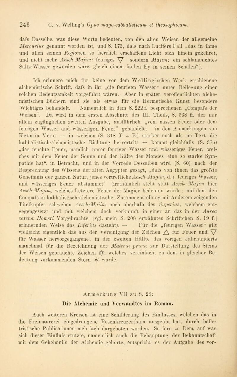 dafs Dasselbe, was diese Worte bedeuten, von den alten Weisen der allgemeine Mereurius genannt worden ist, und S. 173, dafs nach Lucifers Fall „das in ihme und allen seinen Begionen so herrlich erschafiPene Licht sich hinein gekehret, und nicht mehr Aescli-Majim: feuriges \/ sondern 3Iajim: ein schlammichtes Saltz-Wasser geworden wäre, gleich einem faulen Ey in seineu Schalen). Ich erinnere mich für keine vor dem Weilingsehen Werk erschienene alchemistische Schrift, dais in ihr „die feurigen Wasser unter Beilegung einer solchen Bedeutsamkeit vorgeführt wären. Aber in später veröffentlichten alche- mistischen Büchern sind sie als etwas für die Hermetische Kunst besonders Wichtiges behandelt. Xamentlich in dem S. 222 f. besprochenen „Compafs der Weisen. Da wird in dem ersten Abschnitt des III. Theils, S. 338 ff. der mir allein zugänglichen zweiten Ausgabe, ausführlich „vom nassen Feuer oder dem feurigen Wasser und wässerigen Feuer gehandelt; in den Anmerkungen von Ketmia Vere — in welchen (S. 318 ff. z. B.) stärker noch als im Text die kabbalistisch-alchemistische Richtung hervortritt — kommt gleichfalls (S. 375) „das feuchte Feuer, nämlich unser feuriges Wasser und wässeriges Feuer, wel- ches mit dem Feuer der Sonne und der Kälte des Mondes eine so starke Sym- pathie hat, in Betracht, und in der Vorrede Desselben wird (S. 60) nach der Besprechung des T\'issens der alten Aegypter gesagt, „dafs von ihnen das gröfste Geheimnis der ganzen Xatur, jenes \ovtrei\iche Aesch-Magim, d. i. feuriges Wasser, und wässei'iges Feuer abstammet (irrthümlich steht statt Aesch-Majim hier Aesch-Magim, welches Letztere Feuer der Magier bedeuten würde; auf dem den Compafs in kabbalistisch-alchemistischer Zusammenstellung mit Anderem zeigenden Titelkupfer schweben Aesch-3Iaiim noch oberhalb des Superius, welchem ent- gegengesetzt und mit welchem doch verknüpft in einer an das in der Aurea catena JSomeri Vorgebrachte [vgl. mein S. 208 erM'ähntes Schriftchen S. 19 f.] erinnernden Weise das Inferius dasteht). — Für die „feurigen Wasser gilt vielleicht eigentlich das aus der Vereinigung der Zeichen /\ für Feuer und \/ für Wasser hervorgegangene, in der zweiten Hälfte des vorigen Jahrhunderts manchmal für die Bezeichnung der Materia prima zur Darstellung des Steins der W^eisen gebrauchte Zeichen x^, Avelches vereinfacht zu dem in gleicher Be- deutung vorkommenden Stern >^ wurde. Anmerkung VII zu S. 23: Die Alchemie imd Yerwaudtes im Romau. Auch weiteren Kreisen ist eine Schilderung des Einflusses, welchen das in die Freimaurerei eingedrungene Rosenkreuzerthum ausgeübt hat, durch belle- tristische Publicationen mehrfach dargeboten worden. So fern zu Dem, auf was sich dieser Einflufs stützte, namentlich auch die Behauptung der Bekanntschaft mit dem Gehcimnifs der Alchemie gehörte, entspricht es der Aufgabe des vor-