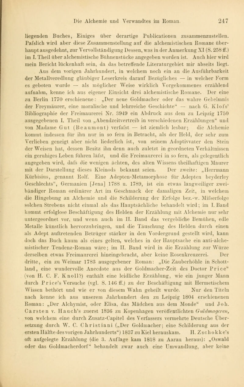 liegenden Buches, Einiges über derartige Publicationen zusammenzustellen. Pafslich wird aber diese Zusammenstellung auf die alchemistiscbeu Romane über- haupt ausgedehnt, zur Vervollständigung Dessen, was in der Anmerkung XI (S. 258 tf.) im I. Theil über alchemistische Bühnenstücke augegeben worden ist. Audi hier wird mein Bericht lückenhaft sein, da das betreffende Literaturgebiet mir abseits liegt. Aus dem vorigen Jahrhundert, in welchem noch ein an die Ausführbarkeit der Metallveredlung gläubiger Leserkreis darauf Bezügliches — in welcher Form es geboten wurde — als möglicher Weise wirklich Vorgekommenes erzählend aufnahm, kenne ich aus eigener Einsicht drei alchemistische Romane. Der eine zu Berlin 1770 erschienene : „Der neue Goldmacher oder das wahre Gelieimnis der Freymäurer, eine moralische und lehrreiche Geschichte — nach G. Klofs' Bibliographie der Freimaurerei Nr. 3949 ein Abdruck aus dem zu Leipzig 1750 ausgegebenen L Theil von „Abendzeitvertreib in verschiedenen Erzählungen und von Madame Gut (Beaumout) verfafst — ist ziemlich lesbar; die Alchemie kommt indessen für ihn nur in so fern in Betracht, als der Held, der sehr zum Verlieben geneigt aber nicht liederlich ist, von seinem Adoptivvater den Stein der Weisen hat, dessen Besitz ihn denn auch zuletzt in geordneten Verhältnissen ein geruhiges Leben führen läfst, und die Freimaurerei in so fern, als gelegentlich angegeben wird, dafs die wenigen ächten, des alten Wissens theilhaftigen Maurer mit der Darstellung dieses Kleinods bekannt seien. Der zweite: „Herrmann Kürbisius, genannt Rolf. Eine Adepten-Metamorphose für Adepten beyderley Geschlechts, Germanien [Jena] 1788 u. 1789, ist ein etwas langweiliger zwei- bändiger Roman ordinärer Ax't im Geschmack der damaligen Zeit, in welchem die Hingebung an Alchemie und die Schilderung der Erfolge bez.-w. Mifserfolge solchen Strebens nicht einmal als das Hauptsächliche behandelt wird; im L Band kommt erfolglose Beschäftigung des Helden der Erzählung mit Alchemie nur sehr untergeordnet vor, und wenn auch im II. Band das vergebliche Bemühen, edle Metalle künstlich hervorzubringen, und die Täuschung des Helden durch einen als Adept auftretenden Betrüger stärker in den Vordergrund gestellt wird, kann doch das Buch kaum als eines gelten, welches in der Hauptsache ein anti-alche- mistischer Tendenz-Roman wäre; im IL Band wird in die Erzählung zur Würze derselben etwas Freimaurei-ei hineingebracht, aber keine Rosenkreuzerei. Der dritte, ein zu Weimar 1783 ausgegebener Roman: „Die Zauberhöhle in Schott- land, eine wundervolle Anecdote aus der Goldmacher-Zeit des Doctor Price (von H. C. F. Knoll?) enthält eine leidliche Erzählung, wie ein junger Mann durch Fr ice's Versuche (vgl. S. 146 ff.) zu der Beschäftigung mit Hermetischem Wissen bethört und wie er von diesem Wahn gebeilt wurde. Nur den Titeln nach kenne ich aus unserem Jahrhundert den zu Leipzig 1804 erschienenen Roman: „Der Alchymist, oder Elisa, das Mädchen aus dem Monde und Joh. Carsten v. Hauch's zuerst 1836 zu Kopenhagen \eröffenükhten Guldmagcren, von welchem eine durch Zusatz-Capitel des Verfassers vermehrte Deutsche Über- setzung durch W. C. Christiani („Der Goldmacher; eine Schilderung aus der ersten Hälfte des vorigen Jahrluinderts) 1837 zu Kiel herauskam. H. Zschokke's oft aufgelegte Erzählung (die 3. Auflage kam 1818 zu Aarau heraus): „Oswald oder das Goldmacherdorf behandelt zwar auch eine Umwandlung, aber keine