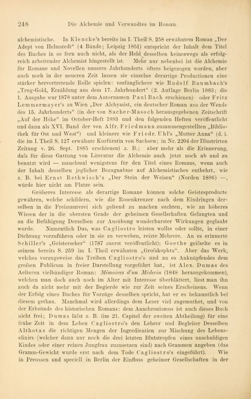 alchemistische. In Klencke's bereits im I. Theil S. 258 erwähntem Roman ..Der Adept von Helmstedt (4 Bände; Leipzig 1851) entspricht der Inhalt dem Titel des Buches in so fern auch nicht, als der Held desselben keineswegs als erfolg- reich arbeitender Alchemist hingestellt ist. Mehr nur nebenbei ist die Alchemie für Romane und Novellen unseres Jahrhunderts öfters beigezogen worden, aber auch noch in der neueren Zeit lassen sie einzelne derartige Productionen eine stärker hervortretende Rolle spielen: umfänglichere wie Rudolf Baumbach's „Trug-Gold, Erzählung aus dem 17. Jahrhundert (2. Auflage Berlin 1883; die 1. Ausgabe war 1878 unter dem Autornamen Paul Bach erschienen) oder Fritz Lemmermayer's zu Wien „Der Alchymist, ein deutscher Roman aus der Wende des 15. Jahrhunderts (in der von Sacher-Masoch herausgegebenen Zeitschrift „Auf der Höhe im October-Heft 18S3 und den folgenden Heften veröffentlicht und dann als XYI. Band der von Alfr. Friedmann zusammengestellten ..Biblio- thek für Ost und West) und kleinere wie Friedr. Uhl's „Mutter Anna (d.i. die im I. Theil S. 127 erwähnte Kurfürstin von Sachsen; in Nr. 2204 der Illustrirten Zeitung v. 26. Sept. 1885 erschienen) z. B.; aber mehr als die Erinnerung, dafs für diese Gattung von Literatur die Alchemie auch jetzt noch ab und zu benutzt wird — manchmal wenigstens für den Titel eines Romans, wenn auch der Inhalt desselben jeglicher Bezugnahme auf Alchemistisches entbehrt, wie z. B. bei Ernst Rethwisch's „Der Stein der Weisen (Norden 1886) —, würde hier nicht am Platze sein. Gröfseres Interesse als derartige Romane können solche Geistesproducte gewähren, welche schildern, wie die Rosenkreuzer nach dem Eindringen der- selben in die Freimaurerei sich geltend zu machen suchten, wie an höheres Wissen der in die obersten Grade der geheimen Gesellschaften Gelangten und an die Befähigung Derselben zur Ausübung wunderbarster Wirkungen geglaubt wurde. Namentlich Das, was Cagliostro leisten wollte oder sollte, in einer Dichtung vorzuführen oder in sie zu verweben, reizte Mehrere. An es erinnerte Schiller's „Geisterseher (1787 zuerst veröffentlicht); Goethe geifselte es in seinem bereits S. 259 im I. Theil erwähnten „Grofskophta. Aber das Werk, welches vorzugsweise das Treiben Cagliostro's und an es Anknüpfendes dem grofsen Publicum in freier Darstellung vorgeführt hat, ist Alex. Dumas des Aelteren vielbändiger Roman: Memoires cViin Medecin (1848 herausgekommen), welchen man doch auch noch im Alter mit Interesse überblättert, liest man ihn auch da nicht mehr mit der Begierde wie zur Zeit seines Erscheinens. Wenn der Erfolg eines Buches für Vorzüge desselben spricht, hat er es bekanntlich bei diesem gethan. Manchmal wird allerdings dem Leser viel zugemuthet, und von der Erbsünde des historischen Romaus: dem Anachronismus ist auch dieses Buch nicht frei; Dumas läfst z. B. (im 21. Capitel der zweiten Abtheilung) für eine frühe Zeit in dem Leben Cagliostro's den Lehrer und Begleiter Desselben Althotas die richtigen Mengen der Ingredieutien zur Mischung des Lebens- elixirs (welcher dann nur noch die drei letzten Blutstropfen eines unschuldigen Kindes oder einer reinen Jungfrau zuzusetzen sind) nach Grammen angeben (das Gramm-Gewicht wurde erst nach dem Tode Cagliostro's eingeführt). Wie in Preussen und speciell in Berlin der Einflnss geheimer Gesellschaften in der