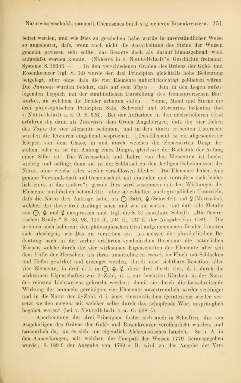 beitet werden, und wie Dies zu gescliehen habe wurde in unverständlicher Weise so angedeutet, dafs, wenn auch nicht die Ausarbeitung des Steins der Weisen gemeint gewesen sein sollte, das Gesagte doch als darauf hinausgehend wohl aufgefafst werden konnte. (Näheres in v. Nettelbladt's Geschichte freimaur. Systeme S. 186 f.) — In den verschiedenen Graden des Ordens der Gold- und Rosenkreuzer (vgl. S. 34) wurde den drei I'rincipien gleichfalls hohe Bedeutung beigelegt, aber ohne dal's die vier Elemente unberücksichtigt geblieben wären. Die Juniores wurden belehrt, dafs auf dem Tains — dem in den Logen aufzu- legenden Teppich mit der sinnbildlichen Darstellung des freimaurerischen Bau- werkes, an welchem die Brüder arbeiten sollen — Sonne, Mond und Sterne die drei philosophischen Principien Salz, Schwefel und Mercurius be(U'uten (bei V. Nettclbladt a. a. 0. S. 526). Bei der Aufnahme in den nächsthöheren Grad erfuhren die dann als Thcorctici dem Orden Angehörigen, dafs die vier Ecken des Tapis die vier Elemente bedeuten, und in dem ihnen ertheilten Unterricht wurden die letzteren eingehend besprochen („Das Element ist ein abgesonderter Körper von dem Chaos, in und durch welches die elementirten Dinge be- stehen, oder es ist der Anfang eines Dinges, gleichwie der Buchstab der Anfang einer Silbe ist. Die Wissenschaft und Lehre von den Elementen ist höchst wichtig und nöthig; denn sie ist der Schlüssel zu den heiligen Geheimnissen der Natur, ohne welche alles wieder verschlossen bleibet. Die Elemente haben eine genaue Verwandschaft und Gemeinschaft mit einander und verändern sich leicht- lich eines in das andere; gerade Dies wird zusammen mit den Wirkungen der Elemente ausführlich behandelt); aber sie erhielten auch gründlichen Unterricht, dafs die Natur drei Anfänge halte, als © (Salz), ^ (Schwefelj und $ (Mercurius), welcher Art diese drei Anfänge seien und wie sie wirken, und dals alle Metalle aus 0, ^ und $ entsprossen sind (vgl. die S. 31 erwähnte Schrift: „Die theore- tischen Brüder S. 66, 93, 110 ff., 141 ff., 167 ff. der Ausgabe von 1789). Die in einen noch höheren: den philosophischen Grad aufgenommenen Brüder konnten sich überlegen, wie Das zu verstehen sei: „es müssen der physikalischen Be- deutung nach in der vorher erklärten symbolischen Harmonie die natürlichen Körper, welche durch die vier wirksamen Eigenschaften der Elemente aber seit dem Falle der Menschen, als ihres unmittelbaren centri, im Fluch mit Schlacken und Hefen gewirket und erzeuget worden, durch eine sichtbare Reaction aller vier Elemente, in drei d. i. in 0, ^, $, diese drei durch vier, d. i. durch die wirksamen Eigenschaften zur 7-Zahl, d. i. zur höchsten Klarheit in der Natur des reinsten Lichtwesens gebracht werden; damit sie durch die fortschreitende Wirkung der nunmehr gereinigten vier Elemente unzertrennlich wieder vereiniget und in die Natur der 5-Zahl, d. i. jener tincturalischen Quintessenz wieder ver- setzt werden mögen, mit welcher selbe durch das schöpfende Wort ursitrünglicli begäbet waren (bei v, Nettclbladt a. a. 0. 528 f.). Anerkennung der drei Principien findet sich auch in Schriften, die von Angehörigen des Ordens der Gold- und Rosenkreuzer veröffentlicht wurden, und namentlich da, wo es sich um eigentlich Alchemistisches handelt. So u. A. in den Anmerkungen, mit welchen der Compafs der Weisen 1779 herausgegeben wurde; S. 18!) f. der Ausgabe von 1782 z. B. wird zu der Angabe des Ver-