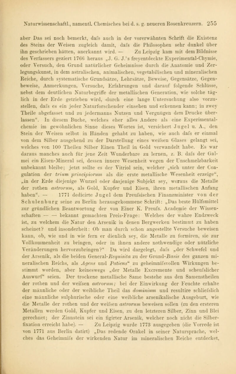 aber Das sei noch bemerkt, dafs auch in der vorerwähnten Schrift die Existenz des Steins der Weisen zugleich damit, dafs die Philosophen sehr dunkel über ihn geschrieben hätten, anerkannt wird. — Zu Leipzig kam mit dem Bildnisse des Verfassers geziert 176G heraus ,..!. G. J.'s freyentdeckte Experiment'al-Chymie, oder Versuch, den Grund natürlicher Geheimnisse durch die Anatomie und Zer- legungskunst, in dem astralischen, animalischen, vegetabilischen und mineralischen Reiche, durch systematische Grundsätze, Lehrsätze, Beweise, Gegensätze, Gegen- beweise, Anmerkungen, Versuche, Erfahrungen und darauf folgende Schlüsse, nebst dem deutlichen Naturbegriffe der metallischen Generation, wie solche täg- lich in der Erde getrieben wird, -durch eine lange Untersuchung also vorzu- stellen, dafs es ein jeder Xaturforschender einsehen und erkennen kann: in zwey Theile abgefasset und zu jedermanns Nutzen und Vergnügen dem Drucke über- lassen''. In diesem Buche, welches eher alles Andere als eine Experimental- chemie im gewöhnlichen Sinne dieses Wortes ist, versichert Jugel u. A., den Stein der Weisen selbst in Händen gehabt zu haben, wie auch dafs er einmal von dem Silber ausgehend zu der Darstellung eines weifsen Glases gelangt sei, welches von 100 Theileu Silber Einen Theil in Gold verwandelt habe. Es war daraus manches auch für jene Zeit Wunderbare zu lernen, z. B. dafs der Gal- raei ein Eisen-Mineral sei, dessen innere Wesenheit wegen der Unschmelzbarkeit unbekannt bleibe; jetzt sollte es der Vitriol sein, welcher „sich unter der Coa- gulation der triatyi principiorum als die erste metallische Wesenheit erzeige*, -in der Erde diejenige Wurzel oder dasjenige Subjekt sey, woraus die Metalle der rothen astrorum, als Gold, Kupfer und Eisen, ihren metallischen Anfang haben. — 1771 dedicirte Jugel dem Preufsischen Fiuanzminister von der Schulenburg seine zu Berlin herausgekommene Schrift: „Das beste Hülfsmittel zur gründlichen Beantwortung der von Einer K. Preufs. Academie der Wissen- schaften — — bekannt gemachten Preis-Frage: Welches der wahre Endzweck ist, zu welchem die Natur den Arsenik in denen Bergwerken bestimmt zu haben scheinet? und insonderheit: Ob man durch schon angestellte Versuche beweisen kann, ob, wie und in wie fern er dienlich sey, die Metalle zu formiren, sie zur Vollkommenheit zu bringen, oder in ihnen andere nothwendige oder nützliche Veränderungen hei^vorzubringen? Da wird dargelegt, dafs „der Schwefel und der Arsenik, als die beiden General-Bequisita zu der Gmüd-Basi.^ des ganzen mi- neralischen Reichs, als Agens und Patiens^ zu geheimnifsvollen Wirkungen be- stimmt worden, aber keineswegs „der Metalle Excremente und scheufslicher Auswurf* seien. Der trockene metallische Same bestehe aus den Samenstheileu der rothen und der weifsen astrorum; bei der Einwirkung der Feuchte erhalte der männliche oder der weibliche Theil das domvüum und resultire schliefslich eine männliche sulphurische oder eine weibliche arsenikalische Ausgeburt, wie die Metalle der rothen und der weiften astrorum beweisen sollen (zu den erstereu Metallen werden Gold, Kupfer und Eisen, zu den letzteren Silber, Zinn und Blei gerechnet; der Zinnstein sei ein figirter Arsenik, welcher noch nicht die Silber- fixation erreicht habe). — Zu Leipzig wurde 1773 ausgegeben (die Vorrede ist von 1771 aus Berlin datirt) „Das redende Orakel in seiner Natursprache, wel- ches das Geheimuifs der wirkenden Natur im mineralischen Reiche entdecket,