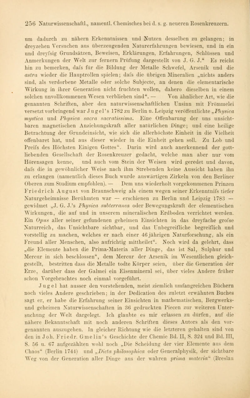 um dadurch zu nähern Erkenntnissen und Nutzen desselben zu gehingen: in drevzehen Versuchen aus überzeugenden Naturerfahrungen bewiesen, und in ein und dreyfsig Grundsätzen, Beweisen, Erkhirungen, Erfahrungen, Schlüssen und Anmerkungen der Welt zur fernem Prüfung dargestellt von J. G. J. Es reicht hin zu bemerken, dafs für die Bildung der Metalle Schwefel, Arsenik und die astra wieder die Hauptrollen spielen; dafs die übrigen Mineralien „nichts anders sind, als verdorbene Metalle oder solche Subjecte, an denen die eleraentarische Wirkung in ihrer Generation nicht fruchten wollen, dahero dieselben in einem solchen unvollkommenen Wesen verblieben sind. — Von ähnlicher Art, wie die genannten Schriften, aber den naturwissenschaftlichen Unsinn mit Frömmelei versetzt vorbringend war Jugel's 1782 zu Berlin u. Leipzig verölfentlichte „Pltifsica viystica und Physica sacra sacratissima. Eine Otlenbarung der uns unsicht- baren magnetischen Anziehungskraft aller natürlichen Dinge; und eine heilige Betrachtung der Grundeinsicht, wie sich die allerhöchste Einheit in die Vielheit offenbaret hat, und aus dieser wieder in die Einheit gehen soll. Zu Lob und Preifs des Höchsten Einigen Gottes. Darin wird auch anerkennend der gott- liebenden Gesellschaft der Rosenkreuzer gedacht, welche man aber nur vom Hörensagen kenne, und auch vom Stein der Weisen wird geredet und davon, dafs die in gewöhnlicher Weise nach ihm Strebenden keine Aussicht haben ihn zu erlangen (namentlich dieses Buch wurde auswärtigen Zirkeln von den Berliner Oberen zum Studium empfohlen). — Dem uns wiederholt vorgekommenen Prinzen Friedrich August von Braunschweig als einem wegen seiner Erkenntnifs tiefer Naturgeheimnisse Berühmten war — erschienen zu Berlin und Leipzig 17S3 — gewidmet „J. G. J.'s Physica suhterranea oder Bewegungskraft der elementischen Wirkungen, die auf und in unserem mineralischen Erdboden verrichtet werden. Ein Opus aller seiner gefundenen geheimen Einsichten in das dreyfache grofse Naturreich, das Unsichtbare sichtbar, und das Unbegreifliche begreiflich und vorstellig zu machen, welches er nach einer 46jährigen Naturforschung, als ein Freund aller Menschen, also aufrichtig mittheilet. Noch wird da gelehrt, dass „die Elemente haben die Prima-Materia aller Dinge, das ist Sal, Sulphur und Mercur in sich beschlossen, dem Mercur der Arsenik im Wesentlichen gleich- gestellt, bestritten dass die Metalle todte Körper seien, über die Generation der Erze, darüber dass der Galmei ein Eisenmineral sei, über vieles Andere früher schon Vorgebrachtes noch einmal vorgeführt. Jugel hat ausser den vorstehenden, meist ziemlich umfangreichen Büchern noch vieles Andere geschiüeben; in der Dedication des zuletzt erwähnten Buches sagt er, er habe die Erfahrung seiner Einsichten in mathematischen, Bergwerks- und geheimen Naturwissenschaften in 36 gedruckten Piecen zur weiteren Unter- suchung der Welt dargelegt. Ich glaubte es mir erlassen zu dürfen, auf die nähere Bekanntschaft mit noch anderen Schriften dieses Autors als den vor- genannten auszugehen. In gleicher Richtung wie die letzteren gehalten sind von den in Joh. Friedr. Gmelin's Geschichte der Chemie Bd. II, S. 324 und Bd. III, S. 56 u. 67 aufgezählten wohl noch „Die Scheidung der vier Elemente aus dem Chaos (Berlin 1744) und „Dicta jjhilosojMca oder Generalphysik, der sichtbare Weg von der Generation aller Dinge aus der wahren prima materia^' (Breslau