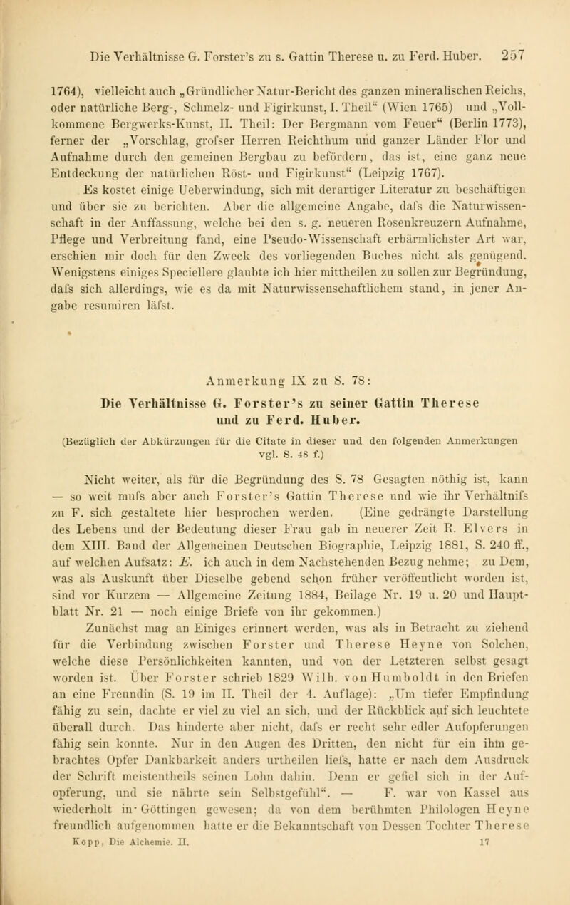 1764), violleicht auch „Gründlicher Xatur-Bericht des ganzen mineralischen Reichs, oder natürliche Berg-, Schmelz- und Figirkunst, I. Theil (Wien 1765) und „Voll- kommene Bergwerks-Kunst, IL Theil: Der Bergmann vom Feuer (Berlin 1773), ferner der „Vorschlag, grofser Herren Reichthum und ganzer Länder Flor und Aufnahme durch den gemeinen Bergbau zu befördern, das ist, eine ganz neue Entdeckung der natürlichen Rost- und P'igirkunst (Leipzig 1767). Es kostet einige Ueborwindung, sich mit derartiger Literatur zu beschäftigen und über sie zu berichten. Aber die allgemeine Angabe, dafs die Naturwissen- schaft in der Auffassung, welche bei den s. g. neueren Rosenkreuzern Aufnahme, Pflege und Verbreitung fand, eine Pseudo-Wissenschaft erbärmlichster Art war, erschien mir doch für den Zweck des vorliegenden Buches nicht als genügend. Wenigstens einiges Speciellere glaubte ich hier mittheilen zu sollen zur Begründung, dafs sich allerdings, wie es da mit Naturwissenschaftlichem stand, in jener An- gabe resumiren läfst. Anmerkung IX zu S. 78: Die Terliältnisse G. Forster's zn seiner Gattin Therese und zu Ferd. Huber. (Bezüglich der Abkürzungen für die Citate in dieser und den folgenden Anmerkungen vgl. S. 48 f.) Nicht weiter, als für die Begründung des S. 78 Gesagten nöthig ist, kann — so weit mufs aber auch Forster's Gattin Therese und wie ihr Vci'hältnifs zu F. sich gestaltete hier besprochen werden. (Eine gedrängte Darstellung des Lebens und der Bedeutung dieser Frau gab in neuerer Zeit R. Elvers in dem XIII. Band der Allgemeinen Deutschen Biographie, Leipzig 1881, S. 240 ff., auf welchen Aufsatz: E. ich auch in dem Nachstehenden Bezug nehme; zu Dem, was als Auskunft über Dieselbe gebend schon früher verötfeutlicht worden ist, sind vor Kurzem — Allgemeine Zeitung 1884, Beilage Nr. 19 u. 20 und Haupt- blatt Nr. 21 — noch einige Briefe von ihr gekommen.) Zunächst mag an Einiges erinnert werden, was als in Betracht zu ziehend für die Verbindung zwischen Forst er und Therese Heyne von Solchen, welche diese Persönlichkeiten kannten, und von der Letzteren selbst gesagt worden ist. Über Forster schrieb 1829 Wilh. von Humboldt in den Briefen an eine Freundin (S. 19 im II. Theil der 4. Auflage): „Um tiefer Empfindung fähig zu sein, dachte er viel zu viel an sich, und der Rückblick auf sich leuchtete überall durch. Das hinderte aber nicht, dafs er recht sehr edler Aufopferungen fähig sein konnte. Nur in den Augen des Dritten, den nicht für ein ihüi ge- brachtes Opfer Dankbarkeit anders urtheilen liefs, hatte er nach dem Ausdruck der Schrift meistcntheils seinen Lohn dahin. Denn er gefiel sich in der Auf- opferung, und sie nährte sein Selbstgefühl. — F. war von Kassel aus wiederholt in-Göttingen gewesen; da von dem berühmten Philologen Heyne freundlich aufgenommen hatte er die Bekanntschaft von Dessen Tochter Therese Kopii, Die Alchemie. II. 17