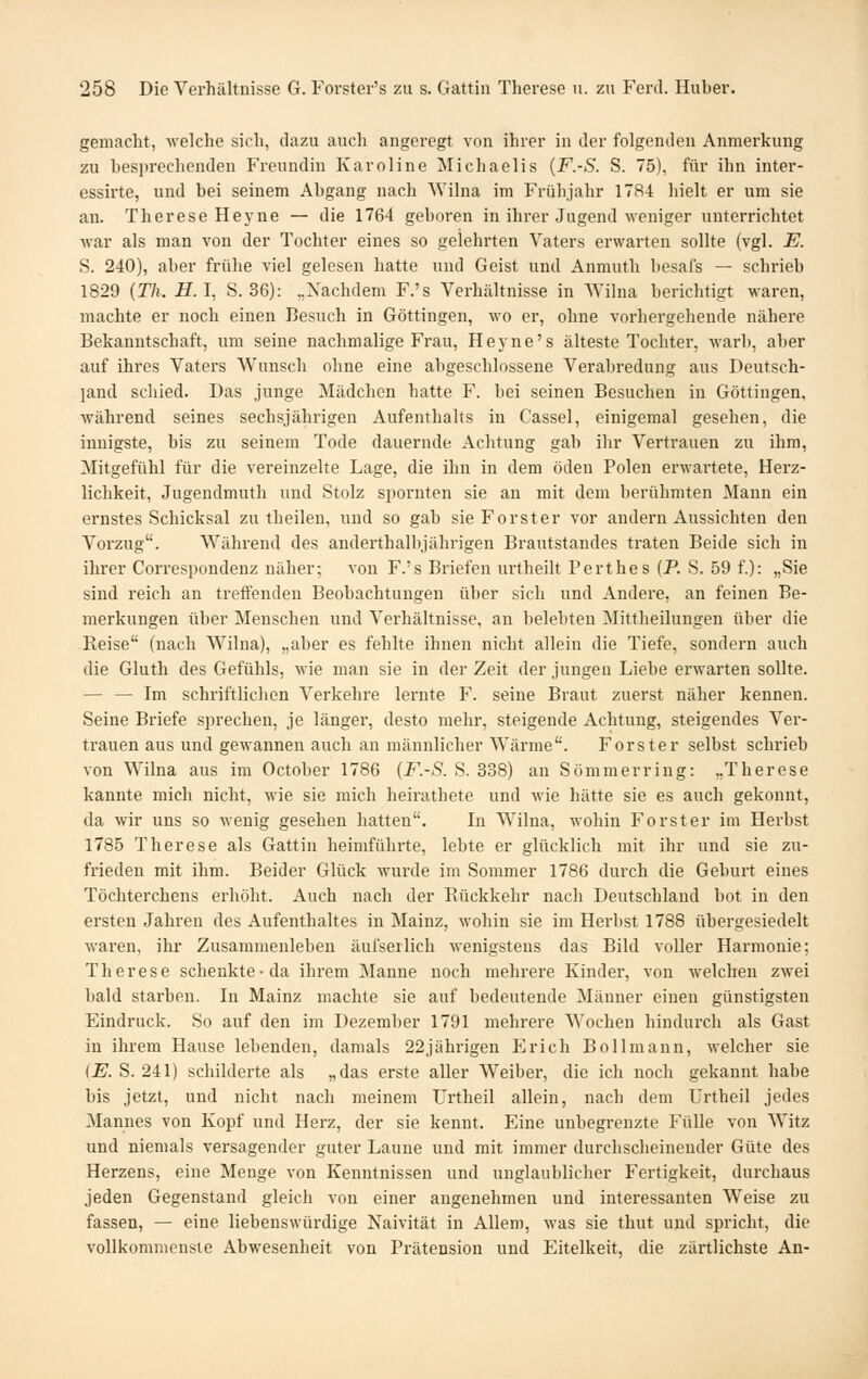 gemacht, welche sich, dazu auch angeregt von ihrer in der folgenden Anmerkung zu besprechenden Freundin Karoline Michaelis {F.-S. S. 75), für ihn inter- essirte, und bei seinem Abgang nach Wilna im Frühjahr 1784 hielt er um sie an. Therese Heyne — die 1764 geboren in ihrer Jugend weniger unterrichtet war als man von der Tochter eines so gelehrten Vaters erwarten sollte (vgl. E. S. 240), aber frühe viel gelesen hatte und Geist und Anmuth besafs — schrieb 1829 {Th. H.I, S. 36): „Xachdem F.'s Verhältnisse in Wilna berichtigt waren, machte er noch einen Besuch in Göttingen, wo er, ohne vorhergehende nähere Bekanntschaft, um seine nachmalige Frau, Heyne's älteste Tochter, warb, aber auf ihres Vaters Wunsch ohne eine abgeschlossene Verabredung aus Deutsch- land schied. Das junge Mädchen hatte F. bei seinen Besuchen in Göttingen, während seines sechsjährigen Aufenthalts in Cassel, einigemal gesehen, die innigste, bis zu seinem Tode dauernde Achtung gab ihr Vertrauen zu ihm, Mitgefühl für die vereinzelte Lage, die ihn in dem öden Polen erwartete, Herz- lichkeit, Jugendmuth und Stolz spornten sie an mit dem berühmten Mann ein ernstes Schicksal zu theilen, und so gab sie Forster vor andern Aussichten den Vorzug. Während des anderthalbjährigen Brautstandes traten Beide sich in ihrer Correspondenz näher; von F.'s Briefen urtheilt Perthes (P. S. 59 f.): „Sie sind reich an treifendeu Beobachtungen über sich und Andere, an feinen Be- merkungen über Menschen und Verhältnisse, an belebten Mittheilungen über die Reise (nach Wilna), „aber es fehlte ihnen nicht allein die Tiefe, sondern auch die Gluth des Gefühls, wie man sie in der Zeit der jungen Liebe erwarten sollte. — — Im schriftlichen A'erkehre lernte F. seine Braut zuerst näher kennen. Seine Briefe sprechen, je länger, desto mehr, steigende Achtung, steigendes Ver- trauen aus und gewannen auch an männlicher W^ärme. Forster selbst schrieb von Wilna aus im October 1786 {F.-S. S. 338) an Sömmerring: „Therese kannte mich nicht, wie sie mich heirathete und Avie hätte sie es auch gekonnt, da wir uns so wenig gesehen hatten. In Wilna, wohin Forster im Herbst 1785 Therese als Gattin heimführte, lebte er glücklich mit ihr und sie zu- frieden mit ihm. Beider Glück wurde im Sommer 1786 durch die Geburt eines Töchterchens erhöht. Auch nach der Rückkehr nach Deutschland bot in den ersten Jahren des Aufenthaltes in Mainz, wohin sie im Herbst 1788 übergesiedelt waren, ihr Zusammenleben äufserlich M'enigsteus das Bild voller Harmonie; Therese schenkte-da ihrem Manne noch mehrere Kinder, von welchen zwei bald starben. In Mainz machte sie auf bedeutende Männer einen günstigsten Eindruck. So auf den im Dezember 1791 mehrere Wochen hindurch als Gast in ihrem Hause lebenden, damals 22jährigen Erich Bollmann, welcher sie iE. S. 241) schilderte als „das erste aller Weiber, die ich noch gekannt habe bis jetzt, und nicht nach meinem Urtheil allein, nach dem Urtheil jedes Mannes von Kopf und Herz, der sie kennt. Eine unbegrenzte Fülle von Witz und niemals versagender guter Laune und mit immer durchscheinender Güte des Herzens, eine Menge von Kenntnissen und unglaublicher Fertigkeit, durchaus jeden Gegenstand gleich von einer angenehmen und interessanten Weise zu fassen, — eine liebenswürdige Naivität in Allem, was sie thut und spricht, die vollkommenste Abwesenheit von Prätension und Eitelkeit, die zärtlichste An-