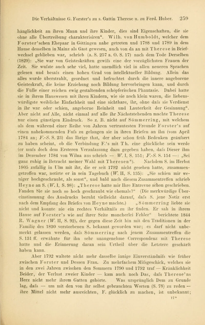 hänglichkeit an ihren ^Nlann und ihre Kinder, dies sind Eigenschaften, die sie ohne alle Übertreibung charakterisiren. Willi, von Humboldt, welcher dem Forster'schen Ehepaar in Göttingen nahe getreten und 1788 und 178'J in dem Hause desselben in Mainz als Gast gewesen, auch von da an mit Therese in Brief- wechsel geblieben war, schrieb (a. S. 257 a. 0. S. 17) nach dem Tode Derselben (1829): „Sie war von Geisteskräften gewil's eine der vorzüglichsten Frauen der Zeit. Sie wufste auch sehr viel, hatte unendlich viel in allen neueren Sprachen gelesen und besals einen hohen Grad von intellektueller Bildung. Allein das alles wurde überstrahlt, geordnet und befruchtet durch die innere angeborene ■Geisteskraft, die keine Erziehung noch Bildung hervorbringen kann, und durch die Fülle einer reichen ewig gestaltenden schöpferischen Phantasie. Dabei hatte sie in ihrem Hauswesen mit ihren Kindern, wie sie noch klein waren, die liebens- würdigste weibliche Einfachheit und eine sichtbare, ihr, ohne dafs sie Verdienst in ihr war oder schien, angeborne Reinheit und Lauterkeit der Gesinnung. Aber nicht auf Alle, nicht einmal auf alle ihr Nächststehenden machte Therese nur einen günstigen Eindruck. So z. B. nicht auf Sömmerring, mit welchem als dem während einer Reihe von Jahren vertrautesten Freunde Forster's auf •einen nahekommenden Fufs zu gelangen sie in ihren Briefen an ihn (vom April 1784 an; F.-S. S. 23) das Hirige that, der aber sclion früh Bedenken geäufsert zu haben scheint, ob die Verbindung F.'s mit Th. eine glückliche sein werde (er mufs doch dem Ersteren Veranlassung dazu gegeben haben, dafs Dieser ihm im Dezember 1784 von Wilna aus schrieb — W. I, S. 1.51; F.-S. S. 154 —: „Sei ganz ruhig in Betracht meiner Wahl mit Theresen). Nachdem S. im Herbst 1805 zufällig in Ulm mit ihr, die er seit 1792 nicht gesehen hatte, zusammen- getroffen war, notirte er in sein Tagebuch {W. H, S. 135): „Sie schien mir we- niger hochgeschraubt, als sonst, und bald nach diesem Zusammentreffen schrieb Heyno an S. (TF. I, S. 98): „Therese hatte mir Ihre Entrevue schon geschrieben. Fanden Sie sie noch so hoch geschraubt wie ehemals? (Die merkwürdige Über- t?instimmung des Ausdrucks beruht vielleicht darauf, dafs S. jene Notiz erst nach dem Empfang des Briefes von Heyne machte.) „Sömmerring liebte sie nicht und konnte nie ein rechtes Verhältnifs zu ihr finden. Er sah in ihrem Hause auf Forster's wie auf ihrer Seite mancherlei Fehler berichtete 1844 R. Wagner [W. II, S. 92), der gegen diese Zeit hin mit den Traditionen in der Familie des 1830 verstorbenen S. bekannt geworden war; es darf nicht unbe- merkt gelassen werden, dafs Sömmerring nach jenem Zusammentreffen die S. 181 ff, erwähnte für ihn sehr unangenehme Correspondenz mit Therese hatte und die Erinnerung daran sein Urtbeil über die Letztere geschärft haben kann. Aber 1792 waltete nicht mehr dassell)e innige Einverständnifs wie früher zwischen Forster und Dessen Frau. Zu mehrfachem Mifsgeschick, welches sie in den zwei Jahren zwisolien den Sommern 1790 und 1792 traf—Kränklichkeit Beider, der Verlust zweier Kinder — kam auch noch Das, dafs Therese'ns Herz nicht mehr ihrem Gatten gehörte. Was ursprünglich Dem zu Grunde lag, dafs — um mit den von ihr selbst gebrauchten Worten (S. 78) zu reden — ihre Mittel niclit mehr ausreichten, F. glücklich zu machen, ist unbekannt; 17*