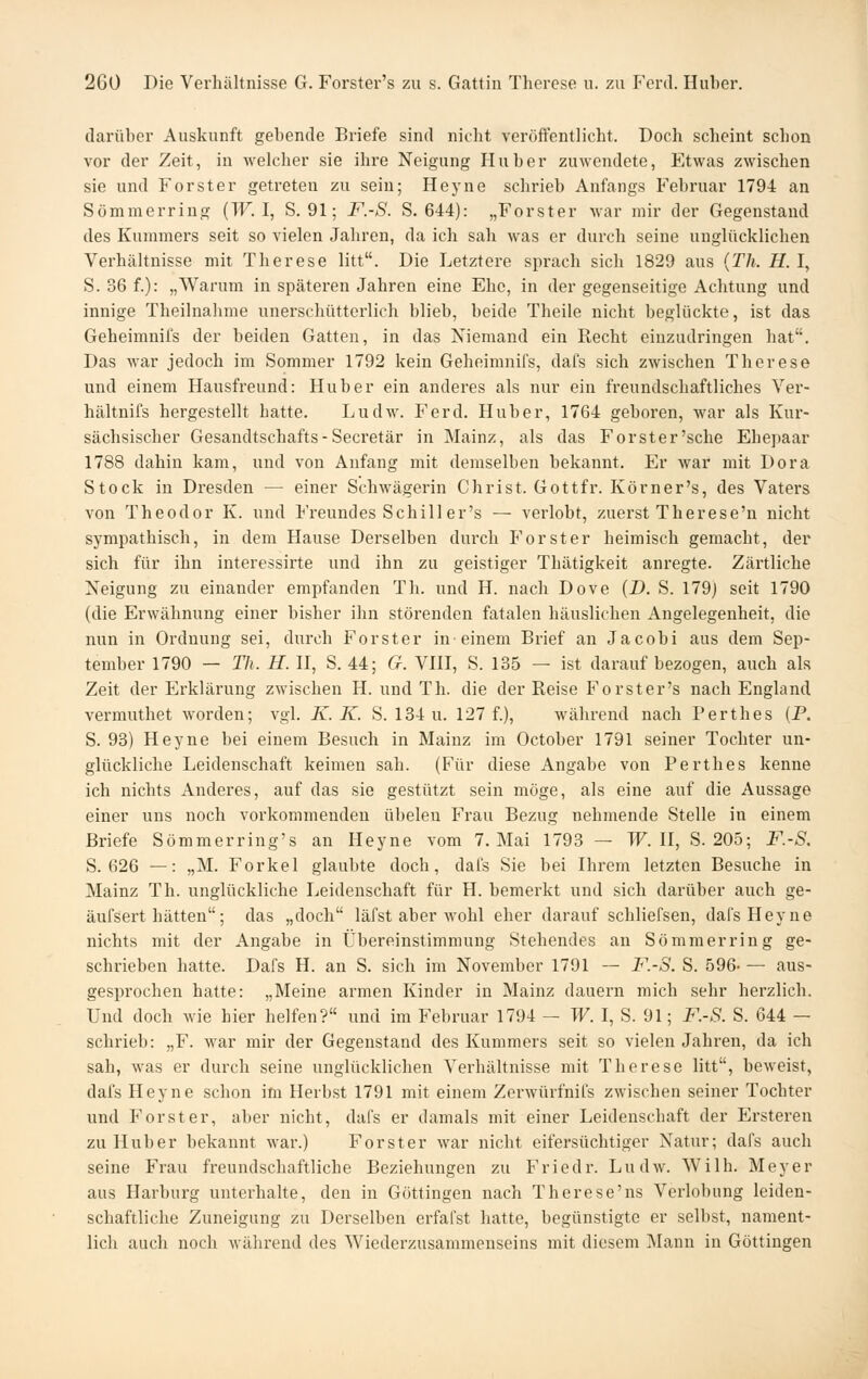 darüber Auskunft gebende Briefe sind nicht veröffentlicht. Doch scheint schon vor der Zeit, in welcher sie ihi-e Neigung Huber zuwendete, Etwas zwischen sie und Forster getreten zu sein; Heyne schrieb Anfangs Februar 1794 an Sömmerring (W. I, S. 91; F.-S. S. 644): „Forster war mir der Gegenstand des Kummers seit so vielen Jahren, da ich sah was er durch seine unglücklichen Verhältnisse mit Therese litt. Die Letztere sprach sich 1829 aus {Th. H. I, S. 36 f.): „Warum in späteren Jahren eine Ehe, in der gegenseitige Achtung und innige Theilnahme unerschütterlich blieb, beide Theile nicht beglückte, ist das Geheimnifs der beiden Gatten, in das Niemand ein Recht einzudringen hat. Das war jedoch im Sommer 1792 kein Geheimnifs, dafs sich zwischen Therese und einem Hausfreund: Hub er ein anderes als nur ein freundschaftliches Ver- hältnifs hergestellt hatte. Ludw. Ferd. Huber, 1764 geboren, war als Kur- sächsischer Gesandtschafts - Secretär in Mainz, als das Forster'sche Ehepaar 1788 dahin kam, und von Anfang mit demselben bekannt. Er war mit Dora Stock in Di-esden — einer Schwägerin Christ. Gottfr. Körner's, des Vaters von Theodor K. und Freundes Schill er's — verlobt, zuerst Therese'n nicht sympathisch, in dem Hause Derselben durch Forster heimisch gemacht, der sich für ihn interessirte und ihn zu geistiger Thätigkeit anregte. Zärtliche Neigung zu einander empfanden Th. und H. nach Dove (D. S. 179j seit 1790 (die Erwähnung einer bisher ihn störenden fatalen häuslichen Angelegenheit, die nun in Ordnung sei, durch Forst er in-einem Brief an Jacobi aus dem Sep- tember 1790 — TIi. H. U, S. 44; 6r. VHI, S. 135 — ist darauf bezogen, auch als Zeit der Erklärung zwischen H. und Th. die der Reise Forster's nach England vermuthet worden; vgl. K. K. S. 134 u. 127 f.), während nach Perthes (P. S. 93) Heyne bei einem Besuch in Mainz im October 1791 seiner Tochter un- glückliche Leidenschaft keimen sah. (Für diese Angabe von Perthes kenne ich nichts Anderes, auf das sie gestützt sein möge, als eine auf die Aussage einer uns noch vorkommenden übelen Frau Bezug nehmende Stelle in einem Briefe Sömmerring's an Heyne vom 7. Mai 1793 — TF. II, S. 205; F.-S. S. 626 —: „M. Forkel glaubte doch, dafs Sie bei Ihrem letzten Besuche in Mainz Th. unglückliche Leidenschaft für H. bemerkt und sich darüber auch ge- äufsert hätten; das „doch läfst aber wohl eher darauf schliefsen, dafs Heyne nichts mit der Angabe in Übereinstimmung Stehendes an Sömmerring ge- schrieben hatte. Dafs H. an S. sich im November 1791 — F.-S. S. 596— aus- gesprochen hatte: „Meine armen Kinder in Mainz dauern mich sehr herzlich. Und doch wie hier helfen? und im Februar 1794 — W. I, S. 91; F.-S. S. 644 — schrieb: „F. war mir der Gegenstand des Kummers seit so vielen Jahren, da ich sah, was er durch seine unglücklichen Verhältnisse mit Therese litt, beweist, dafs Heyne schon im Herbst 1791 mit einem Zerwürfnifs zwischen seiner Tochter und Forst er, aber nicht, dafs er damals mit einer Leidenschaft der Erstereu zu Hub er bekannt war.) Forst er war nicht eifersüchtiger Natur; dafs auch seine Frau freundschaftliche Beziehungen zu Friedr. Ludw. Wilh. Meyer aus Harburg unterhalte, den in Göttingen nach Therese'ns Verlobung leiden- schaftliche Zuneigung zu Derselben erfafst hatte, begünstigte er selbst, nament- lich auch noch während des Wiederzusammenseins mit diesem Mann in Göttingen