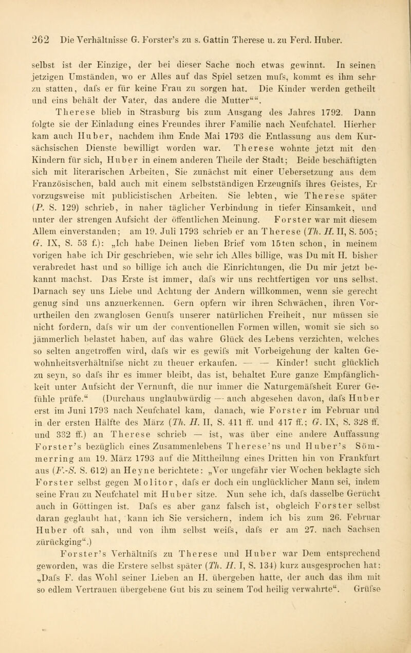 selbst ist der Einzige, der bei dieser Sache noch etwas gewinnt. In seinen jetzigen Umständen, wo er Alles auf das Spiel setzen mufs, kommt es ihm sehr zu statten, dafs er für keine Frau zu sorgen hat. Die Kinder werden getheilt und eins behält der Vater, das andere die Mutter. Therese blieb in Strasburg bis zum Ausgang des Jahres 1792. Dann folgte sie der Einladung eines Freundes ihrer Familie nach Neufchatel. Hierher kam auch Huber, nachdem ihm Ende Mai 1793 die Entlassung aus dem Kur- sächsischen Dienste bewilligt worden war. Therese wohnte jetzt mit den Kindern für sich, Hub er in einem anderen Theile der Stadt; Beide beschäftigten sich mit literarischen Arbeiten, Sie zunächst mit einer Uebersetzung aus dem Französischen, bald auch mit einem selbstständigen Erzeugnifs ihres Geistes, Er vorzugsweise mit publicistischen Arbeiten. Sie lebten, wie Therese später (P. S. 129) schrieb, in naher täglicher Vei'bindung in tiefer Einsamkeit, und unter der strengen Aufsicht der öttentlichen Meinung. Forst er war mit diesem Allem einverstanden; am 19. Juli 1793 schrieb er an Therese (Th. H. U, S. 505; G. IX, S. 53 f.): „Ich habe Deinen lieben Brief vom 15ten schon, in meinem vorigen habe ich Dir geschrieben, wie sehr ich Alles billige, was Du mit H. bisher verabredet hast und so billige ich auch die Einrichtungen, die Du mir jetzt be- kannt machst. Das Erste ist immer, dafs wir uns rechtfertigen vor uns selbst. Darnach sey uns Liebe und Achtung der Andern willkommen, wenn sie gerecht genug sind uns anzuerkennen. Gern opfern wir ihren Schwächen, ihren Vor- urtheilen den zwanglosen Genufs unserer natürlichen Freiheit, nur müssen sie nicht fordern, dafs wir um der conventionellen Formen willen, womit sie sich so jämmerlich l)elastet haben, auf das wahre Glück des Lebens verzichten, Avelches so selten angetroffen wird, dafs wir es gewifs mit Vorbeigehung der kalten Ge- wohnheitsverhältnifse nicht zu theuer erkaufen. — — Kinder! sucht glücklich zu seyn, so dafs ihr es immer bleibt, das ist, behaltet Eure ganze Empfänglich- keit unter Aufsicht der Vernunft, die nur immer die Naturgemäf'sheit Eurer Ge- fühle prüfe. (Durchaus unglaubwürdig — auch abgesehen davon, dafs Hub er erst im Juni 1793 nach Neufchatel kam, danach, wie Forster im Februar und in der ersten Hälfte des März {Th. H. II, S. 411 ff. und 417 ff'.; G. IX, S. 328 ff\ und 332 ff'.) an Therese schrieb — ist, was über eine andere Auffassung Forster's bezüglich eines Zusammenlebens Therese'ns und Huber's Söm- merring am 19. März 1793 auf die Mittheilung eines Dritten hin von Frankfurt aus {F.-S. S. 612) an Heyne berichtete: „Vor ungefähr vier Wochen beklagte sich Forster selbst gegen Molitor, dafs er doch ein unglücklicher Mann sei, indem seine Frau zu Neufchatel mit Huber sitze. Nun sehe ich, dafs dasselbe Gerücht auch in Göttingen ist. Dafs es aber ganz falsch ist, obgleich Forster selbst daran geglaubt hat, kann ich Sie versichern, indem ich bis zum 26. Februar Hub er oft sah, und von ihm selbst weii's, dal's er am 27. nach Sachsen zurückging.) Forster's Verhältnifs zu Therese und Hu her war Dem entsprechend geworden, was die Erstere selbst später {Th. H. I, S. 134) kurz ausgesprochen hat: „Dafs F. das Wohl seiner Lieben an H. übergeben hatte, der auch das ihm mit so edlem Vertrauen übergebene Gut bis zu seinem Tod heilig verwahrte. Grüfse