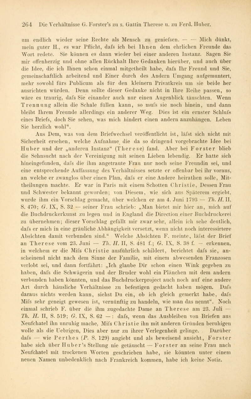 um endlich -wieder seine IJechte als Mensch zu geniel'sen. — — Mich dünkt, mein guter H., es Avar Pflicht, dai's ich hei Ihnen dem ehrlichen Freunde das Wort redete. Sie können es dann wieder hei einer anderen Instanz. Sagen Sie mir offenherzig und ohne allen Rückhalt Ihre Gedanken hierüber, und auch über die Idee, die ich Ihnen schon einmal mitgetheilt habe, dal's Ihr Freund und Sie, gemeinschaftlich arbeitend und Einer durch des Andern Umgang aufgemuntert, mehr sowohl fürs Publicum als für den kleinern Privatkreis um sie beide her ausrichten würden. Denn sollte dieser Gedanke nicht in Ihre lleihe passen, so wäre es traurig, dafs Sie einander auch nur einen Augenblick täuschten. Wenn Trennung allein die Schale füllen kann, so mufs sie noch hinein, und dann bleibt Ihrem Freunde allerdings ein anderer Weg. Dies ist ein ernster Schlufs eines Briefs, doch Sie sehen, was mich hindert einen andern anzuhängen. Leben Sie herzlich wohl. Aus Dem, was von dem Briefwechsel veröffentlicht ist, läfst sich nicht mit Sicherheit ersehen, welche Aufnahme die da so dringend vorgebrachte Idee bei Huber und der „anderen Instanz (Therese) fand. Aber bei Forster blieb die Sehnsucht nach der Vereinigung mit seinen Lieben lebendig. Er hatte sich hineingefunden, dafs die ihm angetraute Frau nur noch seine Freundin sei, und eine entsprechende Auffassung des Verhältnisses setzte er offenbar bei ihr voraus, an welche er zwanglos über einen Plan, dafs er eine Andere heirathen solle, Mit- theilungen machte. Er war in Paris mit einem Schotten Christie, Dessen Frau und Schwester bekannt geworden; von Diesem, wie sich aus Späterem ergieht. wurde ihm ein Vorschlag gemacht, über welchen er am 4. Juni 1793 — Th. H.W, S. 470; G. IX, S. 32 — seiner Frau schrieb: „Man bietet mir hier an, mich auf die Buchdruckerkunst zu legen und in England die Direction einer Buchdruckerei zu übernehmen; dieser Vorschlag gefällt mir zwar sehr, allein ich sehe deutlich, dafs er mich in eine gräuliche Abhängigkeit versetzt, wenn nicht noch interessirtere Absichten damit verbunden sind. Welche Absichten F. meinte, läfst der Brief an Therese vom 23. Juni — Th. H. II, S. 481 f.; G. IX, S. 38 f. - erkennen, in M-elchem er die Mifs Christie ausführlich schildert, berichtet dafs sie, an- scheinend nicht nach dem Sinne der Familie, mit einem abwesenden Franzosen verlobt sei, und dann fortfährt: „Ich glaube Dir schon einen Wink gegeben zu haben, dafs die Schwägerin und der Bruder wohl ein Plänchen mit dem andern verbunden haben könnten, und das Buchdruckerproject auch noch auf eine andere Art durch häusliche Verhältnisse zu befestigen gedacht haben mögen. Dafs daraus nichts werden kann, siehst Du ein, ob ich gleich gemerkt habe, dai's Mifs sehr geneigt gewesen ist, vernünftig zu handeln, wie man das nennt. Noch einmal schrieb F. über die ihm zugedachte Dame an Therese am 23. Juli — Th. H. II, S. 519; G. IX, S. 62 — : dafs, wenn das Ausbleiben von Briefen aus Neufchatel ihn unruhig mache, Mifs Christie ihn mit anderen Gründen beruhigen wolle als die Uebrigen, Dies aber nur zu ihrer Verlegenheit gelinge. Darüber dafs — wie Perthes (P. S. 129) angiebt und als beweisend ansieht, P'orster habe sich über Huber's Stellung nie getäuscht — Forster an seine Frau nach Neufchatel mit trockenen Worten geschrieben habe, sie könnten unter einem neuen Namen unbedenklich nach Frankreich kommen, habe ich keine Notiz.