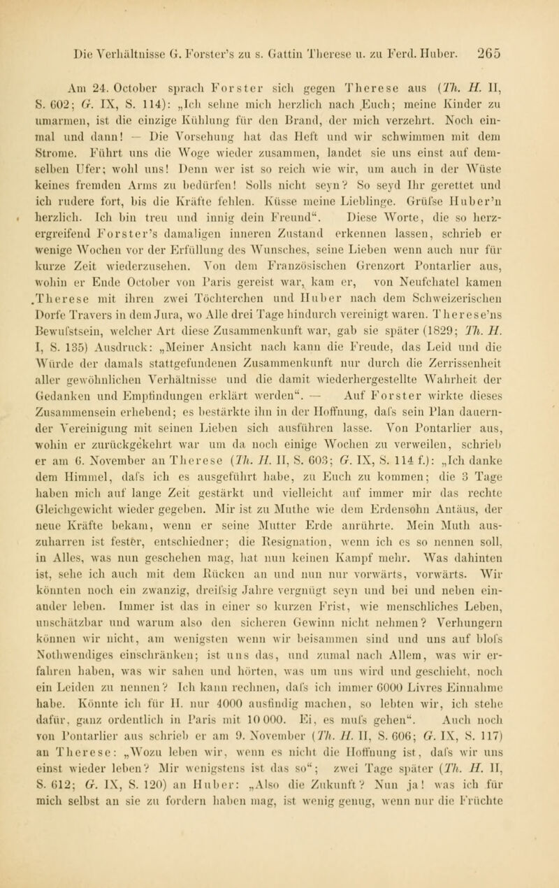 Am 24. Octobcr si)nu-li Forster sicli fffgon Tliorcse aus {lli. H. II, S. G02; Cr. IX, S. 114): „Ic.li seliiie mich licrzlich nach Euch; meine Kinder zu umarmen, ist die einzige Külihnig für den Brand, der mich verzehrt. Nocli ein- mal und dann! - Die Vorsehung hat das Heft und wir schwimmen mit dem Strome. Führt uns die Woge wieder zusammen, landet sie uns einst auf dem- selben Ufer; wolil uns! Denn wer ist so reich wie wir, um auch in der Wüste keines fremden Arms zu bedürfen! Solls nicht seyn? So seyd Dir gerettet und ich rudere fort, bis die Kräfte fehlen. Küsse meine Lieblinge. Grüfse Iluber'u herzlich. Ich bin treu und innig dein Freund. Diese Worte, die so herz- ergreifend Forster's damaligen inneren Zustand erkennen lassen, schrieb er wenige AVochen vor der fh-füllung des Wunsches, seine Lieben wenn auch nur für kurze Zeit wiederzusehen. Von dem Französischen Grenzort Pontarlier aus, wohin er Ende Oclober von l'aris gereist war, kam er, von Neufchatel kamen .Therese mit ihren zwei Töchterchen und Iluber nach dem Schweizerischen Dorfe Travers in dem Jura, wo Alle drei Tage hindurch vereinigt waren. Therese'ns Bewufstsein, welcher Art diese Zusammenkunft war, gab sie später (1829; 'Jli. H. I, S. 135) Ausdruck: „Meiner Ansicht nacli kann die Freude, das Leid und die Würde der damals stattgefundenen Zusammenkunft nur durch die Zerrissenheit aller gewöhnlichen Verhältnisse und die damit wiederhergestellte Wahrheit der Gedanken und Empfindungen erklärt Averden. - Auf Forst er Avirkte dieses Zusammensein erhebend; es bestärkte ihn in der Hoffnung, dafs sein Plan dauern- der Vereinigung mit seinen Lieben sich ausführen lasse. Von Pontarlier aus, wohin er zurückgekehrt war um da nocli einige Wochen zu verweilen, schrieb er am ü. November an Therese (Th. IL 11, S. 603; G. IX, S. 114 f.): „Ich danke dem Himmel, dafs ich es ausgeführt habe, zu Euch zu kommen; die 3 Tage haben mich auf lange Zeit gestärkt und vielleicht auf immer mir das rechte Gleichgewicht wieder gegeben. Mir ist zu Muthe wie dem Erdensohn Antäus, der neue Kräfte bekam, wenn er seine Mutter Erde anrührte. Mein Muth aus- zuharren ist fester, entschicdner; die Resignation, wenn ich es so nennen soll, in Alles, was nun geschehen mag, hat nun keinen Kampf mehr. Was dahinten ist, sehe ich auch mit dem llücken an und nun nur vorwärts, vorwärts. Wir könnten noch ein zwanzig, dreifsig Jahre vergnügt seyn und bei und neben ein- ander leben. Immer ist das in einer so kurzen P'rist, wie menschliches Leben, unschätzbar und warum also den sicheren Gewinn nicht nelimen? Verhungern können wir nicht, am wenigsten wenn wir beisammen sind und uns auf blofs Nothwendiges einschränken; ist uns das, und zumal nach Allem, was wir er- fahren haben, was wir salien und hörten, was um uns wird und geschieht, noch ein Leiden zu nennen V Ich kann rechnen, dafs ich immer GOOO Livres Einnahme habe. Könnte ich für II. nur 4000 ausfindig machen, so lebten wir, ich stehe dafür, ganz ordentlich in Paris mit 10 000. Ei, es mufs gehen. Auch noch von Pontarlier aus schrieb er am 9. Xovember [Th. IL H, S. 606; G. IX, S. 117) an Therese: „Wozu leben wir. wenn es nicht die Hoffnung ist, dafs wir uns einst wieder leben? Mir wenigstens ist das so; zwei Tage später {Th. IL. II, S. 612; Cr. L\, S. 120) an Huber: „Also die Zukunft? Nun ja! was ich für mich selbst an sie zu fordern haben mag, ist wenig genug, wenn nur die Früchte
