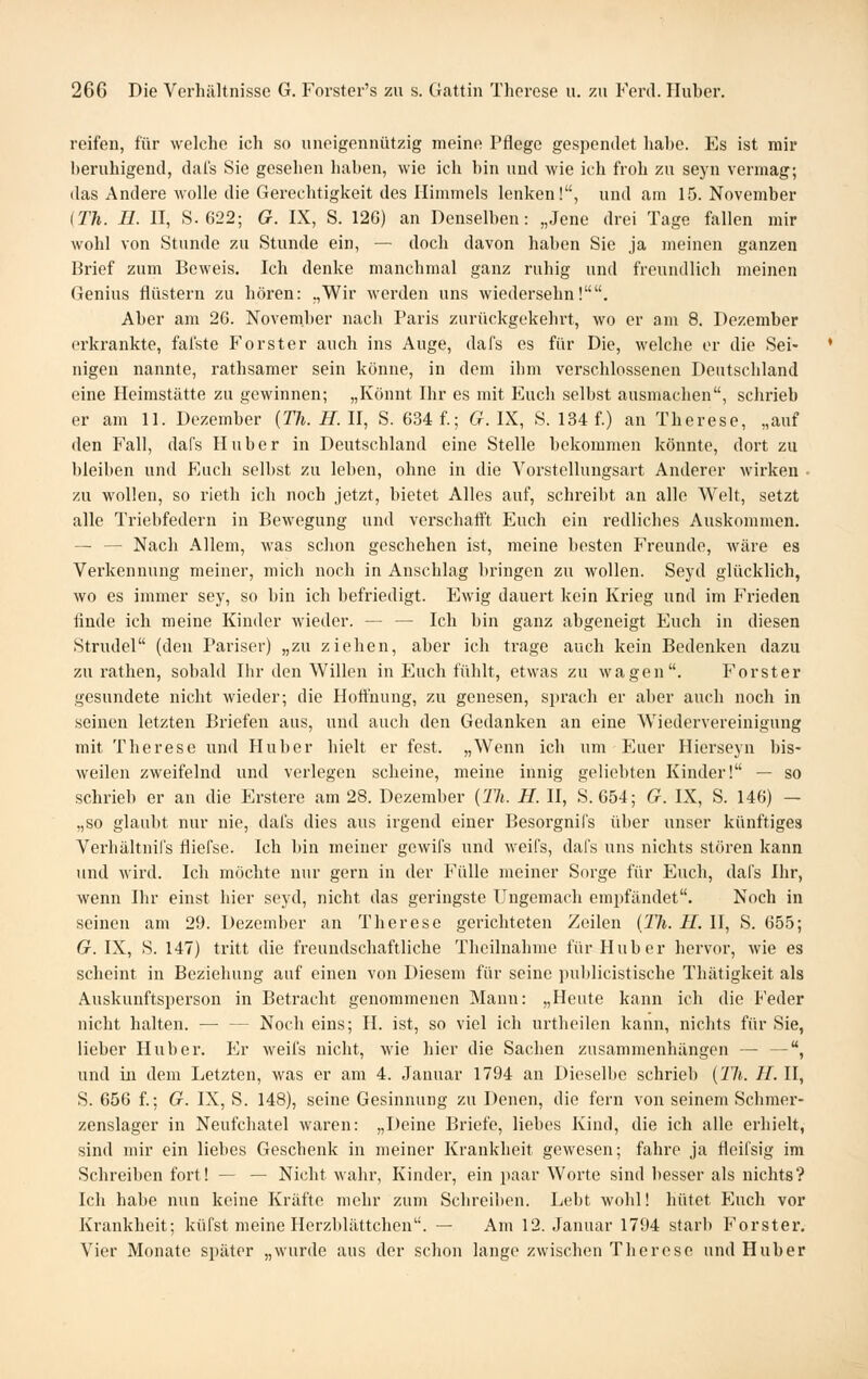reifen, für welche ich so uneigennützig meine Pflege gesiiendet hahe. Es ist mir beruhigend, dafs Sie gesehen haben, wie ich bin und wie ich froh zu seyn vermag; das Andere wolle die Gerechtigkeit des Himmels lenken!, und am 15. November {TJi. Tl. II, S.622; G. IX, S. 12G) an Denselben: „Jene drei Tage fallen mir wohl von Stunde zu Stunde ein, — doch davon haben Sie ja meinen ganzen Brief zum Beweis, Ich denke manchmal ganz ruhig und freundlich meinen Genius flüstern zu hören: „Wir werden uns wiedersehn!. Aber am 26. November nach Paris zurückgekehrt, wo er am 8. Dezember erkrankte, falste Forster auch ins Auge, dafs es für Die, welche er die Sei- nigen nannte, rathsamer sein könne, in dem ihm verschlossenen Deutschland eine Heimstätte zu gewinnen; „Könnt Ihr es mit Euch selbst ausmachen, schrieb er am 11. Dezember [Th. HAI, S. 634 f.; C/. IX, S. 134 f) an Therese, „auf den Fall, dafs Huber in Deutschland eine Stelle bekommen könnte, dort zu bleiben und Euch selbst zu leben, ohne in die Vorstellungsart Anderer wirken • zu wollen, so rieth ich noch jetzt, bietet Alles auf, schreibt an alle Welt, setzt alle Triebfedern in Bewegung und verschafft Euch ein redliches Auskommen. — — Nach Allem, was schon geschehen ist, meine besten Freunde, Aväre es Verkennung meiner, mich noch in Anschlag bringen zu wollen. Seyd glücklich, wo es immer sey, so bin ich befriedigt. Ewig dauert kein Krieg und im Frieden finde ich meine Kinder wieder. — — Ich bin ganz abgeneigt Euch in diesen Strudel (den Pariser) „zu ziehen, aher ich trage auch kein Bedenken dazu zu rathen, sobald Ihr den Willen in Euch fühlt, etwas zu wagen. Forst er gesundete nicht wieder; die Hoffnung, zu genesen, sprach er aber auch noch in seinen letzten Briefen aus, und auch den Gedanken an eine Wiedervereinigung mit Therese und Huber hielt er fest. „Wenn ich um Euer Hierseyn bis- weilen zweifelnd und verlegen scheine, meine innig geliebten Kinder! — so schrieb er an die Erstere am 28. Dezember {Th. H. II, S. 654; G. IX, S. 146) — „so glaubt nur nie, dafs dies aus irgend einer Besorgnifs über unser künftiges Verhältnil's fliefse. Ich bin meiner gewifs und weifs, dafs uns nichts stören kann und wird. Ich möchte nur gern in der Fülle meiner Sorge für Euch, dafs Ihr, wenn Ihr einst hier seyd, nicht das geringste Ungemach empfändet. Noch in seinen am 29. Dezember an Therese gerichteten Zeilen [Th. II. II, S. 655; G. IX, S. 147) tritt die freundschaftliche Theilnahme für Hub er hervor, wie es scheint in Beziehung auf einen von Diesem für seine ]niblicistische Thätigkeit als Auskunftsperson in Betracht genommenen Mann: „Heute kann ich die Feder nicht halten. — — Noch eins; H. ist, so viel ich urtheilen kann, nichts für Sie, lieber Hub er. Er weifs nicht, wie hier die Sachen zusammenhängen — —, und in dem Letzten, was er am 4. Januar 1794 an Dieselbe schrieb [Th. II. II, S. 656 f.; G. IX, S. 148), seine Gesinnung zu Denen, die fern von seinem Schmer- zenslager in Neufchatel waren: „Deine Briefe, liebes Kind, die ich alle erhielt, sind mir ein liebes Geschenk in meiner Krankheit gewesen; fahre ja fleifsig im Schreiben fort! — — Nicht wahr, Kindei-, ein paar Worte sind besser als nichts? Ich habe nun keine Kräfte mehr zum Schreiben. Lebt wohl! hütet Euch vor Krankheit; küfst meine Herzblättchen. — Am 12. Januar 1794 starb Forster. Vier Monate später „wurde aus der schon lange zwischen Therese und Hub er