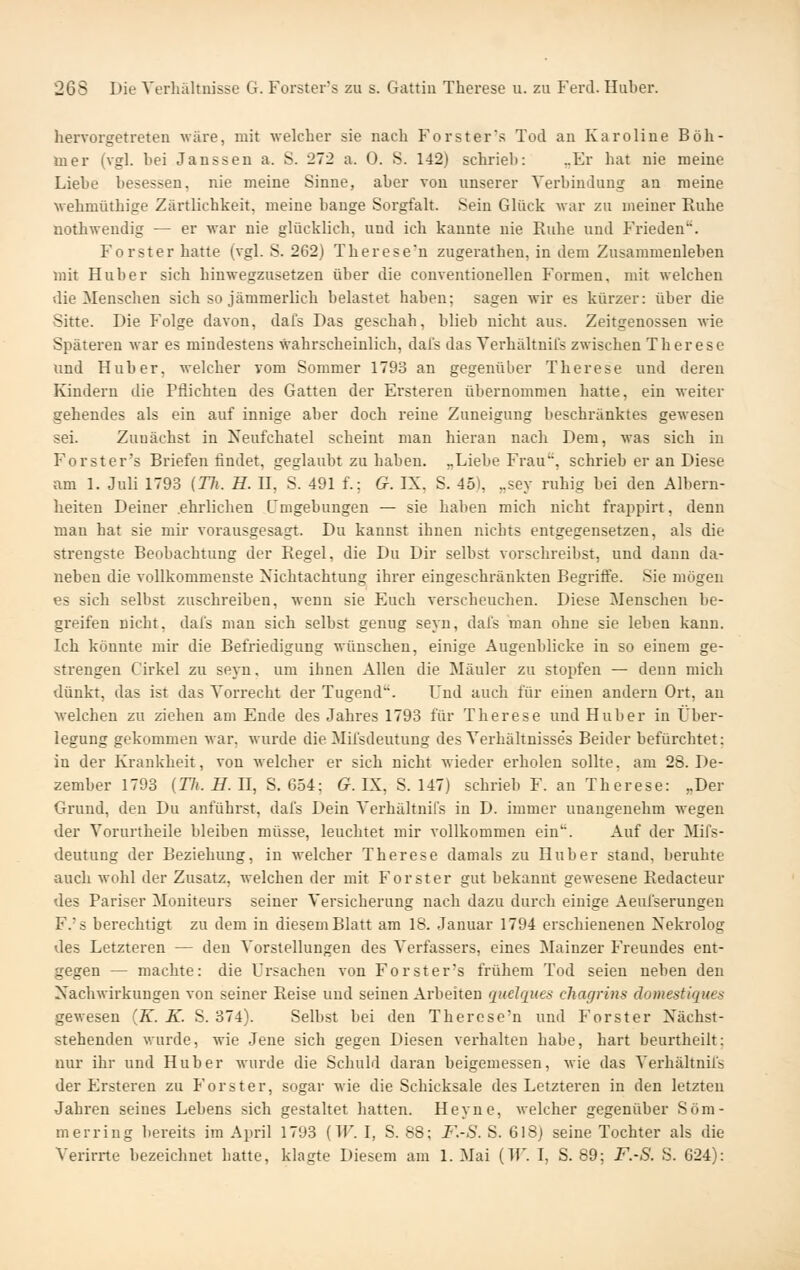 hervorgetreten wäre, mit welcher sie nach Forster's Tod an Karoline Böh- iner (vgl. bei Janssen a. S. 272 a. 0. S. 142) schrieb: „Er hat nie meine Liebe besessen, nie meine Sinne, aber von unserer Verbindung an meine wehmüthige Zärtlichkeit, meine bange Sorgfalt. Sein Glück war zu meiner Ruhe nothweudig — er war nie glücklich, und ich kannte nie Ruhe und Frieden. Forst er hatte (vgl. S. 262) Therese'n zugerathen, in dem Zusammenleben mit Hub er sich hinwegzusetzen über die conventioneilen Formen, mit welchen die Menschen sich so jämmerlich belastet haben; sagen wir es kürzer: über die vSitte. Die Folge davon, dafs Das geschah, blieb nicht aus. Zeitgenossen wie Späteren war es mindestens wahrscheinlich, dal's das Verhältnils zwischen Therese und Hub er, welcher vom Sommer 1793 an gegenüber Therese und deren lündern die Pflichten des Gatten der Ersteren übernommen hatte, ein weiter gehendes als ein auf innige aber doch reine Zuneigung beschränktes gewesen sei. Zunächst in Neufchatel scheint man hieran nach Dem, was sich in Forster's Briefen findet, geglaubt zu haben. „Liebe Frau, schrieb er an Diese am 1. Juli 1793 (17;. H. H, S. 491 f.; G. IX, S. 45), ,,sey ruhig bei den Albern- heiten Deiner .ehrlichen Umgebungen — sie haben mich nicht frappirt, denn man hat sie mir vorausgesagt. Du kannst ihnen nichts entgegensetzen, als die strengste Beobachtung der Regel, die Du Dir selbst vorschreibst, und dann da- neben die vollkommenste Nichtachtung ihrer eingeschränkten Begriffe. Sie mögen es sich selbst zuschreiben, wenn sie Euch verscheuchen. Diese Menschen be- greifen nicht, dal's man sich selbst genug seyn, dafs man ohne sie leben kann. Ich könnte mir die Befriedigung wünschen, einige Augenblicke in so einem ge- strengen Cirkel zu seyn, um ihnen Allen die Manier zu stopfen — denn mich dünkt, das ist das Vorrecht der Tugend. Und auch für einen andern Ort, au welchen zu ziehen am Ende des Jahres 1793 für Therese und Hub er in Über- legung gekommen war, wurde die Mifsdeutung des Verhältnisses Beider befürchtet; in der Krankheit, von welcher er sich nicht wieder erholen sollte, am 28. De- zember 1793 (27t. ^. n, S. 654; G. IX, S. 147) schrieb F. an Therese: „Der Grund, den Du anführst, dafs Dein Verhältnifs in D. immer unangenehm wegen der Vorurtheile bleiben müsse, leuchtet mir vollkommen ein. Auf der Mifs- deutung der Beziehung, in welcher Therese damals zu Huber stand, beruhte auch wohl der Zusatz, welchen der mit Forst er gut bekannt gewesene Redacteur des Pariser Moniteurs seiner Versicherung nach dazu durch einige Aeufserungen F.'s berechtigt zu dem in diesem Blatt am 18. Januar 1794 erschienenen Nekrolog des Letzteren — den Vorstellungen des Verfassers, eines Mainzer J'reuudes ent- gegen — machte: die Ursachen von Forster's frühem Tod seien neben den Nachwirkungen von seiner Reise und seinen Arbeiten quelques chagrins domestiques gewesen (K. K. S. 374). Selbst bei den Therese'n und Forster Nächst- stehenden wurde, wie Jene sich gegen Diesen verhalten habe, hart beurtheilt: nur ihr und Hu her wurde die Schuld daran beigemessen, wie das Verhältnifs der Ersteren zu Forster, sogar wie die Schicksale des Letzteren in den letzten Jahren seines Lebens sich gestaltet hatten. Heyne, welcher gegenüber Som- mer ring bereits im April 1793 (lU. I, S. 88; F.-S. S. 618) seine Tochter als die Verirrte bezeichnet hatte, klagte Diesem am 1. Mai (TU. I, S. 89; F.-S. S. 624):