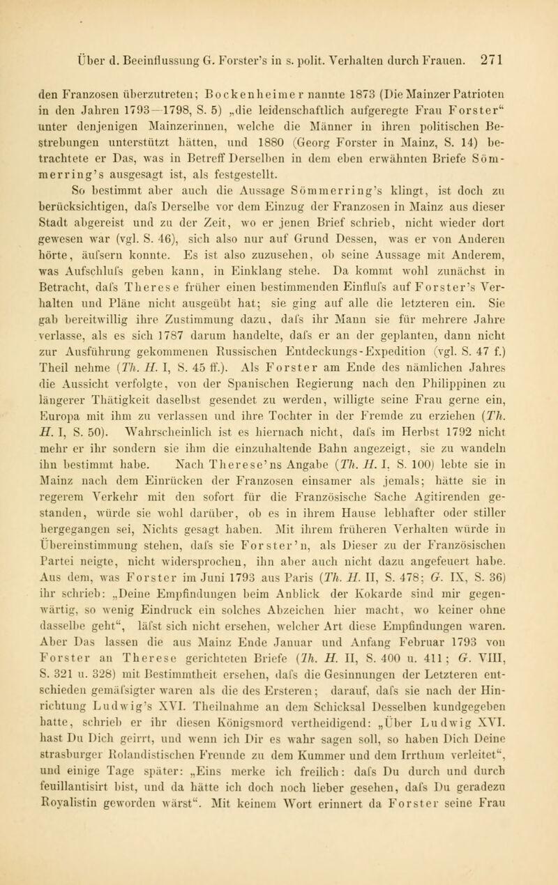 den Franzosen überzutreten; Bockenheime r nannte 1873 (Die Mainzer Patrioten in den Jahren 1793—1798, S. 5) y,die leidenschaftlich aufgeregte Frau Forster'' unter denjenigen Mainzerinnen, welche die Männer in ihren politischen Be- strebungen unterstützt hätten, und 1880 (Georg Forster in Mainz, S. 14) be- trachtete er Das, was in Betreff Derselben in dem eben erwähnten Briefe Som- mer ring's ausgesagt ist, als festgestellt. So bestimmt aber auch die Aussage Sömmerring's klingt, ist doch zu berücksichtigen, dafs Derselbe vor dem Einzug der Franzosen in Mainz aus dieser Stadt abgereist und zu der Zeit, wo er jenen Brief schrieb, nicht wieder dort gewesen war (vgl. S. 46), sich also nur auf Grund Dessen, was er von Anderen hörte, äufseru konnte. Es ist also zuzusehen, ob seine Aussage mit Anderem, was Aufschlufs geben kann, in Einklang stehe. Da kommt wohl zunächst in Betracht, dafs Therese früher einen bestimmenden Einflufs auf Forster's Ver- halten und Pläne nicht ausgeübt hat; sie ging auf alle die letzteren ein. Sie gab bereitwillig ihre Zustimmung dazu, dafs ihr Mann sie für mehrere Jahre verlasse, als es sich 1787 darum handelte, dafs er an der geplanten, dann nicht zur Ausführung gekommenen Russischen Eutdeckuugs-Expedition (vgl. S. 47 f.) Theil nehme {Th. H. I, S. 45 ff.). Als Forster am Ende des nämlichen Jahres die Aussicht verfolgte, von der Spanischen Regierung nach den Philippinen zu längerer Thätigkeit daselbst gesendet zu werden, willigte seine Frau gerne ein, Europa mit ihm zu verlassen und ihre Tochter in der Fremde zu erziehen {Th. H. I, S. 50). Wahrscheinlich ist es hiernach nicht, dafs im Herbst 1792 nicht mehr er ihr sondern sie ihm die einzuhaltende Bahn angezeigt, sie zu wandeln ihn bestimmt habe. Nach Therese'ns Angabe {Th. H. I. S. 100) lebte sie in Mainz nach dem Einrücken der Franzosen einsamer als jemals; hätte sie in regerem Verkehr mit den sofort für die Französische Sache Agitirenden ge- standen, würde sie wohl darüber, ob es in ihrem Hause lebhafter oder stiller hergegangen sei, Nichts gesagt haben. Mit ihrem früheren Verhalten würde in Übereinstimmung stehen, dafs sie Forster'n, als Dieser zu der P'ranzösischen Partei neigte, nicht widersprochen, ihn aber auch nicht dazu angefeuert habe. Aus dem, was Forster im Juni 1793 aus Paris {Th. H. H, S. 478; G. IX, S. 36) ihr schrieb: „Deine Empfindungen beim Anblick der Kokarde sind mir gegen- Avärtig, so wenig Eindruck ein solches Abzeichen hier macht, wo keiner ohne dasselbe geht, läfst sich nicht ersehen, welcher Art diese Empfindungen waren. Aber Das lassen die aus Mainz Ende Januar und Anfang Februar 1793 von Forster an Therese gerichteten Briefe {Ih. H. H, S. 400 u. 411; G. VIH, S. 321 u. 328) mit Bestimmtheit ersehen, dafs die Gesinnungen der Letzteren ent- schieden gemäfsigter waren als die des Ersteren; darauf, dafs sie nach der Hin- richtung Ludwig's XVI. Theilnahme an dem Schicksal Desselben kundgegeben hatte, schrieb er ihr diesen Königsmord vertheidigend: „Über Ludwig XVI. hast Du Dich geirrt, und wenn ich Dir es wahr sagen soll, so haben Dich Deine strasburger Rolandistischen Freunde zu dem Kummer und dem Irrthum verleitet, und einige Tage später: „Eins merke ich freilich: dafs Du durch und durch feuillantisirt bist, und da hätte ich doch noch lieber gesehen, dafs Du geradezu Royalistiu geworden wärst'. Mit keinem Wort erinnert da Forst er seine Frau