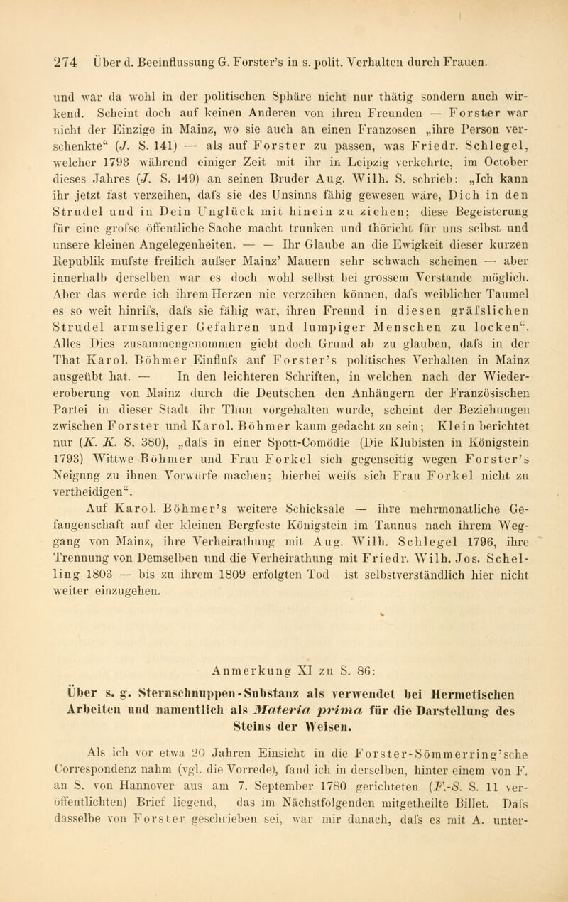 und war da wohl in der politischen Sphäre nicht nur thätig sondern auch wir- kend. Scheint doch auf keinen Anderen von ihren Freunden — Forster war nicht der Einzige in Mainz, wo sie auch an einen Franzosen „ihre Person ver- schenkte (J. S. 141) — als auf Forster zu passen, was Friedr. Schlegel, welcher 1793 während einiger Zeit mit ihr in Leipzig verkehrte, im October dieses Jahres (J. S. 149) an seinen Bruder Aug. Wilh. S. schrieb: „Ich kann ihr jetzt fast verzeihen, dafs sie des Unsinns fähig gewesen wäre, Dich in den Strudel und in Dein Unglück mit hinein zu ziehen; diese Begeisterung für eine grofse öffentliche Sache macht trunken und thöricht für uns selbst und unsere kleinen Angelegenheiten. ■— — Ihr Glaube an die Ewigkeit dieser kurzen Republik mufste freilich auiser Mainz' Mauern sehr schwach scheinen — aber innerhalb derselben war es doch wohl selbst bei grossem Verstände möglich. Aber das werde ich ihrem Herzen nie verzeihen können, dafs weiblicher Taumel es so weit hinrifs, dafs sie fähig war, ihren Freund in diesen gräfsuchen Strudel armseliger Gefahren und lumpiger Menschen zu locken. Alles Dies zusammengenommen giebt doch Grund ab zu glauben, dafs in der That Karol. Böhmer Einflufs auf Forster's politisches Verhalten in Mainz ausgeübt hat. — In den leichteren Schriften, in welchen nach der Wieder- eroberung von Mainz durch die Deutschen den Anhängern der Französischen Partei in dieser Stadt ihr Thun vorgehalten wurde, scheint der Beziehungen zwischen Forster und Karol. Böhmer kaum gedacht zu sein; Klein berichtet nur {K. K. S. 380), „dafs in einer Spott-Comödie (Die Klubisten in Königstein 1793) Wittwe Böhmer und F'rau Forkel sich gegenseitig wegen Forster's Neigung zu ihnen Vorwürfe machen; hierbei weifs sich Frau Forkel nicht zu vertheidigen. Auf Karol. Böhmer's weitere Schicksale — ihre mehrmonatliche Ge- fangenschaft auf der kleinen Bergfeste Königstein im Taunus nach ihrem Weg- gang von Mainz, ihre Verheirathung mit Aug. Wilh. Schlegel 1796, ihre Trennung von Demselben und die Verheirathung mit Friedr. Wilh. Jos. Schel- ling 1803 — bis zu ihrem 1809 erfolgten Tod ist selbstverständlich hier nicht weiter einzugehen. Anmerkung XI zu S. 86: Über s. g-, Sternschimppeii-Substanz als verwendet bei Hermetischen Arbeiten und namentlich als 3Iaferia pi^itna für die Darstellung des Steins der Weisen. Als ich vor etwa 20 Jahren Einsicht in die Forster-Sömmerring'sehe Correspondenz nahm (vgl. die Vorrede), fand ich in derselben, hinter einem von F. an S. von Hannover aus am 7. September 1780 gerichteten {F.-S. S. 11 ver- ötfentlichten) Brief liegend, das im Nächstfolgenden mitgetheilte Billet. Dafs dasselbe von Forst er geschrieben sei, war mir danach, dafs es mit A. unter-