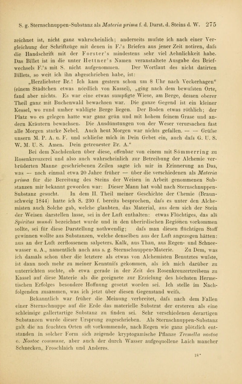 zeichnet ist, nicht ganz wahrscheinlich; anderseits miifste ich nach einer Ver- gleichung der Schriftzüge mit denen in F.'s Briefen aus jener Zeit notiren, dafs die Handschrift mit der Forster's mindestens sehr viel Aehnlichkeit habe. Das Billet ist in die unter Hettner's Namen veranstaltete Ausgabe des Brief- wechsels F.'s mit 8. nicht aufgenommen. Der Wortlaut des nicht datirten Billets, so weit ich ihn abgesclirieben habe, ist: „Herzliebstcr Br.! Ich kam gestern schon um 8 Uhr nach Yeckerhagen (einem Städtchen etwas nördlich von Kassel), „ging nach dem bewufsten Orte, fand aber nichts. Es Avar eine etwas sumi)figte Wiese, am Berge, dessen oberer Theil ganz mit Buchenwald bewachsen war. Die ganze Gegend ist ein kleiner Kessel, wo rund umher wahligte Berge liegen. Der Boden etwas röthlich; der Platz wo es gelegen hatte war ganz grün und mit hohem feinem Grase und an- dern Kräutern bewachsen. Die Ausdünstungen von der Weser verursachen fast alle Morgen starke Nebel. Auch heut Morgen war nichts gefallen. — — Grüfse unsern M. P. A. u. F. und schliefse mich in Dein Gebet ein, auch dafs G. ü. S. W. M. U. S. Amen. Dein getreuester Br. A. Bei dem Nachdenken über diese, oft'enbar von einem mit Sömmerring zu Ivosenkreuzerei und also auch wahrscheinlich zur Betreibung der Alchemie ver- brüderten Manne geschriebenen Zeilen sagte ich mir in Erinnerung an Das, was — noch einmal etwa 20 Jahre früher — über die verschiedenen als Materia 2rrima für die Bereitung des Steins der Weisen in Arbeit genommenen Sub- stanzen mir bekannt geworden war: Dieser Mann bat wohl nach Sternschnuppen- Substanz gesucht. In dem II. Theil meiner Geschichte der Chemie (Braun- schweig 1844) hatte ich S. 230 f. bereits besprochen, dafs es unter den Alche- misten auch Solche gab, welche glaubten, das Material, aus dem sich der Stein der Weisen darstellen lasse, sei in der Luft enthalten: etwas Flüchtiges, das als S2)iritus viundi bezeichnet wurde und in den überirdischen Piegionen vorkommen sollte, sei für diese Darstellung nothwendig; dafs man diesen flüchtigen Stoff gewinnen wollte aus Substanzen, welche denselben aus der Luft angezogen hätten: aus an der Luft zerflossenem Salpeters. Kalk, aus Thau, aus Regen- und Schnee- wasser U.A., namentlich auch aus s. g. Sternschnuppen-Materie. Zu Dem, was ich damals schon über die letztere als etwas von Alchemisten Benutztes wufste, ist dann noch mehr zu meiner Kenntnil's gekommen, als ich mich darüber zu unterrichten suchte, ob etwa gerade in der Zeit des Rosenkreuzertreibens zu Kassel auf diese Materie als die geeignete zur Erzielung des höchsten Herme- tischen Erfolges besondere Hoffnung gesetzt worden sei. Ich stelle im Nach- folgenden zusammen, was ich .jetzt über diesen Gegenstand weifs. Bekanntlich war früher die Meinung verl)reitet, dafs nach dem Fallen einer Sternschnuppe auf die Erde das materielle Substrat der ersteren als eine schleimige gallertartige Substanz zu tinden sei. Sehr verschiedenen derartigen Substanzen wurde dieser Ursprung zugeschrieben. Als Sternschnuppen-Substanz galt die an feuchten Orten oft vorkommende, nach Regen wie ganz plötzlich ent- standen in solcher Form sich zeigende kryptogamische Pflanze Tremella nostoG 0. Nostoc commune, aber auch der durch Wasser aufgetpiollene Laich mancher Schnecken,.Froschlaich und Anderes. 18*