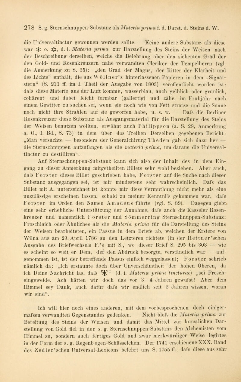 die Universaltinctur gewonnen werden sollte. Keine andere Substanz als diese war :4^ o. xjs:, d. i. Materia prima zur Darstellung des Steins der Weisen nach der Beschreibung derselben, welche die Belehrung über den siebenten Grad der den Gold- und Rosenkreuzern nahe verwandten Cleriker der Tempelherrn (vgl. die Anmerkung zu S. 35): „den Grad der Magus, der Ritter der Klarheit und des Lichts enthält, die aus Wöllner's hinterlassenen Papieren in dem „Signat- stern (S. 211 if. im I. Theil der Ausgabe von 1803) veröffentlicht worden ist: dafs diese Materie aus der Luft komme, wasserblau, auch gelblich oder grünlich, cohärent und dabei leicht formbar (gallertig) und zähe, im Frühjahr nach einem Gewitter zu suchen sei, wenn sie noch wie von Fett strotze und die Sonne noch nicht ihre Strahlen auf sie geworfen habe, u. s. w. Dafs die Berliner Rosenkreuzer diese Substanz als Ausgangsmaterial für die Darstellung des Steins der Weisen benutzen wollten, erwähnt auch Philippson (a. S. 28, Anmerkung a. 0., L Bd., S. 73) in dem über das Treiben Derselben gegebenen Bericht: „Man versuchte — besonders der Generalchirurg Theden gab sich dazu her — die Sternschnuppen aufzufangen als die materia prima, um daraus die Universal- tinctur zu destilliren. Auf Sternschnuppen-Substanz kann sich also der Inhalt des in dem Ein- gang zu dieser Anmerkung mitgetheilten Billets sehr wohl beziehen. Aber auch, dafs Forster dieses Billet geschrieben habe. Forster auf die Suche nach dieser Substanz ausgegangen sei, ist mir mindestens sehr wahrscheinlich. Dafs das Billet mit A. unterzeichnet ist konnte mir diese Vermuthung nicht mehr als eine unzulässige erscheinen lassen, sobald zu meiner Kenntnifs gekommen war, dafs Forster im Orden den Namen Amadeus führte (vgl. S. 89). Dagegen giebt eine sehr erhebliche Unterstützung der Annahme, dafs auch die Kasseler Rosen- kreuzer und namentlich Forster und Sömmerring Sternschnuppen-Substanz: Froschlaich oder Ähnliches als die Materia prima für die Darstellung des Steins der Weisen bearbeiteten, ein Passus in dem Briefe ab, welchen der Erstere von Wilna aus am 29. April 1786 an den Letzteren richtete (in der Hettner'schen Ausgabe des Briefwechsels F.'s mit S., wo dieser Brief S. 295 bis 303 — wie es scheint so weit er Dem, der den Abdruck besorgte, verständlich war — auf- genommen ist, ist der betreffende Passus einfach weggelassen); Forster schrieb nämlich da: „Ich erstaunte doch über Unverschämtheit der hohen Oberen, da ich Deine Nachricht las, dafs '^ (d.i. Materia prima tincturae) „sei Frosch- eingeweide. Ach hätten wir doch das vor 3—4 Jahren gewufst! Aber dem Himmel sey Dank, auch dafür dafs wir endlich seit 2 Jahren wissen, woran wir sind. Ich will hier noch eines anderen, mit dem vorbesprochenen doch einiger- mafsen verwandten Gegenstandes gedenken. Nicht blofs die Materia prima zur Bereitung des Steins der Weisen und damit das Mittel zur künsthchen Dar- stellung von Gold fiel in der s. g. Sternschnuppen-Substanz den Alchemisten vom Himmel zu, sondern auch fertiges Gold, und zwar merkwürdiger Weise legirtes in der Form der s. g. Regenbogen-Schüsselchen. Der 1741 erschieneneXXX. Band des Zedler'schen Universal-Lexicons belehrt uns S. 1755 ff., dafs diese aus sehr