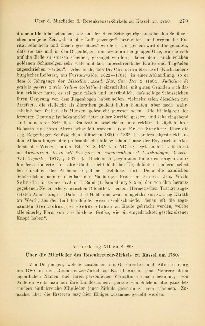 dünnem Blech bestehenden, wie auf der einen Seite geprägt aussehenden Schüssel- chen um jene Zeit „als in der Luft't gezeuget betrachtet „und wegen der Ra- rität sehr hoch und theuer geschätzet wurden; „insgemein wird dafür gehalten, dafs sie aus und in den Regenbögen, und zwar an demjenigen Orte, wo sie sich auf die Erde zu stützen scheinen, gezeuget würden; daher denn auch solchen goldenen Schüsselgen sehr viele und fast unbesclireibliche Kräfte und Tugeiaden zugeschrieben werden. Aber auch, dafs Dr. Christian Mentzel (Kurbranden- burgischer Leibarzt, aus Fürstenwalde; 1622—1701) in einer Abhandlung, so er dem 3. Jahrgange der Miscellan. Acad. Nat. Cur. Dec. 2 (1684: Judicium de patinis iiarvis aiireis iridum coelestium) einverleibet, mit guten Gründen sich da- hin erkläret hatte, es sei ganz falsch und unerfindlich, dafs selbige Schüsselchen ihren Ursprung von dem Regenbogen haben sollen; vielmehr seien dieselben nur Artefacte, die vielleicht als Zierathen gedient haben könnten aber noch wahr- scheinlicher früher als Münzen gebraucht gewesen seien. Die Richtigkeit der letzteren Deutung ist bekanntlich jetzt aufser Zweifel gesetzt, und sehr eingehend sind in neuerer Zeit diese Bracteaten beschrieben und erklärt, bezüglich ihrer Heimath und ihres Alters behandelt worden (von Franz Streber: Über die s. g. Regenbogen-Schüsselchen, München 1860 u. 1862, besonders abgedruckt aus den Abhandlungen der philosophisch-philologischen Classe der Bayerischen Aka- demie der Wissenschaften, Bd. IX, S. 165 ff. u. 547 ff.; vgl. auch Ch. Robert im Annuaire de la Societe frangaise de numismatique et d^archeologie, 2. Serie, r. I, l.partie, 1877, 2^. 337 s.S.). Doch noch gegen .das Ende des vorigen Jahr- hunderts dauerte der alte Glaube nicht blofs bei Ungebildeten sondern selbst bei einzelnen der Alchemie ergebenen Gelehrten fort. Denn die nämlichen Schüsselchen meinte offenbar der Marburger Professor Friedr. Jos. Wilh. Schröder in seiner 1772 im I. Band (1. Sammlung, S. 235) der von ihm heraus- gegebenen Neuen Alchj'mistischen Bibliothek einem Hermetischen Tractat zuge- setzten Anmerkung: „Dafs selbst Gold, und zwar ohngefähr von zwanzig Karath an Werth, aus der Luft herabfalle, wissen Goldschmiede, denen oft die soge- nannten Sternschnuppen-Schüsselchen zu Kaufe gebracht werden, welche alle einerley Form von verschiedener Gröfse, wie ein eingedruckter geschijaolzener Knopf haben. Anmerkung XH zu S. 89: Über die Mitglieder des Roseiikrenzer-Zirkels zu Kassel um 1780. Von Denjenigen, welche zusammen mit G. Forster und Sömmerring um 1780 in dem Rosenkreuzer-Zirkel zu Kassel waren, sind Mehrere ihren eigentlichen Namen und ihren persönlichen Verhältnissen nach bekannt; von Anderen weifs man nur ihre Bundesnamen: gerade von Solchen, die ganz be- sonders einflufsreicbe Mitglieder jenes Zirkels gewesen zu sein scheinen. Zu- nächst über die J]rstcren mag hier Einiges zusammengestellt werden.