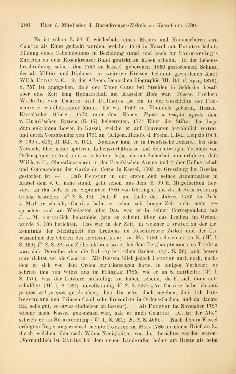 Es ist schon S. 94 ff. wiederholt eines Majors und Kammerherrn von Canitz als Eines gedacht worden, welcher 1779 in Kassel mit Forster behufs Bildung eines Geheimbundes in Beziehung stand und auch für Sömmerring's Zutreten zu dem Rosenkreuzer-Bund gewirkt zu haben scheint. In der Lebens- beschreibung seines ihm 1787 zu Kassel geborenen (1850 gestorbenen) Sohnes, des als Militär und Diplomat in weiteren Kreisen bekannt gewordenen Karl Wilh. Ernst v. C. in der Allgem. Deutschen Biographie III. Bd. (Leipzig 1876), S. 757 ist angegeben, dafs der Vater Güter bei Strehlen in Schlesien besafs aber eine Zeit lang Hofmarschall am Kasseler Hofe war. Dieser, Freiherr Wilhelm von Canitz und Dallwitz ist ein in der Geschichte der Frei- maurerei wohlbekannter Mann. Er war 1742 zu Rheiufels geboren, Hessen- Kassel'scher Officier, 1772 unter dem Xamen Eques a templo aperto dem V. Hund'schen System (S. 17) beigetreten, 1774 Einer der Stifter der Loge Zum gekrönten Löwen in Kassel, welche er auf Conventen gewöhnlich vertrat, und deren Vorsitzender von 1781 an (Allgem. Handb. d. Freim. I.Bd., Leii5zigl863, S. 162 u. 616; II. Bd., S. 101). Nachher kam er in Preui'sische Dienste; bei dem Versuch, über seine späteren Lebensverhältnisse und den etwaigen Verbleib von Ordenspapieren Auskunft zu erhalten, habe ich mit Sicherheit nur erfahren, dafs Wilh. v. C, Oberstlieutenant in der Preufsischen Armee und früher Hofmarschall und Commandeur der Garde du Corps in Kassel, 1805 zu Grossbui-g bei Breslau gestorben ist. — Dafs Forster in der ersten Zeit seines Aufenthaltes in Kassel dem v. C. nahe stand, geht schon aus dem S. 99 ff. Mitgetheilten her- vor; an ihn liefs er im September 1780 von Göttingen aus durch Sömmerring Grüfse bestellen {F.-S. S. 12). Dafs F. am Ende des Jahres 1783 an Joh. V. Müller schrieb,-Canitz habe er schon seit langer Zeit nicht mehr ge- sprochen und am Wenigsten über Das, was er in seiner Correspondenz mit J. V. M. vertraulich behandele (wie es scheint über das Treiben im Orden), wurde S. 108 berichtet. Das war in der Zeit, in welcher Forster zu der Er- kenntnis der Nichtigkeit des Treibens im Rosenkreuzer-Zirkel und der Un- wissenheit der Oberen des letzteren kam; im Mai 1784 schrieb er an S. {W. I, S. 130; F.-S. S. 28) von Zellerfeld aus, wo er bei dem Berghauptmann von Trebra war, dafs Derselbe über die Schrepfer'sehen Sachen (vgl. S. 26) weit besser unterrichtet sei als Canitz. Mit Diesem blieb jedoch Forster auch noch, nach- dem er sich von dem Orden zurückgezogen hatte, in einigem Verkehr; er schrieb ihm von Wilna aus im Frühjahr 1785, wie er an S. mittheilte {W. I, S. 175), was der Letztere mifsbilligt zu haben scheint, da F. sich dann ent- schuldigt (TF. I, S. 182; unvollständig F.-S. S. 227: „An Canitz habe ich non propter sed propjter geschrieben, denn Du wirst doch zugeben, dafs ich ins- besondere den Prinzen Carl sehr brusquirte in Ordeus-Sachen, und da dachte ich, sei's gut, so etwas einfliefsen zu lassen). Als Forster im November 1787 wieder nach Kassel gekommen war, sah er auch Canitz; „C. ist der Alte schrieb er an Sömmerring (TF. I, S. 261; F.-S. S. 465). Nach dem in Kassel erfolgten RegierungsM^echsel meinte Forster im März 1786 in einem Brief an S., durch welchen ihm nach Wilna Neuigkeiten von dort berichtet worden waren: „Vermuthlich ist Canitz bei dem neuen Landgrafen höher am Brette als beim