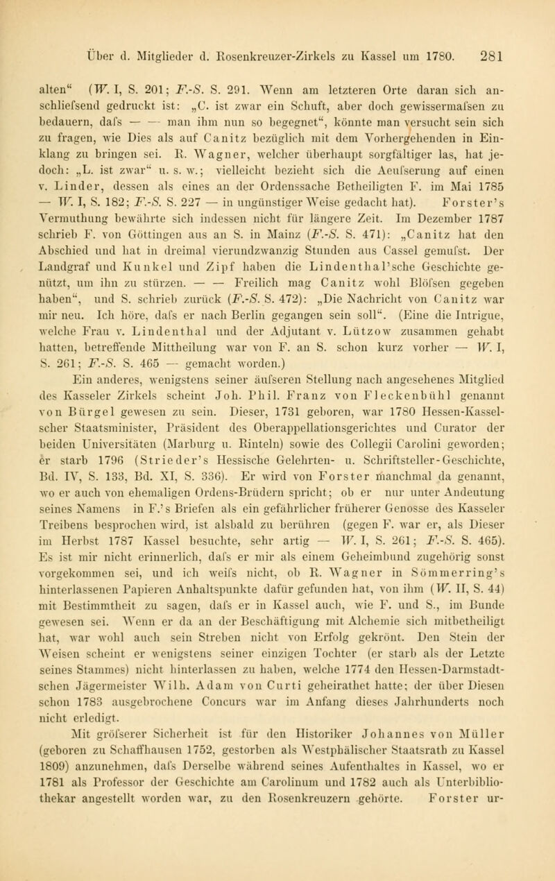 alten {W.l, S. 201; F.-S. S. 291. Wenn am letzteren Orte daran sich an- schliefsend gedruckt ist: „C. ist zwar ein Schuft, aber doch gewisserraalsen zu bedauern, dafs — — man ihm nun so begegnet, könnte man versucht sein sich zu fragen, wie Dies als auf Canitz bezüglich mit dem Vorhergehenden in Ein- klang zu bringen sei. K. Wagner, welcher überliaui^t sorgfältiger las, hat je- doch: „L. ist zwar u. s. w.; vielleicht bezieht sich die Aeul'serung auf einen V. Linder, dessen als eines an der Ordenssache Betheiligten F. im Mai 1785 — W. I, S. 182; F.-S. S. 227 — in ungünstiger Weise gedacht hat). Forster's Vermuthung bewährte sich indessen nicht für längere Zeit. Im Dezember 1787 schrieb F. von Göttingen aus an S. in Mainz (F.-S. S. 471): „Canitz hat den Abschied und hat in dreimal vierundzwanzig Stunden aus t'assel gemufst. Der Landgraf und Kunkel und Zipf haben die Lindenthal'sehe Geschichte ge- nützt, um ihn zu stürzen. — — Freilich mag Canitz wohl Blöfsen gegeben haben, und S. schrieb zurück {F.-S. S. 472): „Die Nachricht von Canitz war mir neu. Ich höre, dafs er nach Berlin gegangen sein soll. (Eine die Intrigue, welche Frau v. Lindenthal und der Adjutant v. Lützow zusammen gehabt hatten, betreftende Mittheilung war von F. an S. sclion kurz vorher — W. I, S. 261; F.-S. S. 465 — gemacht worden.) Ein anderes, wenigstens seiner äufseren Stellung nach angesehenes Mitglied des Kasseler Zirkels scheint Joh. Phil. Franz von Fleckenbühl genannt von Bürgel gewesen zu sein. Dieser, 1731 geboren, war 1780 Hessen-Kassel- scher Staatsniinister, Präsident des Oberappellationsgerichtes und Curator der beiden Universitäten (Marburg u. Rinteln) sowie des Collegii Carolini geworden; er starb 1796 (Strieder's Hessische Gelehrten- u. Schriftsteller-Geschichte, Bd. IV, S. 133, Bd. XI, S. 336). Er wird von Forster ifianchmal da genannt, wo er auch von ehemaligen Ordens-Brüdern spricht; ob er nur unter Andeutung seines Namens in F.'s Briefen als ein gefährlicher früherer Genosse des Kasseler Treibens besprochen M'ird, ist alsbald zu berühren (gegen F. war er, als Dieser im Herbst 1787 Kassel besuchte, sehr artig — W. I, S. 261; F.-S. S. 465). Es ist mir nicht erinnerlich, dafs er mir als einem Geheimbund zugehörig sonst vorgekommen sei, und ich weifs nicht, ob R. Wagner in Sommer ring's hinterlassenen Papieren Anhaltspunkte dafür gefunden hat, von ihm (W. II, S. 44) mit Bestimmtheit zu sagen, dafs er in Kassel auch, wie F. und S., im Bunde; gewesen sei. Wenn er da an der Beschäftigung mit Alchemie sich mitbetheiligt hat, war wohl auch sein Streben nicht von Erfolg gekrönt. Den Stein der Weisen scheint er wenigstens seiner einzigen Tochter (er starb als der Letzte seines Stammes) nicht hinterlassen zu haben, welche 1774 den Hessen-Darmstadt- schen Jägermeister Wilh. Adam von Curti geheirathct hatte; der über Diesen schon 1783 ausgebrochene Concurs war im Anfang dieses Jalirhunderts noch nicht erledigt. Mit gröfserer Sicherheit ist für den Historiker Johannes von Müller (geboren zu Schaffhausen 1752, gestorben als Westphälischer Staatsratb zu Kassel 1809) anzunehmen, dafs Derselbe während seines Aufenthaltes in Kassel, wo er 1781 als Professor der Geschichte am Carolinum und 1782 auch als Unterbiblio- thekar angestellt worden war, zu den Rosenkreuzern gehörte. Forst er ur-