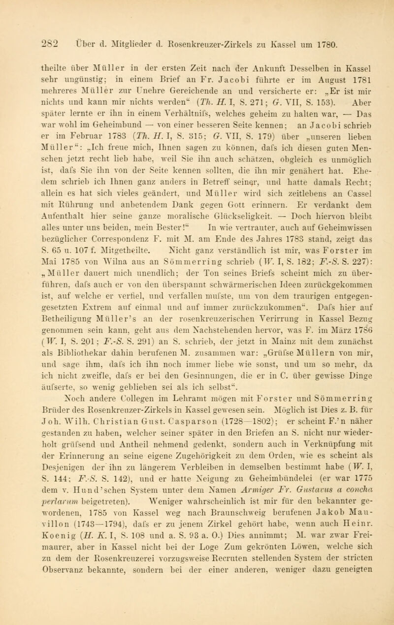 theilte über Müller in der ersten Zeit nach der Ankunft Desselben in Kassel sehr ungünstig; in einem Brief an Fr. Jacobi führte er im August 1781 mehreres Müller zur Unehre Gereichende an und versicherte er: „Er ist mir nichts und kann mir nichts werden'' {Th. H. I, S. 271; G. YII, S. 153). Aber später lernte er ihn in einem Verhältnifs, welches geheim zu halten war, — Das war wohl im Geheimbund — von einer besseren Seite kennen; an Jacobi schrieb er im Februar 1783 (Th.H.J, S. 315; (?. YII, S. 179) über „unseren lieben Müller: „Ich freue mich, Ihnen sagen zu können, dafs ich diesen guten Men- schen jetzt recht lieb habe, weil Sie ihn auch schätzen, obgleich es unmöglich ist, dafs Sie ihn von der Seite kennen sollten, die ihn mir genähert hat. Ehe- dem schrieb ich Ihnen ganz anders in Betreff seiner, und hatte damals Recht; allein es hat sich vieles geändert, und Müller wird sich zeitlebens an Cassel mit Rührung und anbetendem Dank gegen Gott erinnern. Er verdankt dem Aufenthalt hier seine ganze moralische Glückseligkeit. — Doch hiervon bleibt alles unter uns beiden, mein Bester! In wie vertrauter, auch auf Geheimwissen bezüglicher Correspondenz F. mit M. am Ende des Jahres 1783 stand, zeigt das S. 65 u. 107 f. Mitgetheilte. Nicht ganz verständlich ist mir, was Forster im Mai 1785 von Wilna aus an Sömmerring schrieb (TF. I, S. 182; F.-S. S. 227): „Müller dauert mich unendlich; der Ton seines Briefs scheint mich zu über- führen, dafs auch er von den überspannt schwärmerischen Ideen zurückgekommen ist, auf welche er verfiel, und verfallen mufste, um von dem traurigen entgegen- gesetzten Extrem auf einmal und auf immer zurückzukommen. Dafs hier auf Betheiligung Müller's an der rosenkreuzerischen Verirrung in Kassel Bezug genommen sein kann, geht aus dem Nachstehenden hervor, was F. im März 1786 (TT'. I, S. 201: F.-S. S. 291) an S. schrieb, der jetzt in Mainz mit dem zunächst als Bibliothekar dahin berufenen M. zusammen Mar: „Grüfse Müllern von mir, und sage ihm, dafs ich ihn noch immer liebe wie sonst, und um so mehr, da ich nicht zweifle, dafs er bei den Gesinnungen, die er in C. über gewisse Dinge äufserte, so wenig geblieben sei als ich selbst. Noch andere Collegen im Lehramt mögen mit Forst er und Sömmerring Brüder des Rosenkreuzer-Zirkels in Kassel gewesen sein. Möglich ist Dies z. B. für Joh. Wilh. Christian Gust. Casparson (1728—1802); er scheint F.n näher gestanden zu haben, welcher seiner später in den Briefen an S. nicht nur wieder- holt grüfsend und Antheil nehmend gedenkt, sondern auch in Verknüpfung mit der Erinnerung an seine eigene Zugehörigkeit zu dem Orden, wie es scheint als Desjenigen der ihn zu längerem Verbleiben in demselben bestimmt habe (TF. I, S. 144: F.-S. S. 142), und er hatte Neigung zu Geheimbündelei (er war 1775 dem v. Hund-sehen System unter dem Namen Armiger Fr. Gustavus a concha jyerlariim beigetreten). Weniger wahrscheinlich ist mir für den bekannter ge- wordenen, 1785 von Kassel weg nach Braunschweig berufenen Jakob Mau- villon (1743—1794), dafs er zu jenem Zirkel gehört habe, wenn auch Heinr. Koenig {H. K. I, S. 108 und a. S. 93 a. 0.) Dies annimmt; M. war zwar Frei- maurer, aber in Kassel nicht bei der Loge Zum gekrönten Löwen, welche sich zu dem der Rosenki-euzerei vorzugsweise Recruten stellenden System der stricten Observanz bekannte, sondern bei der einer anderen, weniger dazu geneigten