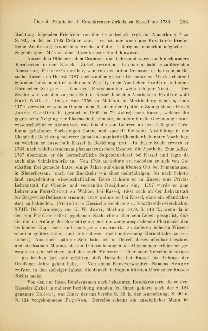 Richtung folgenden Friedrich von der Freundschaft (vgl, die Anmerkung * zu S. 93), in der er 1782 Redner war; es ist mir auch aus Forster's Briefen keine Aeufserung erinnerlich, welche auf die — übrigens immei'hin mögliche — Zugehörigkeit M.'s zu dem Rosenkreuzer-Bund hinwiese. Ausser dem Ofticiers-, dem Beamten- und Lehrstand waren auch noch andere Berufsarten in dem Kasseler Zirkel vertreten. In einer alsbald anzuführenden Aeusserung Forster's darüber, wen von den alten Genossen er bei seinem Re- Suche Kassels im Herl»st 1787 noch an dem grolsen Hermetischen Werk arbeitend gefunden habe, nennt er auch einen Wolff, einen Apotheker P^iedler und einen Uhrmacher Senger. Von dem Erstgenannten weils ich gar Nichts. Der Zweite war von den zu jener Zeit in Kassel lebenden Apothekern Fiedler wohl Karl Wilh. F. Dieser war 1758 zu Malchin in Mecklenburg geboren, kam 1772 verwaist zu seinem Oheim, dem Besitzer der Apotheke Zum goldenen Hirsch Joach. Gottlieb F. (gestorben 1800 im 72. Jahre) nach Kassel, welcher ihn gegen seine Neigung zur Pharmacie bestimmte, benutzte für die Gewinnung natur- wissenschaftlicher Kenntnisse, was ihm die von Lehrern an dem Collegium Caro- linum gehaltenen Vorlesungen boten, und speciell für seine Ausbildung in der Chemie die Belehrung mehrerer damals als namhafte Chemiker bekannter Apotheker, zu welchen er ausserhalb Kassel in Beziehung trat. In dieser Stadt erwarb er 1783 nach wohlbestandenem pharmaceutischem Examen die Apotheke Zum Adler. 1787 übernahm er die herrschaftliche Salpetersiederei bei Kassel und legte da auch eine Salmiakfabrik an. Von 1790 an wohnte er, nachdem er sich von Ge- schäften frei gemacht hatte, einige Jahre auf einem kleinen Gut bei Immenhausen in Niederhessen; nach der Rückkehr von einer mehrjährigen, bis nach Schott- land ausgedehnten wissenschaftlichen Reise richtete er in Kassel eine Privat- Lehranstalt für Chemie und verwandte Disciplinen ein; 1797 wurde er zum Lehrer am Forst-Institut zu Waldau bei Kassel, 1804 auch an der Lehranstalt für Bergwerks-Beflissene ernannt; 1818 wohnte er bei Kassel, ohne ein öfi'entliches Amt zu bekleiden. (Strieder's Hessische Gelehrten- u. Schriftsteller-Geschichte, XVIII. Bd. herausgeg. von K. W. Justi, Marburg 1819, S. 148 ff.; wenn da in den von Fiedler selbst gegebenen Nachrichten über sein Leben gesagt ist, dals die ihn im Anfang der Beschäftigung mit ihr wenig ansprechende Pharmacie den denkenden Kopf nach und nach ganz unvermerkt zu anderen höheren Wissen- schaften geführt habe, sind unter diesen nicht nothwendig Hermetische zu ver- stehen.) Aus noch späterer Zeit habe ich in Betreff dieses offenbar begabten und strebsamen Mannes, dessen Unternehmungen im Allgemeinen erfolgreich ge- wesen zu sein scheinen und der auch Mehreres — über sehr Verschiedenartiges — geschrieben hat, nur erfahren, dafs Derselbe bei Kassel bis Anfangs der Dreifsiger Jahre gelebt habe. Von einem Kunstverwandten Namens Senger wufsten in den siebziger Jahren die danach befragten ältesten Uhrmacher Kassels Nichts mehr. Von den nur ihren Bundesnamen nach bekannten Rosenkreuzern, die zu dem Kasseler Zirkel in näherer Beziehung standen (zu ihnen gehörte auch der S. 121 genannte Exion), war p]iner der uns bereits S. 89 in der Anmerkung, S. 90 u. S. 124 vorgekommene Tagobon. Derselbe scheint ein ansehnlicher Mann im