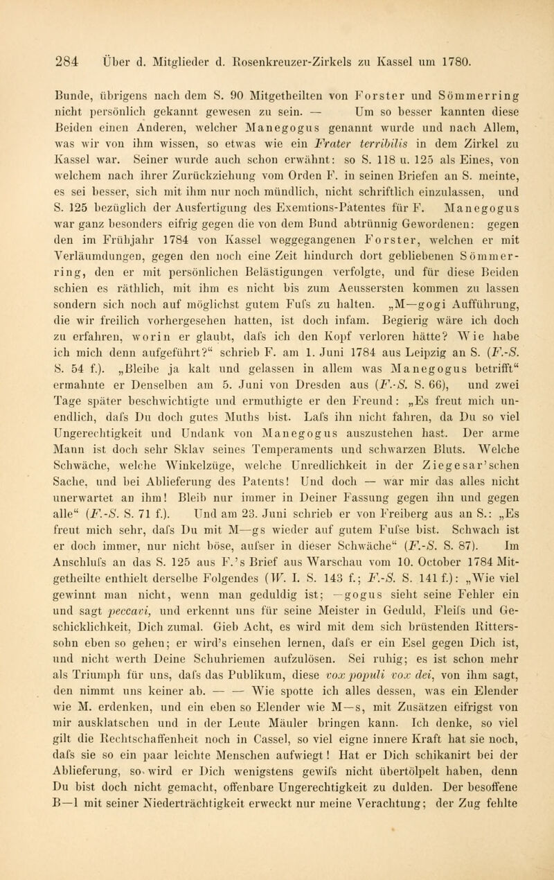 Bunde, übrigens nach dem S. 90 Mitgetheilten von J'orster und Sommer ring nicht persönlich gekannt gewesen zu sein. — Um so besser kannten diese Beiden einen Anderen, welcher Manegogus genannt wurde und nach Allem, was Avir von ihm wissen, so etwas wie ein Frater terrihiUs in dem Zirkel zu Kassel war. Seiner wurde auch schon erwähnt: so S. 118 u. 125 als Eines, von welchem nach ihrer Zurückziehung vom Orden F. in seinen Briefen an S. meinte, es sei besser, sich mit ihm nur noch mündlich, nicht schriftlich einzulassen, und S. 125 bezüglich der Ausfertigung des Exemtions-Patentes für F. Manegogus war ganz besonders eifrig gegen die von dem Bund abtrünnig Gewordenen: gegen den im Frühjahr 1784 von Kassel weggegangenen P'orster, welchen er mit Verläumdungen, gegen den noch eine Zeit hindurch dort gebliebenen So mm er- ring, den er mit persönlichen Belästigungen verfolgte, und für diese Beiden schien es räthlich, mit ihm es nicht bis zum Aeussersten kommen zu lassen sondern sich noch auf möglichst gutem Fufs zu halten. „M—gogi Aufführung, die wir freilich vorhergesehen hatten, ist doch infam. Begierig wäre ich doch zu erfahren, worin er glaubt, dafs ich den Kopf verloren hätte? Wie habe ich mich denn aufgeführt? schrieb F. am 1. Juni 1784 aus Leipzig an S. {F.-S. S. 54 f.). „Bleibe ja kalt und gelassen in allem was Manegogus betrifft ermahnte er Denselben am 5. Juni von Dresden aus [F.-S. S. 66), und zwei Tage später beschwichtigte und ermuthigte er den Freund: „Es freut mich un- endlich, dafs Du doch gutes Muths bist. Lafs ihn nicht fahren, da Du so viel Ungerechtigkeit und Undank von Manegogus auszustehen hast. Der arme Mann ist doch sehr Sklav seines Temperaments und schwarzen Bluts. Welche Schwäche, welche Winkelzüge, welche Unredlichkeit in der Ziegesar'sehen Sache, und bei Ablieferung des Patents! Und doch — war mir das alles nicht unerwartet an ihm! Bleib nur immer in Deiner Fassung gegen ihn und gegen alle {F.-S. S. 71 f.). Und am 23. Juni schrieb er von Freiberg aus an S.: „Es freut mich sehr, dafs Du mit M—gs wieder auf gutem Fufse bist. Schwach ist er doch immer, nur nicht böse, aufser in dieser Schwäche {F.-S. S. 87). Im Anschlufs an das S. 125 aus F.'s Brief aus Warschau vom 10. Octobcr 1784 Mit- getheilte enthielt derselbe Folgendes {W. I. S. 143 f.; F.-S. S. 141 f.): „Wie viel gewinnt man nicht, wenn man geduldig ist; — gogus sieht seine Fehler ein und sagt x>^ccavi, und erkennt uns für seine Meister in Geduld, Fleifs und Ge- schicklichkeit, Dich zumal. Gieb Acht, es wird mit dem sich brüstenden Ritters- sohn eben so gehen; er wird's einsehen lernen, dafs er ein Pjsel gegen Dich ist, und nicht werth Deine Schuhriemen aufzulösen. Sei ruhig; es ist schon mehr als Triumph für uns, dafs das Publikum, diese vox populi vox dei, von ihm sagt, den nimmt uns keiner ab. — — Wie spotte ich alles dessen, was ein Elender wie M. erdenken, und ein eben so Elender wie M —s, mit Zusätzen eifrigst von mir ausklatschen und in der Leute Mäuler bringen kann. Ich denke, so viel gilt die Rechtschaffenheit noch in Cassel, so viel eigne innere Kraft hat sie noch, dafs sie so ein paar leichte Menschen aufwiegt! Hat er Dich schikanirt bei der Ablieferung, so^ wird er Dich wenigstens gewifs nicht übertölpelt haben, denn Du bist doch nicht gemacht, offenbare Ungerechtigkeit zu dulden. Der besoffene B—1 mit seiner Niederträchtigkeit erweckt nur meine Verachtung; der Zug fehlte
